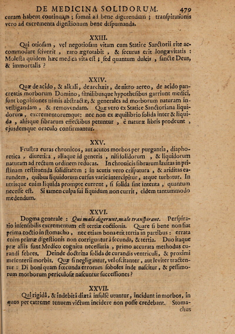 curam habent continuari; fomn! ad bene digerendum 5 tranfpirat/onis vero ad excrementa digeftionum bene deipumanda. ' / XXIII. Qui otiofam , vel negotiofam vitam cum Statice Sandorii rite ac¬ commodare (civerit , raro aegrotabit , & fecurus erit longaevitatis : Molefta quidem h#c medica vita efi; ; (ed quantum dulcis , fande Deus, & immortalis ? ' / XXIV. Qua? de acido j & alkali, de archiis, de nitro-aereo, de acidopan- creatis morborum Domino, fimilibusquehypothefibus garriunt medici, funt 'cognitiones nimis abftradas, & generales ad morborum naturam in- veftigandam , & removendam. Qua vero ex Statice Sandoriana liqui¬ dorum , excrementorumque: nec non ex aequilibrio folida inter & liqui¬ da , aliisque fibrarum efteftibus petuntur , e naturae libris prodeunt , ejusdemque oraculo confirmantur. XXV. Fruftra euras chronicos, aut acutos morbos per purgantia, diapho¬ retica , diuretica , aliaque id generis , nififolidorum , & liquidorum naturam ad redum ordinem reducas. In chronicis fibrarum laxitas in pri- flinam reftituenda foliditatem ; in acutis vero crilpatura , & ariditas ea- rundem, quibusliquidorumcurfus varie intercipitur, atque turbatur. In utrisque enim liquida prompte current, fi folida fint intenta , quantum neceffe eft. Si tamen culpa fui liquidummon currit, eidem tantummodo medendum. XXVI. Dogma generale : Qui male digerunt^male tranjpirant. Perfpira- tio infenfibilis excrementum efi tertias codionis. Quare fi bene non fiat prima codio in ftomacho , nec etiam bona erit tertia in partibus: errata enim primse digefiionis non corriguntur a fecunda, & tertia. Duo itaque prae aliis funt Medico cognitu necefiaria , primo accurata methodus cu¬ randi febres. Deinde dodrma folida de curandis ventriculi, & proximi mefenterii morbis. Quas fi negligantur, vel ofeitanter, aut leviter traden¬ tur : Di boni quam fcecunda errorum foboles inde nafdtur, & peffimo- rum morborum periculofi nafcunturfucceffiones ? III - # xxvu. Qui rigida, & Indebita diaeta infulfe utuntur. Incidunt in morbos. In <}uos per extreme tenuem vidum incidere non pofle credebant. Stoma- ' - dius