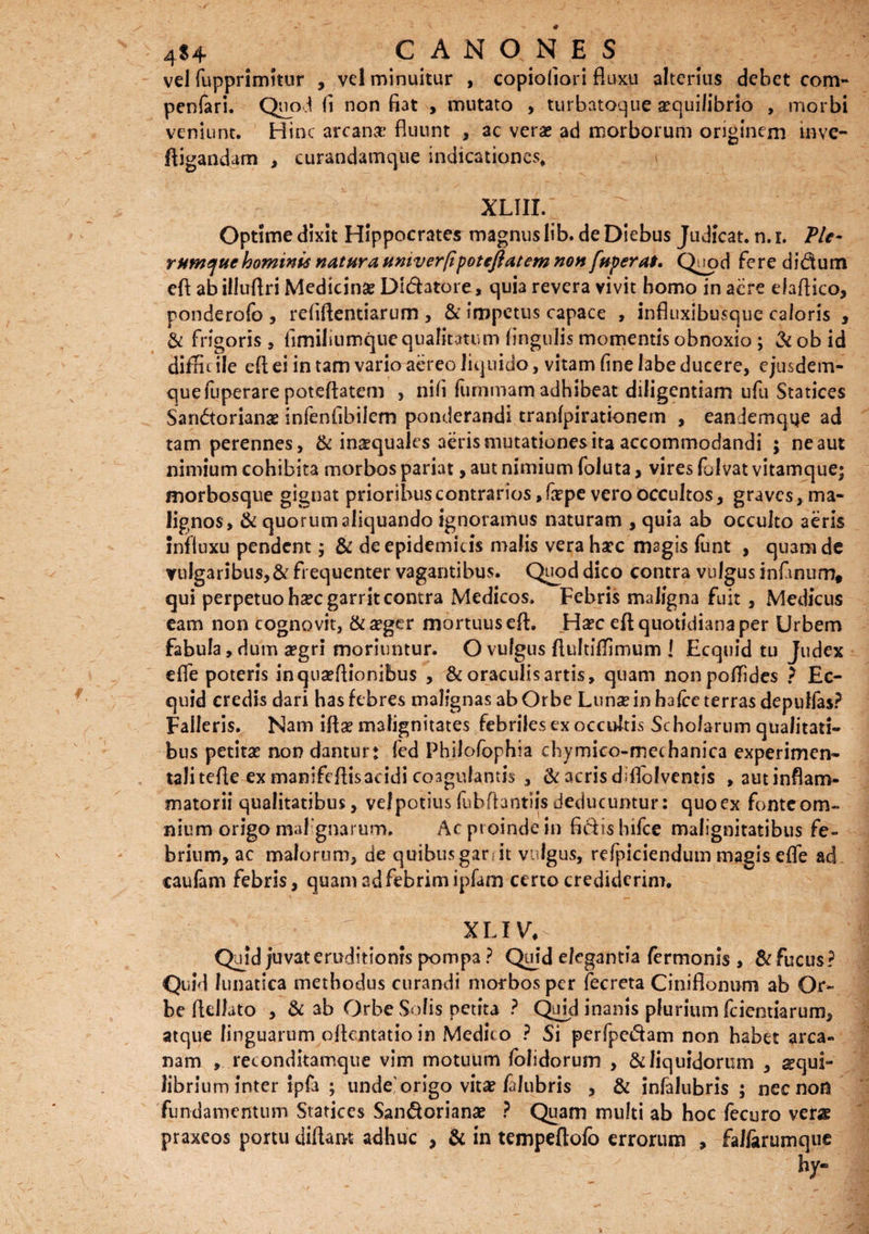 vel fupprimitur , vel minuitur , copioliori fluxu alterius debet com- penfari. Quo d (i non fiat , mutato , turbatoque aequilibrio , morbi veniunt. Hinc arcana* fluunt , ac verae ad morborum originem inve- ftigandarn , curandamque indicationes. XLIII. Optime dixit Hippocrates magnus lib. de Diebus Judicat, n. i. Ple¬ rumque hominis natura univer/ipotejlatem non fuperat. Quod fere didum efi ab illuflri Medicinse Dl&atore, quia revera vivit homo in acre elaflico, ponderofo , rdiftentiarum , & impetus capace , influxibusque caloris , & frigoris, fimiliumque qualitatum lingulis momentis obnoxio; &obid diffic ile efl ei in tam vario aereo liquido, vitam fine labe ducere, ejusdem- quefuperare poteflatem , nili fummam adhibeat diligentiam ufu Statices San&orianae infenfibilem ponderandi tranfpirationem , eandemqtje ad tam perennes, & inaequales aeris mutationes ita accommodandi ; ne aut nimium cohibita morbos pariat, aut nimium foluta, vires folvat vitamque; morbosque gignat prioribus contrarios ,firpe vero occultos, graves, ma¬ lignos, & quorum aliquando ignoramus naturam , quia ab occulto aeris influxu pendent; & de epidemicis malis vera haec magis fiint , quamde vulgaribus, & frequenter vagantibus. Quod dico contra vulgus infimum, qui perpetuo hzc garrit contra Medicos. Febris maligna fuit , Medicus eam non cognovit, & aeger mortuus efl. Haec efl quotidiana per Urbem fabula, dum aegri moriuntur. O vulgus flultiflimum ! Ecquid tu Judex dfie poteris inqua?Aionibus , & oraculis artis, quam nonpofTides ? Ec¬ quid credis dari has febres malignas ab Orbe Lunae in hafce terras depulfias? Falleris. Nam iftae malignitates febriles ex occultis Scholarum qualitati¬ bus petitas non dantur: fied Philofiophia chymico-meehanica experimen- talitefle ex manifeftisacidi coagulantis , & acrisdiflofventis , autinflam- matorii qualitatibus, velpotius (ubflantiis deducuntur: quoex fonteom-» nium origo malignarum. Ac pt oinde in fidis Infice malignitatibus fe¬ brium, ac malorum, de quibus gar it vulgus, refpiciendum magis effie ad caufam febris, quam ad febrim ipfam certo crediderim. X LI V“, - Quid juvat eruditionis pompa ? Quid elegantia fermonis , & fucus? Quid lunatica methodus curandi morbos per fecreta Ciniflonum ab Or¬ be fldfato , & ab Orbe Solis petita ? Quid inanis plurium fciemiarum, atque linguarum oflentatioin Medico ? Si perfpedam non habet arca¬ nam , reconditamque vim motuum lolidorum , & liquidorum , aequi¬ librium inter ipfa ; unde1 origo vitae faJubris , & infalubris ; nec non fundamentum Statices San&orianae ? Quam multi ab hoc fecuro verae praxeos portu diflam adhuc , & in tempeftofo errorum , fallarumque