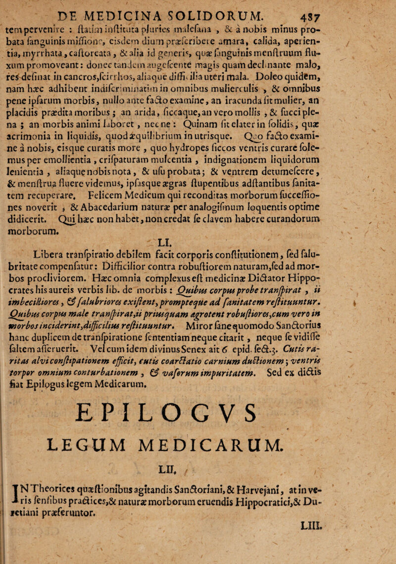 tem pervenire : fta-ioi inflicuta pluries malefana , & a nobis minus pro¬ bata fanguinis miffione, eisdem dium prarfcribere amara, calida, aperien¬ tia, myrrhata^caftoreata, &aiia id generis qu^fangurmsmenftruurn flu¬ xum promoveant: donec tandem augelcente magis quam decimante malo, res defluat in cancros,fcirrbos, aliaque diffla ilia uteri mala. Doleo quidem, nam hxc adhibent indilcriminatimin omnibus mulierculis , & omnibus peneipfarum morbis, nullo ante fadoexamine, an iracunda fit mulier, an placidis praedita moribus ; an arida, ficcaque,an vero mollis , & fucci ple¬ na 5 an morbis animi laboret, necne : Quinam fit elater in folidis, quae acrimonia in liquidis, quod aequilibrium in utrisque. Quo facio exami¬ ne a nobis, eisque curatis more , quo hydropes ficcos ventris curare fole- musper emollientia , crifpaturam mulcentia , indignationem liquidorum lenientia , aliaquenobisnota, & ufa probata; & ventrem detumefcere, & menflrua fluere videmus, ipfasque aegras flupentibus adftantibus fanita- tem recuperare* Felicem Medicum qui reconditas morborum fucceffioi- nes noverit , &Abacedarium natura? per analogifmum loquentis optime didicerit. Qui haec non habet, non credat fe elavem habere curandorum morborum.  LL Libera tranfpiratio debilem facit corporis conflitutionem, fed falu- britate compenfatur: Difficilior contra robufliorem naturam/ed ad mor¬ bos procliviorem. Ha?c omnia complexus eft medicina? Didator Hippo¬ crates his aureis verbis lib. de morbis i Quibus corpus probe tranffirat , ii imbecilliores, & falubriores exiftent, prompteque ad fani tat em reftituuntur. Quibus corpus male tran/pirat3ii priusquam agrotent robuftiores3cum vero in morbos inciderint3difficihns reftituuntur. Miror fanequomodo Sandorius hanc duplicem de tranfpiratione fententiam neque citarit, neque fe vidifle faltemafieruerit. Veicumidem divinusSenex ait 6 epid. fed.3. Cutisra- ritas alviconftipationem efficit, cutis co arci at io carnium duSlionem; ventris torpor omnium conturbationem , & vaferum impuritatem. Sed ex didis liat Epilogus legem Medicarum. EPILOG VS LEGUM MEDICARUM. Lll f ; T N Theoriccs quseftlontbus agitandis Sandoriani, & Harvejam, at in vc- 1 ris fenfibus pradices,& natura? morborum eruendis Hippocratici,& Du» Ktiani praeferuntor, . LIIL