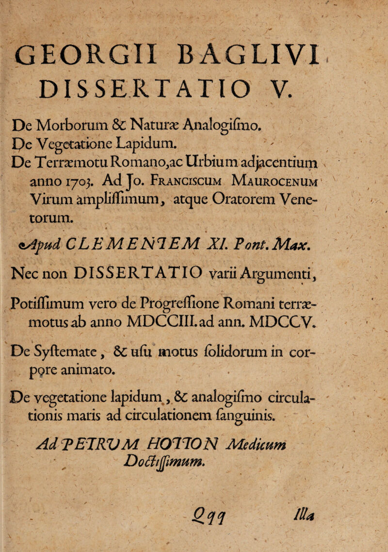 DISSERTATIO V. ' - i . 1 1 - / De Morborum & Natura* Analogilmo. Pe Vegetatione Lapidum. De Terrxmotu Romano,ac Urbium adjacentium anno 1703. Adjo. Franciscum Maurocenum Virum ampliflimum, atque Oratorem Vene¬ torum. • ;/ - • ’  V - • . - ' JF ___ .4 ' # *Apud CLEMENTEM XI Pont.Max. Nec non DISSERTATIO Varii Argumenti, Potiffimum vero de Progreffione Romani terrae- motus ab anno MDCCIII. ad ann. MDCCV. De Syftemate, 8c ulu motus lolidorum in cor¬ pore animato. De vegetatione lapidum, analogilmo circula¬ tionis maris ad circulationem (anguinis. Ad TETRVM HOTTON Medicum Dochjjimum. * -