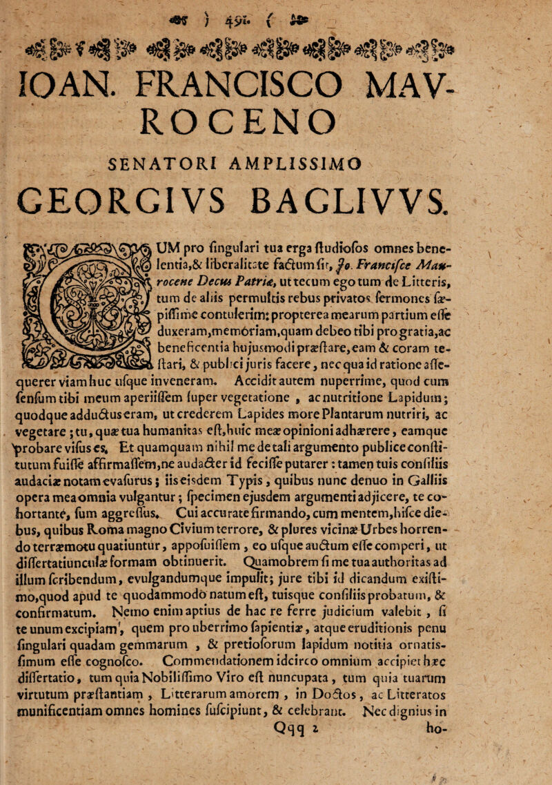 r~ ) 49“ ( - IOAN. FRANCISCO MAV- RO C ENO SENATORI AMPLISSIMO CEORGIVS BAGLIVVS. UM pro lingulari tua erga fludiolos omnes bene- lentia,& liberalitste fadumfir, $o. Francifct Mau- rocene Decu* Patru, uttecum ego tum de Litteris, tum de abis permultis rebus privatos fermones fa?~ piifime contulerim: propterea mearum partium effe duxeram,mem6riam,quam debeo tibi progratia,ac beneficentia hojusmodipra?ftar€,eam & coram te- ftari, &pubfici juris facere, nec qua id ratione afTe- querer viam huc ufque inveneram. Accidit autem nuperrime, quod cum fenfumtibi meum aperiiflem luper vegetatione , acnutritione Lapidum; quodque adduduseram, ut crederem Lapides more Plantarum nutriri, ac vegetare;tu,qua?tua humanitas efhhuic mea?opinioniadhserere, eamque probare vifus es. Et quamquam nihil me de tali argumento publice conlli- tutum fuifle affirmaflem,ne audader id fecifle putarer: tamen tuis conftliis audaci* notam evafurus; iiseisdem Typis, quibus nunc denuo in Galliis opera meaomnia vulgantur; fpecimen ejusdem argumenti adjice re, te co¬ hortanti, fum aggreflus. Cui accurate firmando, cum mentem,hifce die¬ bus, quibus Roma magno Civium terrore, &plures vicin» Urbes horren¬ do terr»motu quatiuntur, appofuiflem , eo ufque audum efTecomperi, ut differtatiuncul* formam obtinuerit. Quamobrem fi me tuaauthoritas ad illum feribendum, evulgandumque impulit; jure tibi id dicandum exifti- mo,quod apud te quodammodo natum eft, tuisque confiliis probatum, 8c confirmatum. Nemo enim aptius de hac re ferre judicium valebit , fi te unum excipiamf, quem pro uberrimo fapientia?, atque eruditionis penu lingulari quadam gemmarum , & pretioforum lapidum notitia ornatis- limum effe cognofco. Commendationem idcirco omnium accipiet ha?c differtatio, tum quia Nobilitfimo Viro eft nuncupata, tum quia tuarum virtutum prarifantiam , Litterarum amorem , in Dodos, ac Litteratos munificentiam omnes homines fufeipiunt, & celebrant. Nec dignius in Qqq Z ho-