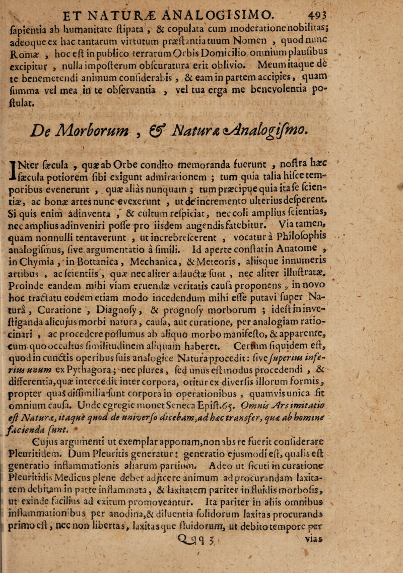 fapientia ab humanitate flipata , & copujata cum moderatione nobilitas; adeoqueex hac tantarum virtutum proflantia tuum Nomen , quodnunc Roma? , hoc eft in publico terrarum Orbis Domicilio omnium plauflbus excipitur , nulla impofterum obfcuratura erit oblivio. Meumitaquede te benemetendi animum confiderabis , & eam in partem accipies, quam fumma vel mea in te obfervantia , vel tua erga me benevolentia po- ftulat. De Morborum , & Natura <t4nalogifmo. ' - - | ',y ^ ; INter fecula r quae ab Orbe condito memoranda fuerunt , noflta hxc fecula potiorem (ibi exigunt admirationem ; tum quia talia hifce tem¬ poribus evenerunt , quo alias nunquam ; tum prsecipqe quia ita fe (cien¬ tia?, ac bono artes nunc evexerunt , utde incremento ulteriusdefperent. Si quis enim adinventa , & cultum refpiciat, nec coli amplius feientias, nec amplius adin veniri poffepro iisdem angendis fatebitur. Via tamen* quam nonnulli tentaverunt , ut increbrefcerent , vocatur a Philofophis analogKmus, (ive argumentatio a fimili. Id aperte conftatin Anatome * in Chymia , * in Bottanica , Mechanica, &Mete6ris, aliisque innumeris artibus , ac lcientiis , quo nec aliter adaudo funt , nec aliter illuftrato* -i Proinde eandem mihi viam eruendo veritatis caufa proponens n in novo hoc tradatu eodem etiam modo incedendum mihi e(fe putavi fuper Na¬ tura , Curatione , Diagnofy, & prognofy morborum ; ideftininve- ftigandaalicujusmorbi natura, caufa, aut curatione, per analogiam ratio¬ cinari , ac procederepodumus ab aliquo morbo manifefto, ^apparente,, cum quooccultus (imilitudinem aliquam haberet. Cerftim fiquidem eft, quod in eundis operibusiuis analogice Natura procedit: fi vefuperiusinfe~ ritu unum ex Pythagora; nec plures, fed unus eft modus procedendi , & diiferentia,quo intercedit inter corpora, oritur ex diverfls illorum formis , propter quaSdifftmilia-funt corpora in operationibus , quamvis unica (it omnium caufa. Unde egregie monetScneca Epift.65. Omnis Jlrs imitatio' eft Natura, itaque qmd de univerfo dicebam,ad hac transfer, qua ab homine facienda fiunt, * Cujus argumenti ut exemplar apponam,non abs re fuerit confiderare Pleuritidem. Dum Pleuritis generatur t generatio ejusmodi eft, qualis eft generatio inflammationis aliarum partituri* Adeo ut Acuti in curatione Pleuritrdis Medicus plene debet adjicere animum ad procurandam laxita¬ tem debibam in parte inflammata , & laxitatem pariter in fluidis morbofls» ut exinde facilius ad exitum promoveantur. Ita pariter in aliis omnibus inflammationibus per anodma,& diluentia (olidorum laxitas procuranda primo efl, nec non libertas, laxitasque fluidorum, ut debitotempore per QOJS 5. via#