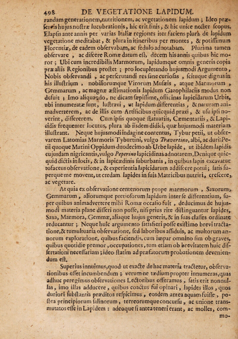 randam generationem,nutritionem, ac vegetationem lapidum ; Ideo pro¬ feriis hujus noflro lucubrationis, hic erit,finis, & hic unice nofler fcopus. Elapfis ante annis per varias Italiae regiones iter Faciens plura de lapidum vegetatione meditabat, & plura in itineribus per montes , &potifirmum florendae, de eadem obfervabam,ac leduloadnotabam. Plurima tamen obfervare , ac difeere Roma? datum efl, decem his annis quibus hic mo¬ ror ; Ubi cum incredibilis Marmorum, lapidumque omnis generis copia pro aliis Regionibus proflet ; pro locupletando hujusmodi Argumento, Nobis obfervandi > ac perferutandi resfanecuriofas , fdtuqne dignasin his illuflrium , nobiliorumque Virorum Mufads , atque Marmorum Gammarum , ac magno ^{limationis lapidum Gazophilaciis modus non. defuit ; Imo aliquando, ne dicam fa?pifTime,soffidnas lapicidarum Urbis,, ubi innumerato funt, luflravi , ut lapidum difierentias, &naturamani¬ madverterem, ac de illis cum Artificibus quicquid praxi, & ufuipli no¬ verint, difiererem» Cumipfis quoque flatuariis, Caementariis Lapi¬ cidis frequenter locutus, plura ab iisdem didici, quae hujusmodi materiam, illuflrant. Neque hujusmodi indagine contentus, Tyburpetii, ut obfer- varem Latomias Marmoris Tyburtini, vulgo Travertino^ aIbi,acduri;Pe- tii quoque Marini Oppidum duodecimo ab Urbe lapideut ibidem lapidis; cujusdam nigricantis,vulgo P^m^Iapicidinasadnotarem,Denique quic- quid didis in locis, &in lapicaedinis fuburbanis , in quibus lapis excavatur tofaceus obfervatione& experientia lapicidarum addifeere potui; fatis fu- perqueme movent, ut credam lapides in fuis Matricibus nutriri., crefcere,. ac vegetare.. y At quia ex obfervatione centenorum prope marmorum , Saxorum,, Gemmarum r .aliorumque pretioforum lapidum interfe differentium, fu?- per quibus animadvertere mihi Romse occabo fuit , deducimus de hujus~ modi materia plane di (Teri non pofie, nili prius rite diflinguantur lapides,, Saxa, Marmora, Gemmo, aliaque hujus generis, & in fuas clafies ordinate reducantur ; Neque huic argumento fatisfieripofTeexiflimo brevi trada- tione,& tumultuaria obfervatione, fed laboribus affiduis, ac multoruman- norum exploratione, quibus faciendis, cum impar omnino fim ob graves,, quibus quotidie premor,occupationes,tunvetiamob brevitatem huic dif- fertationi neceflariam ; ideo flatim ad profatorum probationem devenien¬ dum efl. Superius innuimus,quod ut exade dehae materia tradetur, obferva- tionibus effet incumbendum ; verum ne todium propter innumeras,q,uas adhuc peregimus obfervaciones Ledoribus offeramus , fatis erit nonnul¬ las , imo illas adducere , quibus coadus fui opinari, lapides illos , quos duriori fubflantia proditos refpicimus , eosdem antea aquam fuibe , po- ftea principiorum falinorum, terreorumqueconcurfu , ac unione trans- mutjatoseffe in Lapidem : adeoque fi antea teneri erant, ac molles, com- mo-