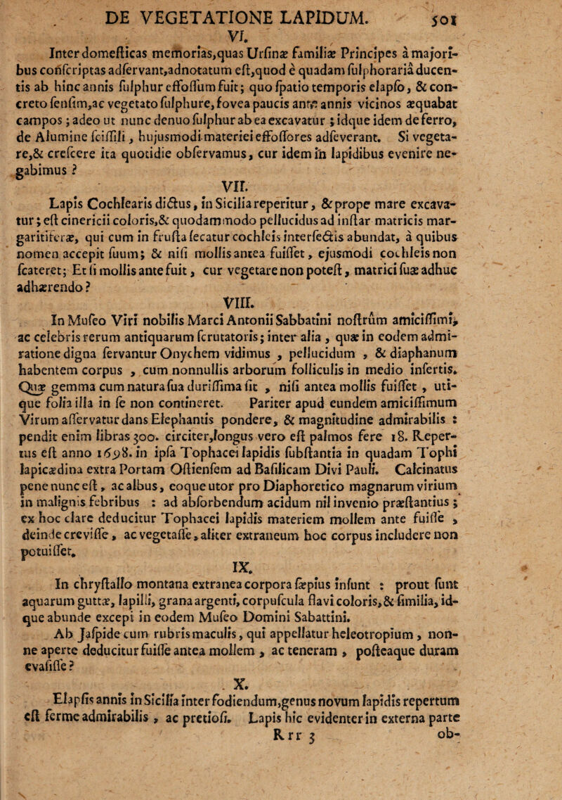 , VI Inter domefticas memorias,quas Urfin# familia? Principes a majori¬ bus confcrlptas adfervant,adnQtatum eft,quod e quadam fulphorariaducen- tis ab hinc annis fulphur effoflhmfuit; quo fpatio temporis elaplb, &con- creto fenlim,ac vegetato fulphure, fovea paucis antf? annis vicinos sequabat campos ;adeo ut nunc denuo fulphur ab ea excavatur jidque idem de ferro, de Alumine fciflili, hujusmodi materiei effodores adieverant. Si vegeta¬ re^ crefcere ita quotidie obfervamus, cur idem ili Iapidibus evenire ne^ gabimus ? VIL Lapis Cochlearis didus, I11 Sicilia repentur, & prope mare excava¬ tur ;eft cinericii coloris,& quodammodo pellucidus ad inflar matricis mar¬ garitifera?, qui cum in fruflafecatur cochleis interlegis abundat, a quibus nomen 3ccepit fuum; & ni(i mollis antea-fuiflet, ejusmodi cochleis non fcateret; Et 1 i mollis ante fuit, cur vegetare non potefl, matrici fua? adhuc adhaerendo ? VUL InMufeo Viri nobilis Marci Antonii Sabbatini noflrum amicilTImi* ac celebris rerum antiquarum fcrutatoris; inter alia , quae in eodem admi¬ ratione digna fervantur Onychem vidimus , pellucidum , & diaphanum babentem corpus , cum nonnullis arborum folliculis in medio infertis* Qua? gemm3 cum natura fua durifTtma iit » nili antea mollis fuiffet , uti¬ que folh illa in fe non contineret. Pariter apud eundem amiciffimum Virum affervatur dans Elephantis pondere, & magnitudine admirabilis : pendit enim libras 300. circiter,fongus vero eft palmos fere 18. Reper¬ tus efl anno 1698. in ipla Tophacei lapidis fubftantia in quadam Tophi lapic^dina extra Portam Oftienfem ad Bafilicam Divi Pauli. Calcinatus penenuncefl, acalbus, eoqueutor pro Diaphoretico magnarum virium in malignis febribus : ad abforbendum acidum nil invenio praeftantius ; ex hoc clare deducitur Tophacei lapidis materiem mollem ante fuilfe , deinde crevifle» ac vegetafle* aliter extraneum hoc corpus includere non potui flet. IX. In chryfhlfo montana extranea corpora fepius infunt : prout fiant aquarum gutta?, lapilli, grana argenti, corpufcula flavi coloris,Sciimilia, id- que abunde excepi in eodem Mufeo Domini Sabattini. Ab Jafpide cum rubris maculis, qui appellatur heleotropium, non¬ ne aperte deducitur fuifle antea mollem , ac teneram , pofteaque duram evafifle ? X. Elapfls annis fn Sicilia Inter fodiendum,genus novum lapidis repertum cft ferme admirabilis , ac pretiofl* Lapis hic evidenter in externa parte Rrr 3 ob-