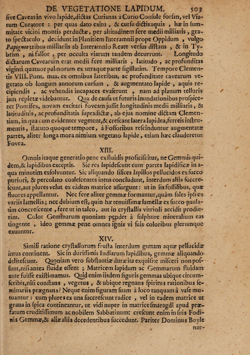 live Caveas in vivo lapide,di&as Curianas a Curio Confule forfan,vel Via- mm Curatore : per quas dato exitu , & curfu didis aquis , ho in fum- mitate vicini montis perdu&o, per altitudinem fere medii milliaris , gra¬ to fpedaculo , decidunt inPlanitiem Interamnii prope Oppidum , vulgo» Papigmotribus miiliariis ab Interamnio Reate verfus diftans , & in Ty- brim , ni fallor , per occulta viarum tandem decurrunt. Longitudo didarum Cavearum erat medii fere milliaris , latitudo , ac profunditas viginti quatuor palmorum ex utraque parte figillatim. Tempore Clemen- tis VIII. Pont. max. ex omnibus lateribus, ac profunditate cavearum ve¬ getato ob longum annorum curfurn , & augmentato lapide , aquis re* cipicndis ac vehendis incapaces evaferunt , nam ad planum telluris jam repleta videbantur. Qua de caufa ut futuris inundationibus profpice- ret Pontifex, novam excitari foveam jufTit longitudinis medii milliaris , latitudinis , ac profunditatis fupradi&o, ab ejus nomine didam Clemen¬ tiam, in qua cum evidenter vegetent,& crefcant latera lapidea/erreisinflrir^ mentis, fiatuto quoque tempore, aFofloribus refcinduntur augmentato partes, aliter longa mora nimium vegetato lapideetiam hoc clauderem- Fovea.. XIII. Omnis itaque generatio pene ex fluidis proficifcitur, ne Gemmis qui- dem,& lapidibus exceptis. Sic res lapidefcunt cum parces lapidifico in a- qua minutim exfolvuntur. Sic aliquando filices lapillos pellucidos ex fucco puriori, & percolato coalelcentes intus concludunt, interdum aliis fuecre- icunt,aut plures velut ex eadem matrice aflurgunt: ut in iis folfllibus, quo fluores appellantur. Nec fere aliter gemmo formantur,quam fales lpfi ex variis lamellis; nec dubium efl, quin ho tenuiflimo lamello ex fucco paula- tim concrefcente , fere ut intalco, aut in cryftallis vitrioli accidit prodie¬ rint. Color Gemmarum quoniam pendet a fulphure mineralium eas tingente , ideo gemmo pene omnes ignis vi fuis coloribus plerumque exuuntur.. XIV. Simili ratione cryflallorum frufla interdum guttam aquo pellucido’ intus continent. Sic in duriflimis ludiarum lapidibus, gemmo aliquando» delitefcunt. Quoniam vero fubflantio duro ita exquifne mifceri nonpof- funt,nifi antea fluido eflent ; Matricem lapidum ac Gemmarum fluidam ante fuiife exiflimamus. Quid enim iisdem figuris gemmas ubique circum* fcribit,nifi conflans , vegetus , & ubique regnans fpiritus rationibus fe¬ minabis prognans? Neque enim figuram fuam a loco tanquama vafe mu¬ tuantur : cum plure sex una fuccrefcunt radice , vel in eadem matrice ut grana in fpica contineantur, ut vidi nuper in matrice fmaragdi apud pro¬ fatum eruditiflimum ac nobilem Sabbatinum: crefcunt eniminfuis Fodi¬ nis Gemmo3& alio aliis decedentibus fuccedunt. Pariter Dominus Boyle