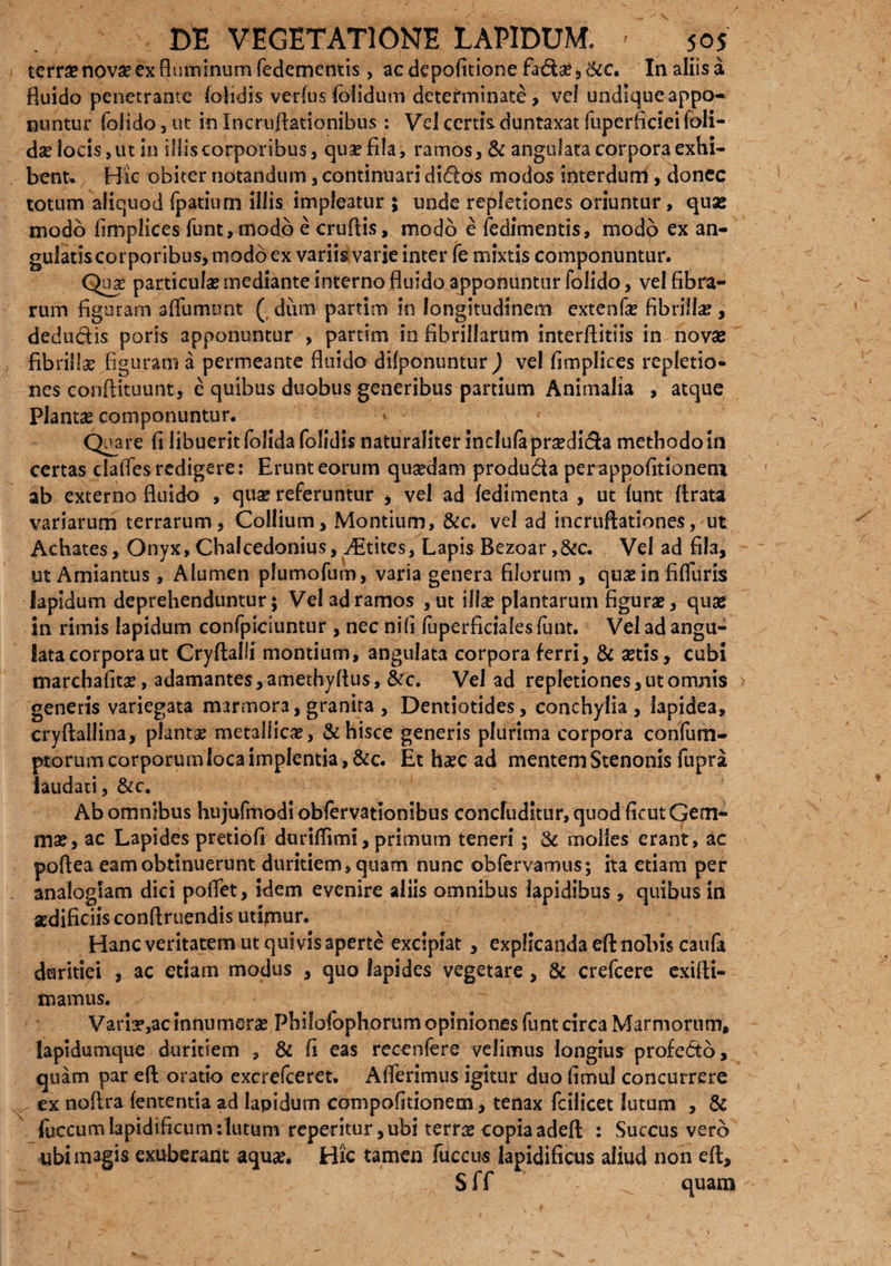 terrae novae ex fluminum fedementis , ac depofitione fa&a? » &c. In aliis a fluido penetrante lolidis verius folidum determinate, vel undique appo¬ nuntur foiido, ut in Incruftationibus: Vei certis duntaxat fuperficiei Ibli- da? locis, ut in illis corporibus, qua? fila, ramos, & angulata corpora exhi¬ bent* Hic obiter notandum, continuari didas modos interdum, donec totum aliquod fpatium illis impleatur ; unde repletiones oriuntur, quse modo fimplices funt, modo e cruflis, modo e fedimentis, modo ex an¬ gulatis corporibus, modo ex variis varie inter fe mixtis componuntur. Qnx particula? mediante interno fluido apponuntur foiido, vel fibra¬ rum figuram afliimunt ( dum partim in longitudinem extenfa? fibrilla?, dedudis poris apponuntur , partim in fibrillarum interflitiis in novae fibrilla? fi guram a permeante fluido difponuntur ) vel fimplices repletio¬ nes conftituunt, e quibus duobus generibus partium Animalia , atque Planta? componuntur. V Qi^are fi libuerit (olida folidis naturaliter inclufaprsedida methodo in certas clafles redigere: Erunt eorum quadam produda perappofitioneru ab externo fluido , quae referuntur , vel ad fedimenta , ut funt ftrata variarum terrarum, Collium, Montium, &c. vel ad incruftationes, ut Achates, Onyx, Chalcedonius, ditites, Lapis Bezoar ,&c. Vel ad fila, ut Amiantus, Alumen plumofum, varia genera filorum , quae in fifluris lapidum deprehenduntur; Vel ad ramos ,ut illa? plantarum figura?, quae in rimis lapidum confpiciuntur , nec ni fi fuperficialesfunt. Vel ad angu¬ lata corpora ut Cryftalli montium, angulata corpora ferri, & actis > cubi marchafitae, adamantes, amethyflus, &c. Vel ad repletiones, ut omnis generis variegata marmora, granita, Dentiotides, conchylia, lapidea, cryftallina, planta? metallica?, & hisce generis plurima corpora confum- ptorum corporum loca implentia, &c. Et ha?c ad mentem Stenonis fupra laudati, &c. Ab omnibus hujufmodi oblervationibus concluditur, quod ficut Gem¬ mae, ac Lapides pretiofi duriffimi, primum teneri ; & molles erant, ac poftea eam obtinuerunt duritiem, quam nunc obfervamus; ita etiam per analogiam dici poflet, idem evenire aliis omnibus lapidibus, quibus in aedificiis conftruendis utipiur. Hanc veritatem ut quivis aperte excipiat , explicanda eft nobis caufa duritiei , ac etiam modus , quo lapides vegetare , & crefcere exifti- mamus. Varir,ac innumera? Philofophorum opiniones funt circa Marmorum, lapidumque duritiem , & fi eas recenfere velimus longius profe&o, quam par eft oratio excrefceret, Afierimus igitur duo fimul concurrere ^ ex noflra fententia ad Iapidum compofitionem, tenax fcilicet lutum , & fiiccumlapidificumdutum reperitur, ubi terra? copia adeft : Succus vero ubi magis exuberant aqua?. Hic tamen fdccus lapidificus aliud non eft, Sff quam