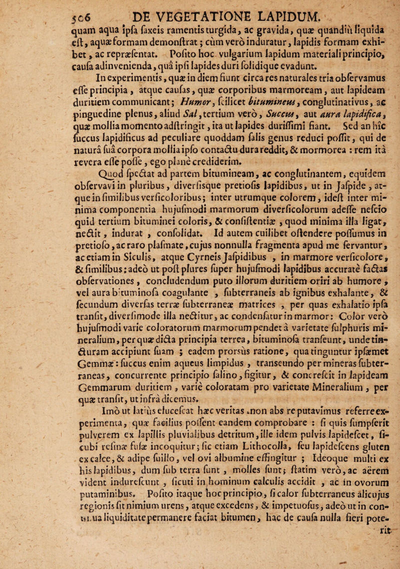 quam aqua Ipfa Taxeis ramentis turgida, ac gravida, qua? quandiu liquida eft, aqua? formam demonftrat; cum vero induratur, lapidis formam exhi¬ bet , ac repra?fentat. Pofito hoc vulgarium lapidum materiali principio, caufa adinvenienda, qua ipfi lapides duri folidique e vadunt. In experimentis, qua? in diem fiunt circa res naturales tria obfervamus efleprincipia , atque caufas, qua? corporibus marmoream, aut lapideam duritiem communicant; Humor, fcificet bituminem, conglutinativus, ajG pinguedine plenus, aliud Sal,tertium vero. Succus, aut aura lapidifica, quae mollia momento adftringit, ita ut lapides duriffimi fiant. Sed an hic fuccus lapidificus ad peculiare quoddam falis genus reduci poffit, qui de natura fua corpora mollia ipfo contadu dura reddit, &mormorea ;rem ita revera efle poflfe, ego plane crediderim. Quod fpedat ad partem bitumineam, ac conglutinantem, equidem obfervaviin pluribus, diverfisque pretiofis lapidibus, ut in Jafpide , at¬ que infimilibusverficoloribus; inter utrumque colorem, ideft inter mi¬ nima componentia hujulmodi marmorum diverficolorum adefle nefeio quid tertium bituminei coloris, & confiftenthe , quod minima illa ligat, nedit, indurat , confolidat. Id autem cuilibet oflendcre poflumus in pretiofo,acraro plafmate,cujus nonnulla fragmenta apud me fervantur, ac etiam in Siculis, atque Cyrneis Jafpidibus , in marmore verficolo re, & fimilibus:adeo ut poftplures fuper hujufmodi lapidibus accurate fadas obfervationes , concludendum puto illorum duritiem oriri ab humore , vel aurabltuminofa coagulante , fubterraneis ab ignibus exhalante, & fecundum diverfas terra? fubterranea? matrices , per quas exhalatio ipfa tranfit, diverfimode illa neditur, ac condenfaturin marmor: Color vero bujufmodi varie coloratorum marmorum pendet a varietate fulphuris mi¬ neralium, per qua? dida principia terrea, bituminofa tranfeunt, undetin- duram accipiunt luam ; eadem prorsus ratione, qua tinguntur ipfimet Gemma?: fuccus enim aqueus limpidus , transeundo per mineras lubter- raneas, concurrente principio falino,figittir, & concrefcit in lapideam Gemmarum duritiem , varie coloratam pro varietate Mineralium , per qua? tranfit, ut infra dicemus. Imo ut latius elucefcat ha?c veritas *non abs reputavimus referreex- perimenta, quae facilius polfent eandem comprobare : fi quis fumpferit pulverem ex lapillis pluvialibus detritum,ille idem pulvis lapidefcet, fi- cubi relinar fufa? incoquitur; fic etiam Lithocolla, feu lapidefcens gluten ex calce, & adipe fuillo, vel ovi albumine effingitur ; Ideoque multi ex his lapidibus, dum fub terra funt , molles funtj fiatim vero,ac aerem vident indurefeunt , ficuti in hominum calculis accidit , ac in ovorum putaminibus. Pofito itaque hoc principio, fi calor fubterraneus alicujus regionis fit nimium urens, atque excedens, & impetuofus, adeo ut in con- hlus liquiditate permanere faciat bitumen, haede caufa nulla fieri pote-