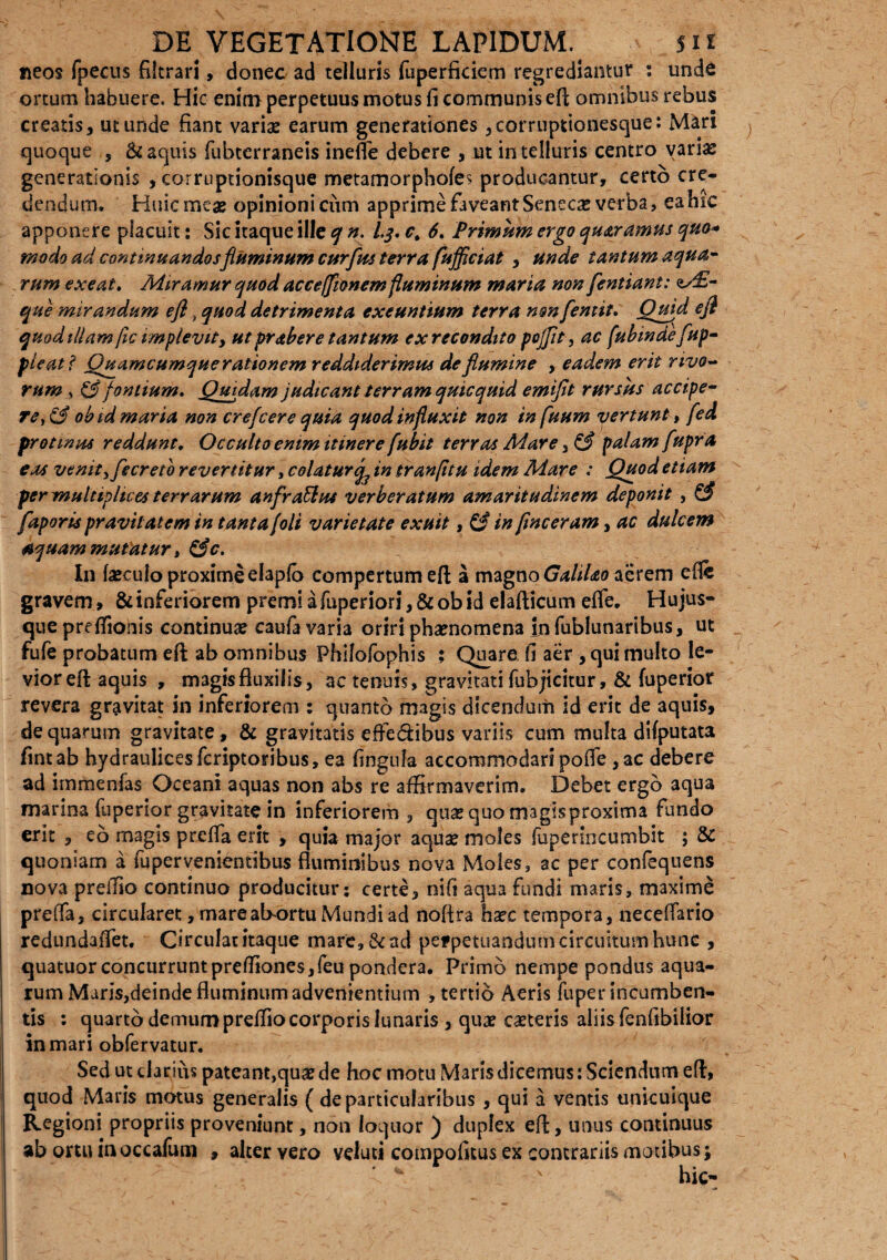 ne os fpecus fikrari, donec ad telluris fuperficiem regrediantur : unde ortum habuere. Hic enim perpetuus motus fi communis efl omnibus rebus creatis, ut unde fiant varix earum generationes ,corruptionesque: Mari quoque , & aquis fubterraneis inefle debere , ut in telluris centro varix generationis , corruptionisque metamorphofes producantur, certo cre¬ dendum. Huic meae opinioni ciim apprimefaveantSenecx verba, eahic apponere placuit: Sic itaque ille q n. 1,3. c. 6. Primum ergo qu&ramus quo* modo ad continuandosfluminum curfus terra fufficiat , unde tantum aqua¬ rum exeat, Miramur quod acceffionem fluminum maria non fentiant: <t/£- que mirandum efl, quod detrimenta exeuntium terra non [emit, Quid efl quodtllam/ic implevity ut prabere tantum ex recondito pojflt, ac (ubindefup- pleatf Quamcumque rationem reddiderimus de flumine , eadem erit rivo¬ rum , & fontium. Quidam judicant terram quicquid emiflt rursus accipe¬ re, & obid maria non crefcere quia quod influxit non in [uum vertunt, fed protinus reddunt. Occulte enim itinere fubit terras Mare, & palam fupra eas venit yfecretb revertitur, c olatur in tr an fi tu idem Mare : Quod etiam per multiplices terrarum anfraElus verberatum amaritudinem deponit , £? faporis pravitatem in tanta (oli varietate exuit, & in flnceram, ac dulcem aquam mutatur t &c. In fxculo proxime elapfo compertum efl: a magno GaliUo aerem cfle gravem» & inferiorem premi a fuperiori, & ob id elafticum effe. Hujus- que preflionis continuae caufa varia oriri phaenomena in fublunaribus, ut fufe probatum efl ab omnibus Philofophis ; Quare, fi aer , qui multo le¬ vior efl aquis , magisfluxilis, ac tenuis, gravitati fubjicitur, & fuperior revera gravitat in inferiorem : quanto magis dicendum id erit de aquis, de quarum gravitate , & gravitatis effe&ibus variis cum multa difputata fintab hydraulicesfcriptoribus, ea fingula accommodari pofle, ac debere ad irnmenfas Oceani aquas non abs re affirmaverim. Debet ergo aqua marina fuperior gravitate in inferiorem, quae quo magis proxima fundo erit , eo magis prcffa erit , quia major aqux moles fuperincumbit ; & quoniam a fupervenientibus fluminibus nova Moles, ac per confequens nova preffio continuo producitur; certe, nifi aqua fundi maris, maxime preflfa, circularet, mare abortu Mundi ad nofira haec tempora, neceflario redundaffet. Circulat itaque mare, & ad pefpetuandum circuitum hunc , quatuor concurruntpreffiones,feu pondera. Primo nempe pondus aqua¬ rum Maris,deinde fluminum advenientium , tertio Aeris fuper incumben¬ tis : quarto demum preffio corporis lunaris , quae exteris aliis fenfibilior in mari obfervatur. Sed ut clarius pateant,qux de hoc motu Maris dicemus: Sciendum efl, quod Maris matus generalis ( de particularibus , qui a ventis unicuique Regioni propriis proveniunt, non loquor ) duplex efl, unus continuus ab ortu iaoccafum , alter vero veluti compofitus ex contrariis motibus; ** ' hic-