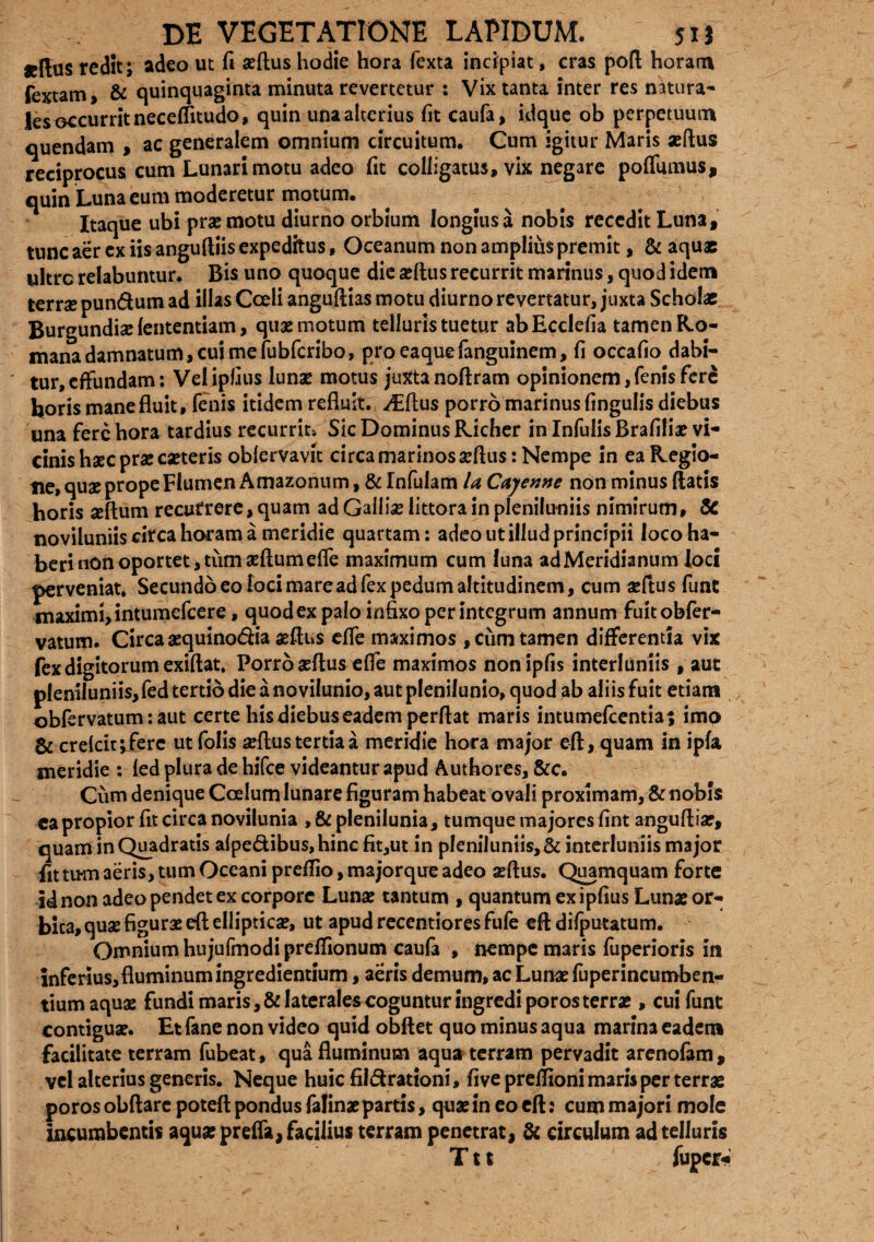 «Rus redit; adeo ut fi seftus hodie hora fexta incipiat, cras poft horam fextam, & quinquaginta minuta revertetur : Vix tanta inter res natura¬ les occurrit neceffitudo, quin una alterius fit caufa, idque ob perpetuum quendam , ac generalem omnium circuitum. Cum igitur Maris aeflus reciprocus cum Lunari motu adeo fit colligatus, vix negare pofliunus, quin Luna eum moderetur motum. Itaque ubi promotu diurno orbium longius a nobis recedit Luna, tunc aer cx iis anguftiis expeditus, Oceanum non amplius premit, & aquae ultrc relabuntur. Bis uno quoque die aeflus recurrit marinus, quod idem terrae pun&um ad illas Coeli anguftias motu diurno revertatur, juxta Scholae Burgundise fententiam, quae motum telluris tuetur abEcdefia tamen Ro¬ mana damnatum, cui me fubfcribo, proeaquefanguinem, fi occafio dabi- ' tur, effundam; Vel ipfius luna? motus juxta noftram opinionem, fenis fere boris mane fluit , fenis itidem refluit. ^Eflus porro marinus fingulis diebus una fere hora tardius recurrit* Sic Dominus Richer in Infulis Brafiliae vi¬ cinis haec prae caeteris obfervavit circa marinos aeflus: Nempe in ea Regio¬ ne, quae prope Flumen Amazonum, & Infulam UCajenne non minus flatis horis aeftum recurrere, quam ad Galliae littora in pleniluniis nimirum, & noviluniis circa horam a meridie quartam: adeo ut illud principii loco ha¬ be rinon oportet, tiimaeftumefle maximum cum luna ad Meridianum loci perveniat. Secundo eo loci mare ad fex pedum altitudinem, cum a:ftus funt maximi, intumefeere, quod ex palo infixo per integrum annum fuitobfer- vatum. Circa aequino&ia aeflus effe maximos ,ciim tamen differenda vix fex digitorum exiftat. Porro aeflus effe maximos nonipfis interluniis , aut pleniluniis, fed tertio die a novilunio, aut plenilunio, quod ab aliis fuit etiam obfervatum: aut certe his diebus eadem perflat maris intumefeentia; imo & creicir^ferc utfolis aeflus tertia a meridie hora major efl, quam in ipfa meridie : led plura de hifce videantur apud Autbores, &c. Cum denique Coelum lunare figuram habeat ovali proximam, & nobis capropior fit circa novilunia , & plenilunia, tumque majores fint angufliar, quam in Quadratis afpe&ibus,hinc fit,ut in pleniluniis,& interluniis major fit tum aeris, tum Oceani preflio, majorque adeo aeflus. Quamquam forte id non adeo pendet ex corpore Lunae tantum , quantum ex ipfius Lunae or¬ bita, quae figurae efl ellipticae, ut apudrecentioresfufe efl difputatum. Omnium hujufmodi preffionum caufa , nempe maris fuperioris in inferius, fluminum ingrediendum, aeris demum, ac Lunae fuperincumben- tium aquae fundi maris, & laterales coguntur ingredi poros terra?, cui funt contiguae. Et fane non video quid obftet quo minus aqua marina eadem facilitate terram fubeat, qua fluminum aqua terram pervadit arenofam , vel alterius generis. Neque huic fildrationi, fiveprelfioni maris per terrae poros obftare poteft pondus falinae partis, qua? in eo cft 2 cum majori mole incumbentis aquae preffa, facilius terram penetrat, & circulum ad telluris Ttt fuper*