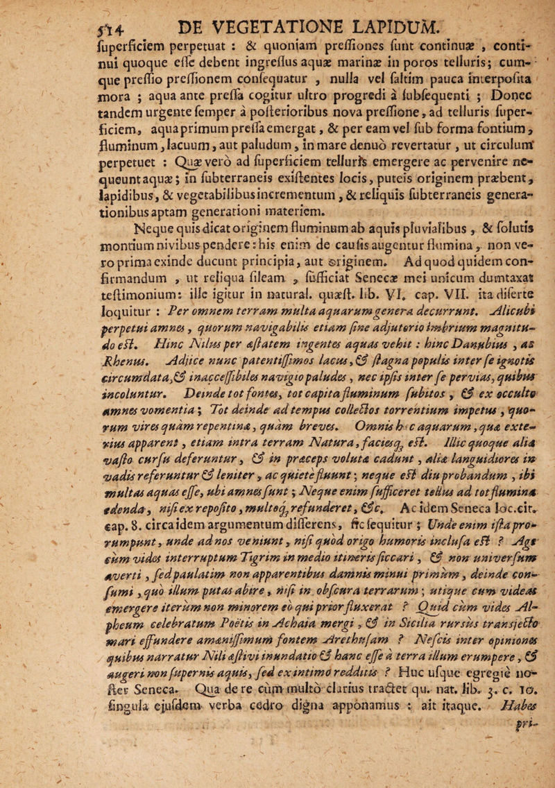 fuperficiem perpetuat : & quoniam pretfiones funt continua? , conti¬ nui quoque efle debent ingreflus aquae marina in poros telluris; cum¬ que preffio pretfionem confequatur , nulla vel faltim pauca inierpoflta mora ; aqua ante prelfa cogitur ultro progredi a lublequenti ; Donec tandem urgente femper a pollerioribus nova preilione , ad telluris fuper¬ ficiem, aqua primum prelfa emergat, & per eam vel fub forma fontium , fluminum, lacuum, aut paludum * in mare denuo revertatur , ut circulum* perpetuet : Qua? vero ad luperficiem tellurte emergere ac pervenire ne* queunt aqua?; in fubterraneis exillentes locis, puteis originem praebent, lapidibus, & vegetabilibusinerementum, & reliquis fubterraneis genera* tionibus aptam generationi materiem. Neque quis dicat originem fluminum ab aquis pluvialibus , & folutis montium nivibus penderes his enim de caulis augentur flumina, non ve¬ ro prima exinde ducunt principia, aut Originem. Ad quod quidem con¬ firmandum , ut reliqua fileam , lufliciat Seneca? mei unicum dumtaxat teftimoniums ille igitur in natura!, quaeft. lib. VI. cap. VII. ita diferte loquitur : Per omnem terram multa aquarumgenera decurrunt. Alicubi perpetui amnes, quorum navigabili* etiam (ine adjutorio imbrium magmtti~ do e fl. Hinc Nilus per aftatem ingentes aquas vehit: hinc Danubius , as Rhenus. adjice nunc patenti/Jimos lacus, & /iagna populi* inter fe ignotk circumdata^ inaccefibiles navigio paludes , nec ipfis inter [e pervias, quibus incoluntur. Deinde tot fontes, tot capita fluminum fubitos , & ex occulte amnes vomentia; Tot deinde ad tempus colleElos torrentium impetus , qm~ rum vires quam repentina, quam breves. Omnis bt c aquarum, qua exte~ vius apparent, etiam intra terram Natura, faciesq3 esi. Illic quoque alia vaflo cur fu deferuntur, & in praceps voluta cadunt, alia languidiores in vadis referuntur & leniter 3, ac quietefluunt; neque eH diu probandum , ibi multas aquas effe, ubi amnes funt; Neque enim fuffceret tstim ad tot flumina edenda, nifiex repofito, multecf refunderet, &ct Ac idem Seneca loc.cir* cap. 8. circa idem argumentum diflerens, frc fequitur ; Unde enim iflapro* rumpunt, unde ad nos veniunt, mfiquod origo humoris indufa eB ? Agi mm videt interruptum Tigrim in medio itineris ficcari, & non univerfum averti ,fedpaulatim non apparentibus damnis minui primum, deinde con- fumi s quo illum putas abire, mfi in obfcura terrarum; utique cum videas emergere iterum mn minorem eo quipriorfluxerat f Qmd cum vides Al~ pheum celebratum Poetis in Achaia mergi 3 & in Sicilia rursus trans']effio mari effundere amd&mjfimum fontem Arethnfam f Nefcis inter opiniones quibus narratur Nili aftivi inundatio & hanc effe d terra illum erumpere, €£ augeri mn fupernis aquis, fed ex intimo redditis ? Huc ufque egregie no- fler Seneca. Qua de re cum rnultb ebrius tradet qu. nat. lib* y c. io. lingula eiuCdem verba cedro digna apponamus ait itaque. Habes