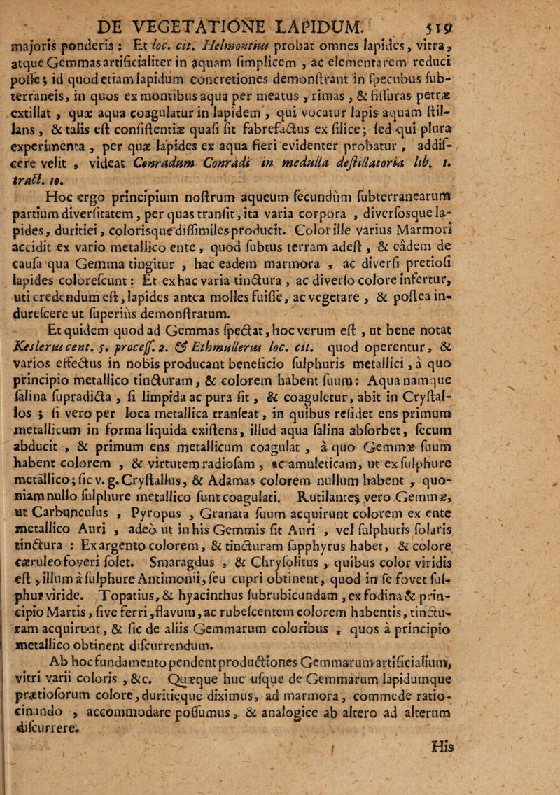 majoris ponderis s Et loc. cit, Helmonmu probat omnes lapides, vitra» atque Gemmas artificialiter in aquam fimplicem , ac dementarem reduci pofiej id quod etiam lapidum concretiones demonftrant in ipecubus (ub- terraneis, in quos ex montibus aqua per meatus , rimas , & fitfuras petras extillat , quas aqua coagulatur in lapidem , qui vocatur lapis aquam ftil- lans , & talis eft confifientise quafi iit fabrefudus ex filice; led -qui plura experimenta , per quas lapides ex aqua fieri evidenter probatur , addif- ce re velit , videat Cvnradum Conradi in, medulla dejhllatoria hb> u trabi. i@. Hoc ergo principium no fixum aqueum fecundum fubterranearum partiumdiverfitatem, per quastranfit,ita varia corpora , diverfosquela¬ pides, duritiei, colorisque diflimiles producit. Color ille varius Marmori accidit ex vario metallico ente, quod fubtus terram adefi , & eadem de caufia qua Gemma tingitur , hac eadem marmora , ac diverfi pretiofi lapides colorefcunt: Et exhac varia tindura, ac diverfo colore infertur, uti credendum efi, lapides antea molies fuifie, ae vegetare , & pofteain- durelcere ut fuperius demonfiratum. Et quidem quod ad Gemmas fpedat, hoc verum efi , ut bene notat Keslermcento j» procejf. 2. &Ethmallerm loe. cit, quod operentur, 6c varios effedus in nobis producant beneficio fulphuris metallici, a quo principio metallico tinduram, & colorem habent fuum: Aqua namque falina fupradida , fi limpida ac pura fit, & coaguletur, abit in Cryfial- ios i fi vero per loca metallica cranleat, in quibus relidet ens primum metallicum in forma liquida exiftens, illud aqua falina abforbet, (ecum abducit , & primum ens metallicum coagulat , a quo Gemmae fuum habent colorem , & virtutem radiofam , ac amuleticam, ut ex fulphure metallico; fic v.g.Cryftalkis, & Adamas colorem nullum habent , quo¬ niam nullo fulphure metallico funt coagulati. Rutilante^ vero Gemmr, nt Carbunculus , Pyropus , Granata fuum acquirunt colorem ex ente metallico Auri , adeo ut in his Gemmis fit Auri , vel fulphuris folaris tindura : Ex argento colorem, tinduram fapphyrus habet, & eoiore csruleo foveri foiet. Smaragdus , & Chryfolitus , quibus color viridis efi , illum a fulphure Antimonii,feu cupri obtinent, quod in fe fovet ful- phuf viride. Topatiusy& hyacinthus fubrubicundatn , ex fodina & prin¬ cipio Martis, five ferri,.flavuni, ac rubefeentem colorem habentis, tindu¬ ram acquirunt, & fic de aliis Gemmarum coloribus , quos a principio metallico obtinent difeurrendum. Ab hoc fundamento pendent produdlones Gemmarumartificialium, vitri varii coloris , &c. Quxque huc ufque de Gemmarum lapidumque pnEtioforum colore, duritieque diximus, ad marmora, comme de ratio¬ cinando , accommodare poffumus, & analogice ab altero ad alterum dilcurrere* r His