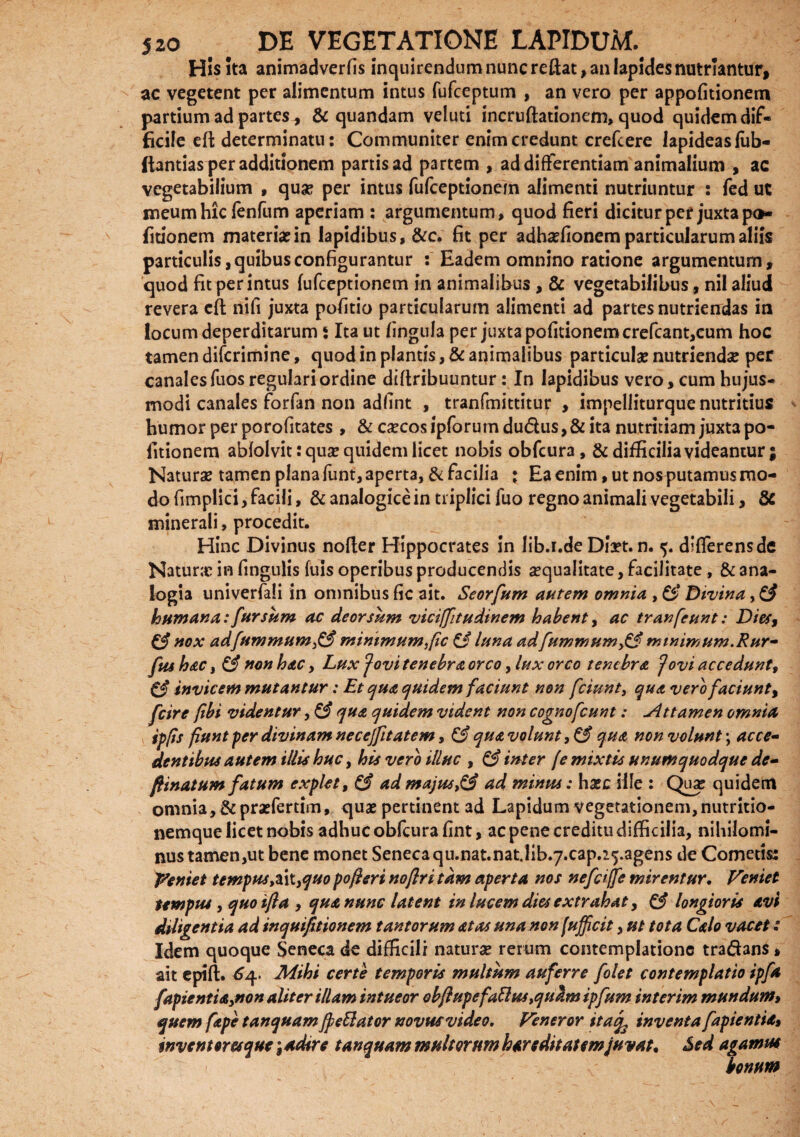 His ita animadverfis inquirendum nunc reflat, an lapides nutriantur, ac vegetent per alimentum intus fufceptum , an vero per appofitionem partium ad partes, & quandam veluti incruftationem, quod quidem dif¬ ficile eft determinatu: Communiter enim credunt crefcere lapideas liib- ftantias per additionem partis ad partem , ad differentiam animalium , ac vegetabilium , qua? per intus fufceptionem alimenti nutriuntur : fed ut meum hic lenfum aperiam : argumentum, quod fieri dicitur per juxta po- fitionem materia?in lapidibus, &c. fit per adha?fionem particularum aliis particulis, quibus configurantur : Eadem omnino ratione argumentum, quod fit per intus fufceptionem in animalibus , & vegetabilibus, nil aliud revera eft nifi juxta pofitio particularum alimenti ad partes nutriendas in locum deperditarum ‘ Ita ut lingula per juxta politionem crefcant,cum hoc tamen difcrimine, quod in plantis, & animalibus particula? nutrienda? per canales fuos regulari ordine diftribuuntur: In lapidibus vero, cum hujus¬ modi canales forfan non adfint , tranfmittitur , impeliiturque nutritius humor per porofitates, & ca?cos ipforum du&us, & ita nutritiam juxta po¬ litionem ablolvit: qua? quidem licet nobis obfcura , & difficilia videantur; Natura? tamen plana funt, aperta, & facilia i Ea enim, ut nos putamus mo¬ do fimplici, facili, & analogice in triplici fuo regno animali vegetabili, & minerali, procedit. Hinc Divinus nofler Hippocrates in lib.i.de Dla?t. n. 5. differens de Natura? in lingulis fuis operibus producendis sequalitate, facilitate, & ana¬ logia univerfali in omnibus fic ait. Seorfum autem omnia , & Divina, humana: fur sum ac deorsum viciffitudinem habent, ac tranfcunt: Dies, £§ nox adfummum£3 minimum fic £§ luna adm mimum. Rur- fushac, & non hac, Lux Jovitenebraorco, lux orco tenebra Jovi accedunt, & invicem mutantur: Et qua ejuidem faciunt non fciunt, qua vero faciunt, feire ftbi videntur, & qua quidem vident non cognofcunt: Attamen omnia ipps fiunt fer divinam necejfitatem, & qua volunt qua non volunt \ acce¬ dentibus autem illis huc, his vero illuc , & inter [e mixtis unumquodque de- flinatum fatum explet, & ad majus,& ad minus: ha?c ille : Qu<e quidem omnia, &pra?fertim, quae pertinent ad Lapidum vegetationem, nutritio- nemque licet nobis adhuc obfcura fint, ac pene creditu difficilia, nihilomi¬ nus tamen,ut bene monet Senecaqu.nat.natjib.y.cap.^.agens de Cometis: Veniet tempus,z\t,quo pofleri noflri tam aperta nos nefciffe mirentur. Veniet tempus, quo ifla , qua nunc latent in lucem dies extrahat, & longioris avi diligentia ad inquifitionem tantorum at as una non (afficit, ut tota Calo vacet: Idem quoque Seneca de difficili natura? rerum contemplatione tra&3n$, ait epift. £4. Mihi certe temporis multum auferre folet contemplatio ipfa /aptent i a,non aliter illam intueor obflupefaUus,qu^mipfum interim mundum» quem fape tanquam fleti at or novus video. Veneror itaq3 inventa fapientia, wventoresque \adtre tanquam multorum hareditaumjuvat* Sed agamus bonum