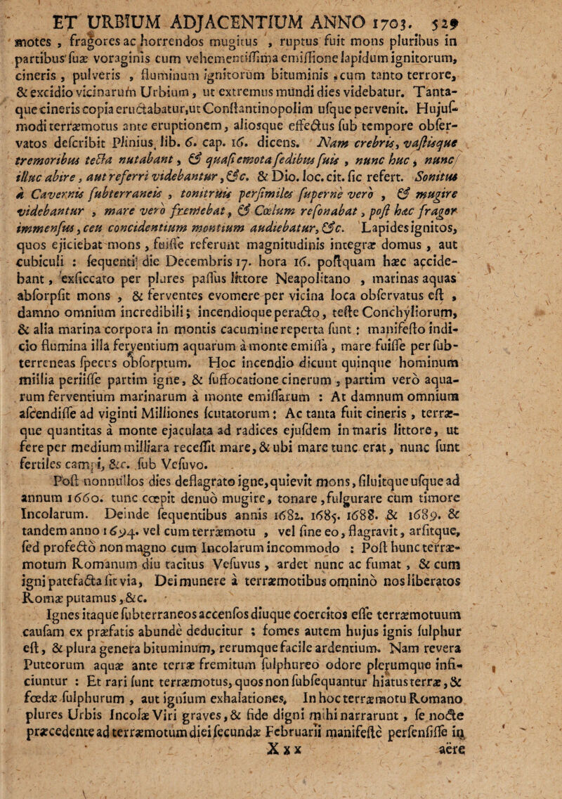 motes fra|ores ac horrendos mugitus , ruptus fuit mons pluribus in partibus' fux voraginis cum vehcmencflfirha emiflione lapidum ignitorum, cineris , pulveris , fluminum ignitorum bituminis *cum tanto terrore, & excidio vicinarum Urbium, ut extremus mundi dies videbatur. Tanta¬ que cineris copia eru&abatur,ut Conftantinopolim ufque pervenit. Hujut moditerraemotus ante eruptionem, ailosque effe&us fub tempore obfer- vatos defcnbit Plinius; lib. 6V cap. i(>. dicens. JMam crebrisyvafliscjue tremoribus teBa nutabant, & quaflemota fedibus fuis , nunc huc 9 nunc'f illuc abire > aut referri videbantur 9&c, & Dio. loc. cit. fic refert. Sonitus k Cavernis fubterranek , tonitruis perfi'miles fuperne veror , & mugire videbantur , mare vero frendebat , & Coelum refonabat , pofi hac fragor immenfus 9ceu concidentium montium audiebatur, &c. Lapides ignitos, quos ejiciebat mons, feiffe referunt magnitudinis integra? domus , aut cubiculi : fequcnd; die Decembris 17. hora 16. poftquam haec accide¬ bant, exfiecato per plures pafilis littore Neapolitano , marinas aquas abforpfit mons , & ferventes evomere per vicina loca obfervatus eft , damno omnium incredibili, incendioque peradq, tefteConchyliorum, & alia marina corpora in montis cacumine reperta funt: manifefto indi¬ cio flumina illa ferventium aquarum amonteemifia, mare fuifle perfub- terreneas fpeers obforptum. Hoc incendio dicunt quinque hominum millia periiffe partim igne, & fuflocatione cinerum , partim vero aqua¬ rum ferventium marinarum a monte emiifarum : At damnum omniora afdendifle ad viginti Milliones Lutatorum: Ac tanta fuit cineris , terra*- que quantitas a monte ejaculata ad radices ejufdem in maris littore, ut fere per medium milliara recedit mare, & ubi mare tunc erat, nunc funt fertiles catnpi, &e. .fub Vcfuvo. , . f- Pbft nonnullos dies deflagrato igne,quievit mons, filuitque ufquc ad annum 1660. tunc coepit denub mugire, tonare,fulgurare cum timore Incolarum. Deinde fequentibus annis 1681. 1685. 1689. tandem anno 1 £94. ve! cum terraemotu , vel fine eo, flagravit, arfitque, fed profedo non magno cum Incolarum incommodo : Pofi; hunc terne- motum Romanum diu tacitus Vefuvus , ardet nunc ac fumat , & cum igni patefa&a fit via, Dei munere a terraemotibus omnino nos Uberatos Kom$ putamus ,&c. Ignes itaque fubterraneos accenfos diuque coercitos efle terraemotuum caufam ex profatis abunde deducitur ; fomes autem hujus ignis fulphur eft, & plura genera bituminum, rerumque facile ardentium. Nam revera Puteorum aqua? ante terra? fremitum fulphureo odore plerumque infi¬ ciuntur : Et rari funt terrasmotus, quos non fubfequantur hiatus ter ra?,& foeda? fulphurum , aut ignium exhalationes* In hoc terra?motu Romano plures Urbis Incola? Viri graves, & fide digni mihi narrarunt, fe node procedente ad terrasmotum diei ftcunda? Februarii manifefte perfenfifie i% X x x aere