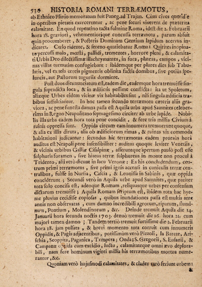 ab Ethnico Plinio memoratum fuitPaneg.ad Trajan. Cum cives quoticTe in operibus pietatis exercerentur , ac pene fecuri viverent de pmerita calamitate. En quod repentino tada fulmine Roma, ideft die i. Februarii hora 18. graviori, vehementiorique concuffa terraemotu , parum abfuit quin procumberet , & Polleris Dominam Gentium lapidum acervus in¬ dicaret. Coelo ridente, & fereno quatiebatur Roma: Quirites inopina- taperculli malo, mcefli, pallidi, trementes , horrore pleni, & calamita¬ ti Urbis Deo dilediffima?illachrymantes, in fora, plateas, campos , vici¬ nas villas turmatim confugiebant : ibidemque per pluresdies fub Tabu¬ latis, vel ex tela cereis pigmentis oblinita fadls domibus, five potius fpc- Iancis3aut Pallorum tuguriis dormiere. Pofl duos dies nunciatum efl, eadem die,eademque horatremuifle lin¬ gula fupradida loca , & in sedificiis peffime conflicta: ita ut Spoletum, alijeque Urbes eidem vicina? vix habitabiles ilnt , nifi fngula ^dificia tra¬ bibus fuffuiciantur, In hoc tamen fecundo terrsemotti cseteris aliis gra¬ viora , ac pene funeita damna palla efl Aquila urbs apud Samnites celeber¬ rima in Regno Neapolitano feptuagefimo circiter ab urbe lapide. Nobi¬ lis illa urbs eadem hora tota pene concidit , & fere tria millia Civium a ruinis opprefTa funt. Oppida circum eam innumera tremuerunt quoque, &aliaex illis diruta, alia ob aedificiorum rimas , & ruinas vix commoda habitationi judicantur: fecundus hic ferraemotus eadem prorsus hora auditus efl Neapoli pene infenfibiliter: auditus quoque leviter Venetiis, & vicinis urbibus Galliae Cifalpinae , afferuntque apertum paulo pofl efle fulphurisforamen , five hiatus terras fulphureus in monte non procul a Tridento, alii vero dicunt in lacu Veronse : Ex his concludendum , cen¬ trum primi terraemotus, five primi ignis accenfi in cuniculis terrae cen- * traiibus, fuifie in Nurfia, Calda , & Leoniffa in Sabinis , quae oppida conciderunt $ Secundi vero in Aquila urbe apud Samnites, quae pariter tota folo concifa efl, adeoque Romam ,reliquasque urbes per confenfum didarum tremuiffe ; Aquila Romam feriptum eft, ibidem tota hac hye- me pluvias cecidiffe copiofas , quibus inundationes palla efl multis ante annis non obfervatas , cum damno incredibili agrorum, riparum , flumi¬ num, Pontium, Molendinorum , &c. Deinde tremuit Aquila die 14. Januarii hora fecunda nodis 1705. denub tremuit die 16 hora 21. cum majori tamen damno ; Tandeqi tertio tremuit fortiffime die 2. Februarii hora 18. jam pulfata , & brevi momento tota corruit cum innumeris Oppidis,&Pagis adjacentibus, potifTimum vero Pizzoli, la Barete, Ari- fchia , Seoppita, Paganica, Tempera; Onda 5 S. Gregorii, S. Eufanii, & Campans oppida cum excidio, ludu , calamit3teque omni sevo deplora- bili, nam fere hominum viginti millia his terrsemotibus mortua nume¬ rantur ,&c. Quoniam vero hujufmodi calamitates ^ & clades jjarb feriunt urbem: