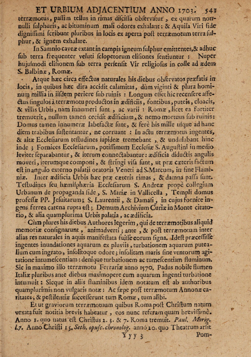 terrxmotus, paflim tellus in rimas difciffa obfervauir , ex quarum non¬ nulli fulphuris, ac bituminum mafi odores exhalant: & Aquila Viri fide digniffimi fcribunt pluribus in locis ex aperta poft terraemotumterrafuf- phur,& ignem exhalare. In Samnio caveae extant in campis igneum fulphur emittentes,^ adhuc fub terra frequenter velati fclopetorum elifiones fentiuntur : Nuper hujufmodi elifionem fub terra perfenfit Vir religiofus in colle ad aedem $* Balbinx, Roma?* '■ 9 Atque haec circa effe&us naturales his diebus ob/ervatos profatis in locis, in quibus haec dira accidit calamitas, dum viginti & plura homi¬ num millia in iifdem periere fub ruinis : Longum effethicrecenfereaiTe- ctusAngulos aterrxmotuprpdudfos in aedificiis, lontibus,puteis,cloacis, Sc villis Urbis , nam innumeri funt , ac varii Romae,,licet ea fortiter tremuerit, nullum tamen cecidit sedificium,& nemo mortuus fub rumis: Domus tamen innumera labefacte funt, & fere bis mille ufque ad haec diem trabibus fuflentantur, ne corruant : In ad 11 ter remotus ingentes, & altae Ecclenarum teftudines lapides tremebant ,, St undulabaoc hinc inde ; Fornices Eccfefiarum, potifEmum Eccfefte S. Auguftim in medio leviter feparabantur, St iterum eonnedabantur: cediftcia diductis angulis moveri, iterumque componi, St ftringi vifa funt, ut pne exteris fidum eft in angulo externo palatii oratoris Veneti adS.Marcum, in fine Flami¬ niae. Inter aedificia Urbis haec prae exteris rimas , & damna pa(Ta funt* Teftudines feu^ haemifphaeria Eccfefiarum S. Andreae prope collegium Urbanum de propaganda fide, S. Marte in Vallicella , Templi domus profefte PP. JefuitarunH S. Laurentii, St Damafi , in cujus fornice in¬ gens ferrea catena rupta eft; Demum Archivium Curte in Monte citato rio. St alia quamplurima Urbispalatia, ac aedificia* Ciim piares his diebus Authores legerim, qiii de terrxmotibus aliquid memoria? contignarunt, animadverti; ante , St poft terraemotum inter alias res naturales in aquis manifefiata hiiffe eorum figna. Ideflpraeceflifle ingentes inundationes aquarum ex pluvii!, turbationem aquarum putea¬ lium cum ingrato * iniolitoque odore 1 inlolitam maris fine ventorum agi¬ tatione incumefcentiam : denique turbationem ac tumefeentiam fluminum. Sic in maximo illo terrxmotu Ferrariae anno 1570» Padus nobile flumen Italice pluribus ance diebus maximopere cum aquarum ingenti turbatione intumuit; Sicque in aliis fluminibus idem notatum eft ab authoribus quamplurimis non vulgaris notae: Ac tepe poft terraemotum Annonae ca¬ ritates, &pe{tilentte fuccefiemnt tumRomx, tum alibi. Et ut graviorum terrxmotuum quibus Roma poft Chriflum natum pexata fuit notitia brevis habeatur , eos nunc referam quam breviffime* Anno 1. quo natus eft Chrfftus 2.3. St 7* Roma tremuit. PmU Aforig- L/, Anno Chrifti 15, $etk> ofujc^chronolog. anno 20. quo Theatrum arfit Yyy Poov