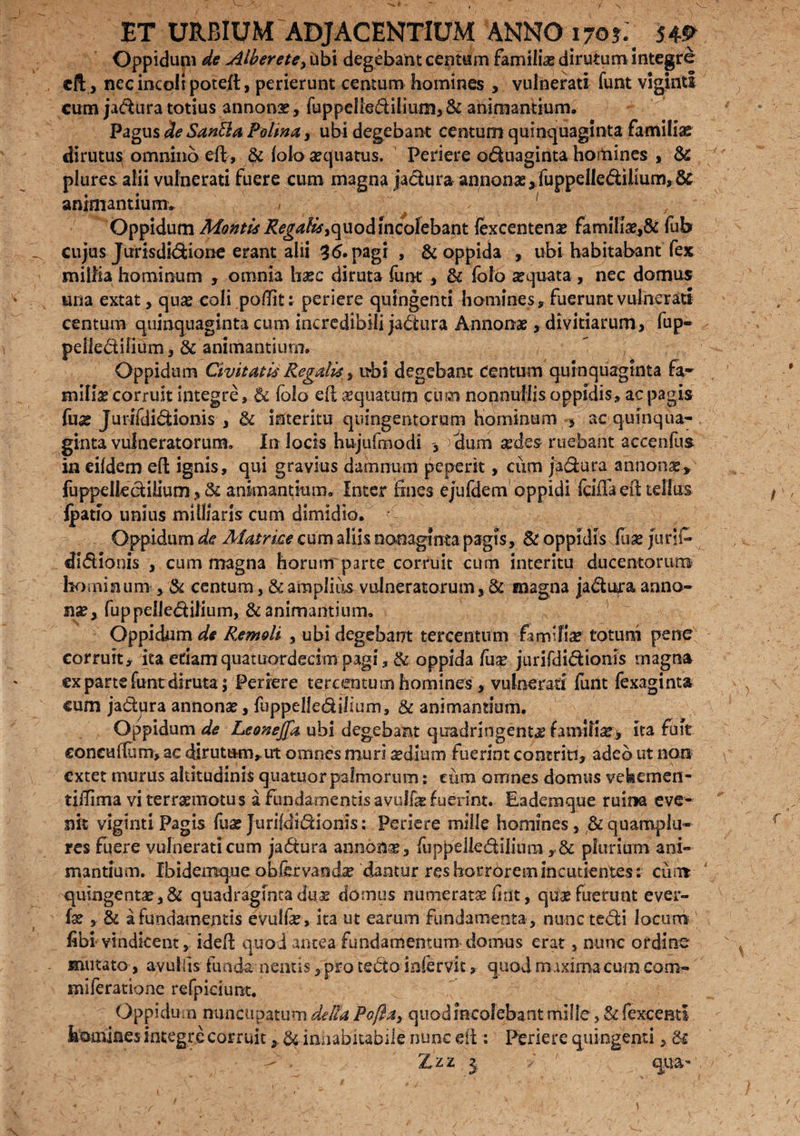 ET URBIUM ADJACENTIUM ANNO 170?._ j4» Oppidum de Alherete, ubi degebant centum famili# dirutum integre eft, nec incoli poteft, perierunt centum homines , vulnerati funt viginti cum ja&ura totius annonas, fu ppelled ilium, & animantium. Pagus de Santia Patina, ubi degebant centum quinquaginta familias dirutus^ omnino eft, lolo aequatus. Periere oduaginta hoitiines , & plures alii vulnerati fuere cum magna jactura annonae, fuppelle&ilium, & animantium» .< ^ . Oppidum Montis Regalis}quod incolebant lexcentenae famili#,& fub cujus Jurisdi(3:ione erant alii 35. pagi , & oppida , ubi habitabant fex millia hominum , omnia hxc diruta funt , St folo sequata , nec domus una extat, quae eoli pedit: periere quingenti homines, fuerunt vulnerati centum quinquaginta cum incredibili jadiura Annonae, divitiarum, fup- pellediliiim , & animantium. ” , Oppidum Civitatis Regalis s ubi degebant centum quinquaginta fa¬ miliae corruit integre, & folo eft aequatam cum nonnullis oppidis, ac pagis fu# Jurifdidionis , & interitu quingentorum hominum * ac quinqua¬ ginta vulneratorum» In locis hujufmodi >cium #des ruebant accenlus in eifdem eft ignis, qui gravius damnum peperit, ciim ja&ura annon#* fuppdkclilium, & animantium. Inter fines ejufdem oppidi fcilla eii tellus Ipatio unius milliaris cum dimidio. Oppidum de Matrice cum aliis nonaginta pagis, St oppidis fu# jurjfi* didionis , cum magna horum parte corruit cum interitu ducentorum hominum , & centum, & amplius vulneratorum, & magna ja&itra anno¬ nae, fuppelledilium, & animantium. Oppidum de Remoti , ubi degebant tercentum famifias totum pene corruit, ita eriarnqiiatuordecimpagi, & oppida fu# junfdidionls magna ex parte fentdiruta ; Periere tercentum homines, vulnerati funt fexaginta cum ja&ura annonae, fuppelledihum, & animantium. Oppidum de LeoneJJa ubi degebant quadringenta familia?, ita fuit coneufium, ac dirutum, ut omnes muri sedium fuerint contriti, adeb ut non cxtet murus altitudinis quatuor palmorum: ciim omnes domus vehemen- tiiTima vi terraemotus a fundamentis avuffa? fuerint. Eademque ruina eve¬ nit viginti Pagis fu# Jurifdi&ionis: Periere mille homines, & quampla¬ res fuere vulnerati cum ja&ura annonae, fuppelkdilium ySt plurium ani¬ mantium. Ibidemqueobfervand# dantur res horrorem incutientes: cum quingenta?,& quadraginta duae domus numerat# fint, qua? fuerunt ever- fae , & a fundamentis evullae» ita ut earum fundamenta, nunc tedii locum fibi vindicent, ideft quod antea fundamentum domus erat, nunc ordino mutato, avuifis funda nentis, pro tedto infervit, quod maxima cum com- miferatione refpidunt. ; Oppidum nuncupatum de lia Pofta> quod incolebant mille, & fexcenti homines integre corruitSt iniiabitabile nunc eft : Periere quingenti, St -> / Zzz 3 ■/ ' qua-