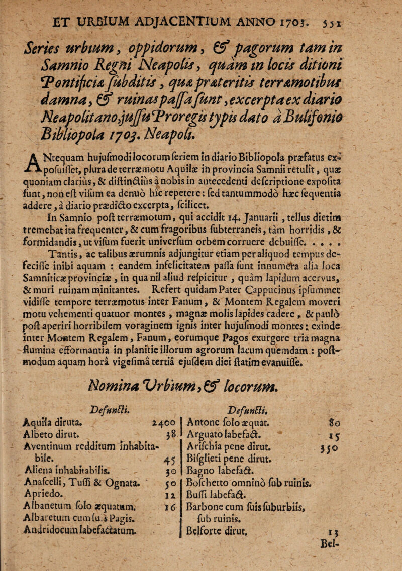 - fc - - V ' ‘J •'*** Series urbium, oppidorum, & pagorum tam in Samnio Regni Neapolis, quam m locis ditioni ‘Pontificia Jubditis, qua prateritis terramotibus damna ruinaspajfa funt, excerpta ex diario Neapolitano,juJfuProregistypis dato d Bulifonio Bibliopola 1703. Neapoli. A Ntequam hujufmodi locorum fertem in diario Bibliopola profatus ex^ ^Vpofuiflet, plura de terrasmotu Aquilae in provincia Samnii retulit, quae quoniam clarius ,& diftin&iusanobisin antecedenti defcriptione expofita funt, non eft vifum ea denuo hic repetere: fed tantummodo haec fequentia addere, a diario praedido excerpta, fcilicet. In Samnio poft terraemotum, qui accidit 14. Januarii , tellus dietim tremebat ita frequenter, & cum fragoribus fubterraneis, tam horridis , & formidandis, ut vilum fuerit univerfum orbem corruere debuifle. . ♦ . . Tantis, ac talibus aerumnis adjungitur etiam per aliquod tempus de- fecifle inibi aquam : eandem infelicitatem pafTa funt innumeta alia loca Samniticaeprovinciae, in quanil aliud refpicitur , quam lapidum acervus, & muri ruinam minitantes. Refert quidam Pater Cappucinus ipfummet vidifle tempore terraemotus inter Fanum, & Montem Regalem moveri motu vehementi quatuor montes , magnae molis lapides cadere» & paula poli: aperiri horribilem voraginem ignis inter hujufmodi montes t exinde inter Montem Regalem, Fanum, eorumque Pagos exurgere tria magna flumina efformantia in planitie illorum agrorum lacum quemdam : poft- modum aquam hora vigefima tertia ejufdem diei ftatim evanuiife. Nomina Vrb'mm>& locorum. Defnnfti. Aquila diruta* 2400 Albeto dirut. 38 Aventinum redditum inhabita* bile. ' 45 Aliena inhabitabilis. 30 Anafcelli, TuflI & Ognata. J 50 Apriedo. 12 Albanetum fota aequatam. 16 Albaretum cumfuis Pagis. Andridocum labefactatum. DefunEU, A ntone folo aequat. 80 Arguatolabefad. Arifchia pene dirut. 330 Bifglieti pene dirut. Bagno labefad. Bofchetto omnino (ub ruinis. Bulli labefadh Barbone cum fuis fuburbiis, fub ruinis. Belforte dirut, 13 Bcl-