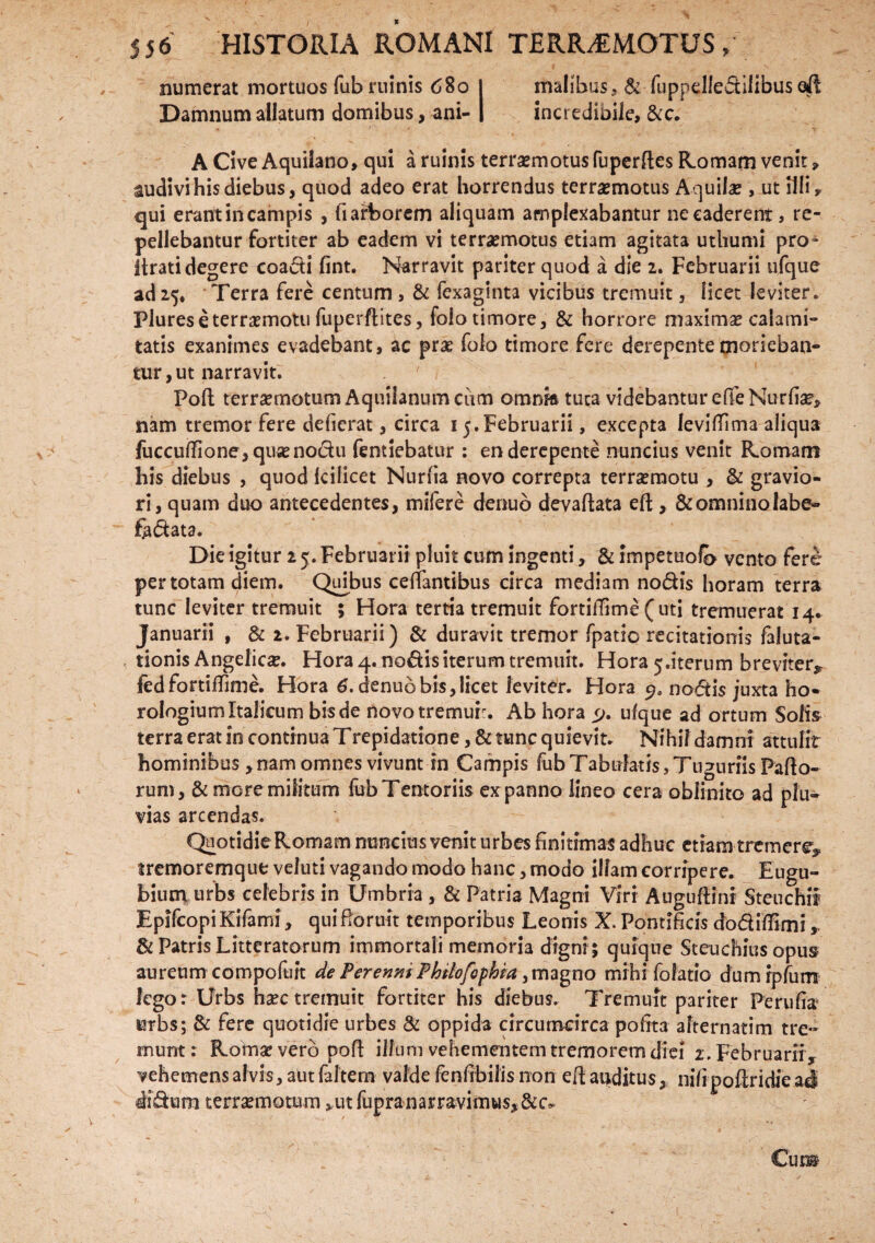 , numerat mortuos fub ruinis 680 I malibus,& fuppellediiibus ali Damnum allatum domibus, ani- | incredibile, &c. A Cive Aquilano, qui a ruinis terrasmotus fuperfles Romam venit, audivi his diebus, quod adeo erat horrendus terrasmotus Aquilae , ut illi* qui erant in campis , fi arborem aliquam amplexabantur ne caderent, re¬ pellebantur fortiter ab eadem vi terrasmotus etiam agitata uthumi pro- lirati degere coadi fint. Narravit pariter quod a die 2. Februarii ufque ad 25* Terra fere centum , & fexaginta vicibus tremuit, licet leviter* Plureseterraemotu fuperflites, foio timore, & horrore maximas calami¬ tatis exanimes evadebant, ac prae folo timore fere derepente morieban¬ tur , ut narravit. Pofl; terraemotum Aquilanumciim omnm tuta videbantur effeNurfiae, nam tremor fere deferat, circa 15. Februarii, excepta levifTima aliqua fuccuiTione,qusenodu fentiebatur : en derepente nuncius venit Romam his diebus , quod fcilicet Nurfia novo correpta terraemotu , & gravio¬ ri, quam duo antecedentes, mifere denuo devaftata eft , &omninolabe~ fabata. Die igitur 2 5. Februarii pluit cum ingenti, & impetuofb vento fere per totam diem. Qu[bus ceiTantibus circa mediam nodis horam terra tunc leviter tremuit 5 Hora tertia tremuit fortiiTime ( uti tremuerat 14. Januarii , & 2. Februarii) & duravit tremor fpatio recitationis faluta- tionis Angelicae. Hora 4. nodis iterum tremuit. Hora 5.iterum breviter* fed fortiiTime. Hora 6. denuo bis, licet leviter. Hora nodis juxta ho¬ rologium Italicum bis de novo tremui:. Ab hora y. ufque ad ortum Solis terra erat in continua Trepidatione, & tunc quievit. Nihil damni attulit hominibus, nam omnes vivunt in Campis fub Tabulatis, Tuguriis Pafio- * rum, & more militum fub Tentoriis ex panno lineo cera oblinito ad plu¬ vias arcendas. QuotidieRomam nuncius venit urbes finitimas adhuc etiam tremere* tremoremque veluti vagando modo hanc, modo illam corripere. Eugu- bium urbs celebris in Umbria , & Patria Magni Viri Auguftinr Steuchii EpifcopiKifami, qui floruit temporibus Leonis X. Pontificis dodiffimi & Patris Litteratorum immortali memoria digni ; quique Steuchius opus aureum compofuit de FerenmPhtlofsphia, magno mihi fofatio dumipfum lego: Urbs haec tremuit fortiter his diebus. Tremuit pariter Perufia urbs; & fere quotidie urbes & oppida circumcirca pofita alternarim tre¬ munt : Romae vero poft illum vehementem tremorem diei 1. Februarii, vehemens alvis, aut faltem valde fenfrbilis non efl; auditus, nifi poftridie a4 didum terraemotum »ut fupranarravimus, V / 1 ’ <. . - , ✓ . * “ j • ' b