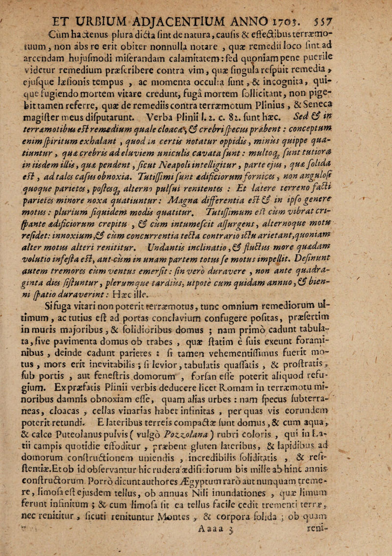 Cum hactenus plura di&afint de natura, caufis & effediibiisterraeaio- uium, non absre erit obiter nonnulla notare , quse remedii loco fmtad arcendam hujufmocli miferandam calamitatem :fed quoniam pene puerile videtur remedium praeferibere contra vim, quae lingularefpuit remedia r ejufque talionis tempus , ac momenta occulca funt, & incognita, qui¬ que fugiendo mortem vitare credunt, fuga mortem follicitant, non pige¬ bit tamen referre, quse de remediis contra terrxmctum Plinius, & Seneca magifter meus difputarunt. Verba Plinii 1.1. c. 82,. funt haec. Sed ££ in terramotibus eft remedium quale cloaca\ (§ crebrifpecus prabent: conceptum emm jpiritum exhalant , quod in certis notatur oppidis, minus quippe qua¬ tiuntur y qua crebris ad eluviem uniculis cavata funt: multoq^ funt tutiora in iisdem illis, qua pendent, ficut Neapoli intelligitur, parte ejus, qua foltda e FI, ad tales cafus obnoxia. Tutijfimifunt adificiorum fornices, non angulofi quoque parietes, pofles^ alterno pulfui renuentes : Et latere terreno faFH parietes minore noxa quatiuntur: Magna differentia esi & in ipfo genere motus: plurium Jiquidem modis quatitur; TutiJJimum eft cum vibrat cn- fpante adificiorum crepitu , & cum intumefeit af]urgens, alternoque motu re/idet: innoxium£S cum concurrentia teFla contrario iFlu arietant,quoniam alter motus alteri renititur. Undantis inclinatio ,& fluBus more quadam volulio infefla e FI, aut-cum in unam partem totus fe motus impellit. Definunt autem tremores cum ventus emerfit: finvero duravere , non ante quadra¬ ginta dies jifluntur, plerumque tardius, utpote cum quidam annuo,& bien¬ ni /patio duraverint i Hscille» Si fuga vitari non poterit terrarmotus, tunc omnium remediorum ul¬ timum , ac tutius e(f ad portas conclavium confugere pofitas, prselertim in muris majoribus , & (olidioribus domas ; nam primo cadunt tabula¬ ta ,(ive pavimenta domus ob trabes , quse ftatim e fuis exeunt forami¬ nibus , deinde cadunt parietes % fi tamen vehementilTiinus fuerit mo¬ tus , mors erit inevitabilis; fi levior, tabulatis qu affatis , & proferatis* fub portis , aut feneffris domorum , forfan e(fe poterit aliquod refu¬ gium. Exprasfatis Plinii verbis deducere licet R.omam in terrsemotu mi¬ noribus damnis obnoxiam effe, quam alias urbes: nam fpecus fubterra- ' neas, cloacas, cellas vinarias habet infinitas , per quas vis eorundem poterit retundi. E lateribus terreis compa&ar (ttnt domus, & cum aqua,, & calce Puteolanus pulvis ( vulgo Pozzotana) rubri Coloris , qui in La¬ tii campis quotidie effoditur , probent gluten lateribus, & Iapidibus ad domorum conllru&ionero uniendis , incredibilis foliditatis , & refi- ftentta.Etob id obfervantur hic rudera aedificiorum bis mille ab hint annis eonflrudorum. Porro dicunt authores Aigy-ptutn raro aut nunquam treme¬ re, limofaefiejusdem tellus, ob annuas Nili inundationes , quse 1 imum ferunt infinitum ; & cum limofa fit ea tellus facile cedit trementi terre, nec renititur , ficuti renituntur Montes , & corpora folida ; ob quam - Aaaa 3, reni-