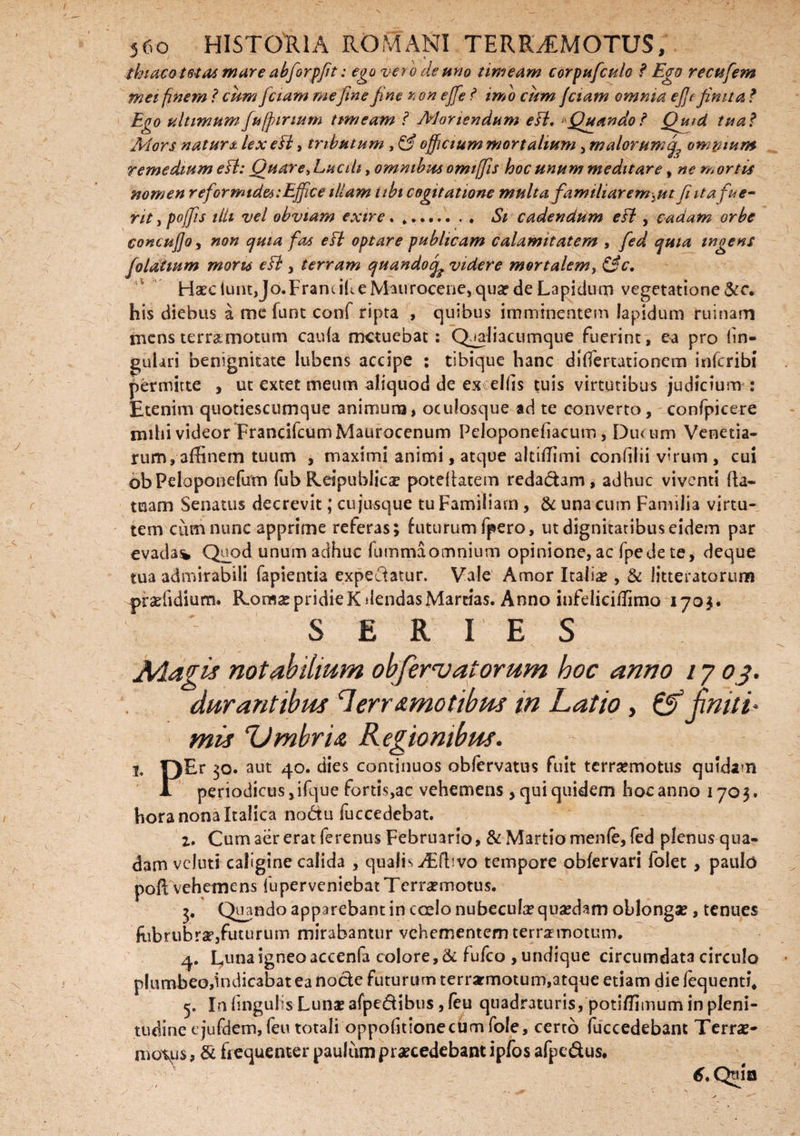 thiaco totas mare abforpfit: ego vero de uno timeam corpufculo ? Ego recufem met finem ? cum fetam mefine fine *i ori ejfe ? imo cum fetam omnia e fit finita ? Ego ultimum fufpirmm timeam ? Moriendum e fi. ^Quando? Quid tua ? Mors natur& lex e fi, tributum , officium mortalium , malorum^ omnium remedium esi: Quare, Lucili, omnibus omifiis hoc unum meditare, ne m ortis nomen reformides: Effice illam ubi cogitatione multa familiarem >mfi ita fue¬ rit i pojfis ilii vel obviam exire ......... Si cadendum e fi , cadam orbe concufioy non quia fas e fi optare publicam calamitatem , fed quia tngens foldiium mons e fi , terram quandotfi videre mortalem, &c. Ha?ciunt,Jo.FramiheMaurocene, qua?de Lapidum vegetatione &c. his diebus a me funt conf ripta , quibus imminentem lapidum ruinam triensterramotum caula metuebat: Qaaliacumque fuerint, ea pro lin¬ gulari benignitate iubens accipe : tibique hanc differtationem inferibi permitte , ut extet meum aliquod de es elbs tuis virtutibus judicium : Etenim quotiescumque animum, oculosque ad te converto, confpicere mihi videor FrancifcumMaurocenum Peloponefiacum, Ducum Venetia- rum,affinem tuum , maximi animi, atque altiffimi eonfilii virum, cui obPeloponefum fub Reipublica? poteliatem redadam, adhuc viventi fla- tuam Senatus decrevit; cu jusque tu Familiam, & una cum Familia virtu¬ tem cum nunc apprime referas; futurum fpero, ut dignitatibus eidem par evadas* Quod unum adhuc fumma omnium opinione, ac fpedete, deque tua admirabili fapientia expedatur. Vale Amor Italia?, & litteratorum praffidiurru Roma:pridieKdendasMartias. Anno infeliciffimo 1705. SERIES Magis notabilium obfervatorum hoc anno /7 03. durantibus 7err&motibus in Latio , & finiti' mis Ztmbria Regionibus. i. [)Er 30. aut 40. dies continuos obfervatus fuit terrasmotus quidam 1 periodicus, ifque fortis,ac vehemens , qui quidem hoc anno 1703. hora nona Italica nodu fuccedebat. 2. Cum aer erat ferenus Februario, & Martio menfe, fed plenus qua¬ dam vcluti caligine calida , qualis iEftsvo tempore obfervari folet, paulo pofi vehemens fuperveniebatTcrra?motu$. $• Qi]ando apparebant in coelo nubecula? quasdam oblonga?, tenues 'fubrubra?,futurum mirabantur vehementem terramotum. 4. Luna igneo accenfa colore, & fufeo , undique circumdata circulo plumbeo,indicabat ea node futurum terrarmotum,atque etiam die fequenti. 5. In lingulis Luna? afpedibus, feu quadraturis, potiffimum in pleni¬ tudine t jufdem, feu totali oppofitionecum fole, cerro fuccedebant Terra?- motus, & frequenter paulumprascedebant ipfos afpedus. 6, Qtua