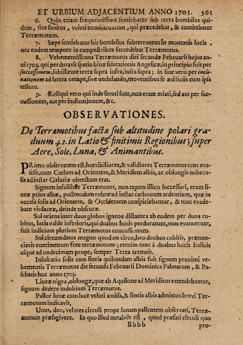 6. Quin etiam freqaentiffime fentiebatur fub terra bombilus qui¬ dam , fivefonitus, veiutibs^baruaium ,qui praecedebat, & comitabatur Terraemotum. 7. Saepe fentiebatur hic bombilus fubterraneusin montanis locis » nec eodem tempore in campeftribus fuccedebat Terraemotus. 8. Vehcmentiflimus Terraemotus diei fecundae Februarii hujus an¬ ni 1705. qui perduravit fpatio binae faiutationis Angelica?,inprincipio fuit per fticce(fionemy{\iibliliente terra fupra infra,infra fupra; in fine vero per incli- nationem ad latera nempe,five undulando,moventibus fe aedificiis cum ipfa tellure. 5?. Reliqui vero qui inde fecuti funt,nonerant mixtijed aut per fuc- cu/Iioneiti, aut per inclinationem,&c. De Terramotibus fa£la fub altitudine polari gra¬ duum 4.2, in Latio 0* finitimis Regionibus\Juper Aere, Sole, Luna, 01 Animantibus. PRimo obfervatum eftjhorribifiores,^& validiores Terraemotus tunc eva- fiffe,cum Coelum ad Orientem,& Meridiem albis, ac oblongis nubecu¬ lis ad inftar Galaxiae obte&um erat. Signum infallibHe Terraemotus, non tamen iflico fucceffim, erant Ii- neae prius albae, pofimodum rubr^ad infiar carbonum ardentium, qua? in occafu folis ad Orientem, & Occidentem confpiciebantur , & tunc evade¬ bant violacea?, deinde obfcura?. Sol oriens inter duos globos igneos diflantes ab eodem per duos cu¬ bitus, lucis valde inferioris,qui duabus horis perdurarunt,mox evanuerunt, fuit indicium plurium Terraemotus concuffionum. Sol circumdatus magno quodam circo,latoduobus cubitis, praenun- ciavit continuatum fere terraemotum ; etenim tunc a duabus horis Italicis ufquead undecimam prope, femper Terra tremuit. Infufcatio folis cum lineis quibusdam albis fuit fignum proximi ve¬ hementis Terraemotus die fecunda Februarii Dominica Palmarum , & Pa- fchatis hoc anno 1703. Linea? nigrae,oblonga?,quae ab Aquilone ad Meridiem extendebantur, fignum dedere indubium Terrxmotus. Pallor lunae cum luce veluti amifla,& lineis albis admixtus brevi Ter¬ raemotum indicavit. Unus, duo, veltreseirculi prope lunam pallentem obfervati, Terra?- motum praefagivere. In quo illud notabile efi , quod praefati circuli quo Bbbb oro-