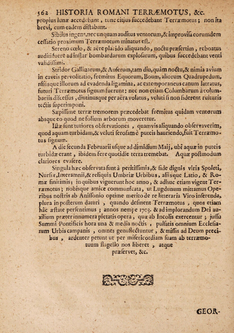 propius luna? accedebant, tunc citius fuccedebam Terra? motus-; nonrta brevi, cum eadem diftabant. Sibilus ingen?,necunquam auditus ventorum,Sdinpravifaeorumdem cellatio proximum Terraemotum minatus eft. Sereno coelo, & aere placido aliquando, nodu pradertim , rcboatus auditifuer^ adindar bombardarum explofarum, quibus fuccedebant venti , validiflimi. Stridor Gallinarum,& Anferum,tam diu,quam nodu,& nimia avium in caveis pervolitatio, fremitus Equorum,Boum, aliorum Quadrupedum, niffisque illorum ad evadenda ligamina, ac extemporaneus canum latratus, futuri Tcrrsemotus figmim fuerunt: nec non etiam Columbarum 3 colum¬ bariis difceflus ,diutinusque per aera volatus, veluti fi non fiderent ruituris tedis fuperimponi. Ssepillime terra? tremorem prxcedebat fremitus quidam ventorum absque eo quod ne folium arborum moveretur. Ifta? iunt tutiores obfervationes , quamvis aliquando obfervaverim» quod aquam turbidarn,& veluti ferqfame puteis bauriendo/uitTerrscmo- fcus lignum. A die fecunda Februarii ufque ad dimidium Maij, ubi aqua? in puteis turbidas erant, ibidem fere quotidie terra tremebat. Aqua? poflmodum . clariores evafere. . t Singula harcoblervatafunt a peritiffimis,& fide dignis viris Spoleti, Nurfir,Interamnii,&reliquis Umbria Urbibus, aliisque Latio, & Ro¬ ma? finitimis f in quibus viguerunt hoc anno, & adhuc etiam vigent Ter- raemotus; nobisque amice communicata, ut Lugdunum mittamus Ope¬ ribus noflrisab Anilfonio optime merito de re litteraria Viro inferenda» plura inpofierum daturi , quando defment Terrsemotus , quos etiam hac aeftate perfentimus ; annos nempe 1703. & ad implorandum Dei au¬ xilium pr^ter innumera pietatis opera, qua? ab Incolis exercentur ; juffii Summi 'Pontificis hora una & media nodis , pullatis omnium Ecclefia- itim Urbis campanis , omnes genufleduntur , & miffis ad Deum preci¬ bus * ardenter petunt ut per mifericordiam fuam ab terraema- tuum flagello nos liberet , atque praefervet. /