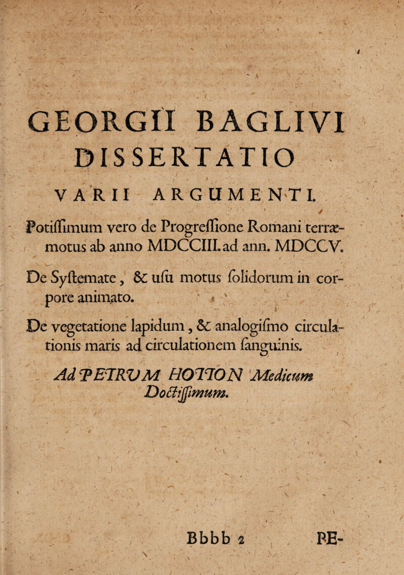 / GEORGII BAGLIVI y • • f/f , ’ . ' DISSERTATIO VARII ARGUMENTI, Potiffimum vero de Progreflione Romani 'terrar- motus ab anno MDCCIIL ad ann. MDCCV. ^ ^ . , , l . -x' \ - ' ' . \ ■' ' w . ‘ .... ’ 'V~v ( • •. .r • ■' ■ r -K\ ■ - • ‘ De Syftemate, & u(u motus {olidorum in cor¬ pore animato. De vegetatione lapidum, & analogifmo circula¬ tionis maris ad circulationem {anguinis. Ad ‘PETRVA4 H0T70N Medicum Dottijfimum. Bbbb 2 V ,(V' PE-