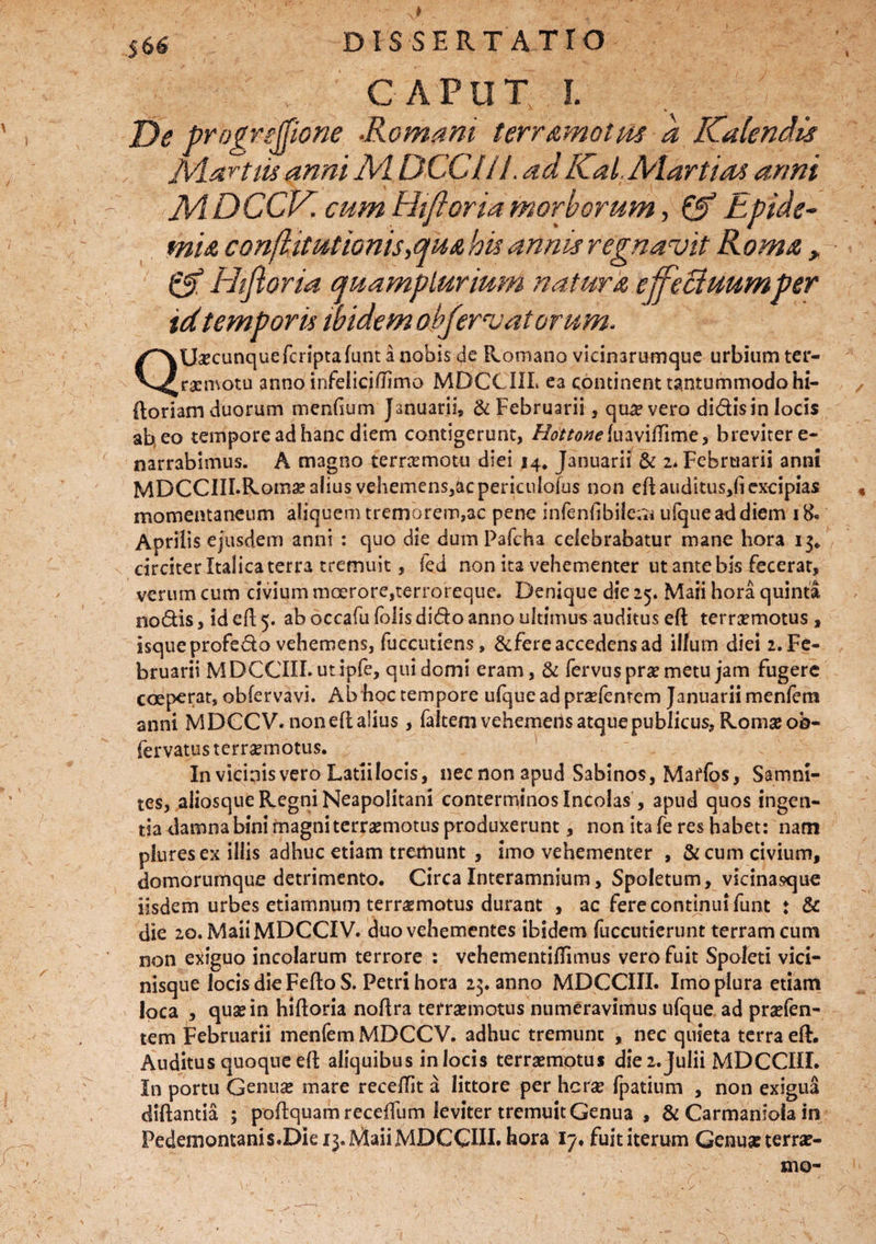 I DISSERT ATTO CAPUT I* I. De progrejfione ■Romani terr amotus d Kalendis iVLartw anni AI DCCIIJ. adKal, Alartias anni AiDCCK cum Hiftoria morborum, & Epide¬ mi* conflit ut 'tonis ,qua his annis regnavit Roma , & Hifloria quamplurium natura effectuumper id temporis ibidem obfervatorum. QUa?cunquefcnptafunt a nobis de Romano vicinarumque urbium ter- raenvotu anno infeliciftimo MDCCIIL ea continent tantummodo hi- ftoriam duorum menfsum Januarii» & Februarii, quivero didisin locis ab eo tempore ad hanc diem contigerunt, //^/Awluavillime, breviter e- narrabimus. A magno ternemotu diei 14* Januarii & 2* Februarii anni MDCCIILRoma? alius vehemens,ac pericnlofus non eft auditus,!! excipias momentaneum aliquem tremorem»ac pene infenllbile;^ ufqueaddiem 1 8« Aprilis ejusdem anni : quo die dum Pafcha celebrabatur mane hora 13/ circiter Italica terra tremuit, fed non ita vehementer ut ante bis fecerat, verum cum civium moerore,terroreqtie. Denique die 25. Maii hora quinta nodis, id efl 5. ab occafu foiis dido anno ultimus auditus eft terraemotus , isqueprofedo vehemens, fuccutiens, &fere accedens ad illum diei 2. Fe¬ bruarii MDCCIIL ut ipfe, qui domi eram, & fervus prae metu jam fugere coeperat, obfervavi. Ab hoc tempore ufqueadpraefentem Januarii menfem anni MDCCV. noneft alius , falcem vehemens atque publicus, Romae ob- fervatus terraemotus. In vicinis vero Latii locis, nec non apud Sabinos, Maffos, Samni¬ tes, aliosque Regni Neapolitani conterminos Incolas , apud quos ingen¬ tia damna bini magni terraemotus produxerunt, non ita fe res habet: nam pluresex illis adhuc etiam tremunt , imo vehementer , &cum civium, domorumque detrimento. Circa Interamnium, Spoletum, vicinasque iisdem urbes etiamnum terraemotus durant , ac fere continui funt ♦ & die 20. MaiiMDCCIV. duo vehementes ibidem fuccutierunt terram cum non exiguo incolarum terrore : vehementiflimus vero fuit Spoleti vici¬ nisque locis die FeftoS. Petri hora 23. anno MDCCIIL Imo plura etiam loca , quae in hiftoria noftra terraemotus numeravimus ufque ad praefen- tem Februarii menfem MDCCV. adhuc tremunt , nec quieta terra eft. Auditus quoque eft aliquibus in locis terraemotus die 2. Julii MDCCIIL In portu Genuae mare recellit a littore per herae fpatium , non exigua diftantia ; poftquamreceftlim leviter tremuit Genua , & Carmaniola in Pedemontanis.DIe 13. Maii MDCGUI. hora 17, fuit iterum Genuae terrae- mo-