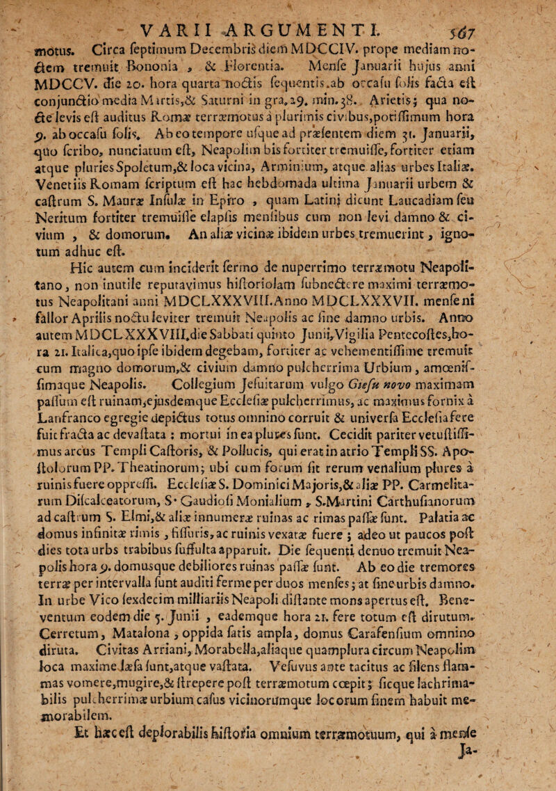 mm - VARII ARGUMENTI. mdtus. Circa fepti.mum Decembris diem MDCCIV. prope mediam no- $em tremuit Bononia , & Florentia. Menfe Januarii hujus anni MDCCV. die 20. hora quarta nodis fluentis.ab occafu fofe fada eil conjundio media Martis,& Saturni in gra,29* min.38. Arietis j qua no¬ de levis efl auditus Roma? terrannotus a plurimis civibus,poriflimum hora 9. ab occafu folis* Ab eo tempore ufquead prsefentem diem 31. Januarii, qUo fcribo, nunciatum eft, Neapolim bis fortiter tremui fle, fortiter etiam atque pluries $poletuni,& loca vicina, Arminium, atque alias urbes Italis, Venetiis Romam feriptum eft hac hebdomada ultima Januarii urbem & caftrum S. Maura? Infula? in Epiro , quam Latin} dicunt Laucadiam feu Neritum fortiter tremuiile elaplis meniibus cum non levi damno & ci¬ vium , & domorum. An alis vicina? ibidem urbes tremuerint, igno¬ tum adhuc eft. Hic autem cum inciderit fermo de nuperrimo terrae motu Neapoli¬ tano, non inutile reputavimus hiftoriolam fubnedere maximi terrsmo- tus Neapolitani anni MDCLXXXVIII.Anno MQCLXXXVII. menfe ni fallor Aprilis nodu leviter tremuit Neapolis ac fine damno urbis. Anno autem MDCLXXX'VIII*dieSabbati quinto Junii,Vigilia Pentecoftes,bo- ra 21. Italica,quo ipfe ibidem degebam, fortiter ac ve hem enti Ili me tremuli: cum magno domorum,& civium damno pulcherrima Urbium, amcemf- fimaque Neapolis. Collegium Jefuitarum vulgo Gisfu novo maximam palfum eft ruinani,ejusdemque Ecciefia? pulcherrimus, ac maximus fornix a Lanfranco egregie depidus totus omnino corruit & univerfa Ecdefiafece fuiefradaae devaftata ; mortui lneaplueesfunt. Cecidit pariter vetuftillT mus arcus Templi Caftoris, & Pollucis, qui erat in atrio Templi SS. Apo* ltolorumPP.Theatinorum; ubi cum forum fit rerum venalium plures a ruinis fuere opprdfi. EcclefiaeS. Dominici Majoris,& alia? PP. Carmelita- rum Dikakeatorum, S* Gaudiali Monialium , S.Maruni Carthufianorum ad caftrum S. Elmi,& alia? innumerae ruinas ac rimas pafta? funt, Palatia ac domus infinita? rimis, fi (furis, ac ruinis vexatae fuere ; adeo ut paucos poft dies tota urbs trabibus fuffulta apparuit. Die (equenti denuo tremuit Nea¬ polis hora.9. domusque debiliores ruinas pa(fe funt. Ab eo die tremores terra? per intervalla funt auditi fermeper duos menfes ;-at fineurbis damno. In urbe Vico (exdecim milliariis Neapoli diftante mons apertus eft, Bene¬ ventum eodem die 5. (Junii , eademque hora 21. fere totum eft dirutum. Cerretum, Matalona , oppida latis ampla, domus Carafenfium omnino diruta. Civitas Arriani, Morabeila,aliaque quamplura circum Neapolim loca maxime Jsefa lunt,atque vaftata. Vefuvus ante tacitus ac filens flam¬ mas vomere,mugire,& ftrepere poft ternemotum coepit % ficque lachrima- bilis pulcherrima?urbium cafus vicinorumque locorum finem habuit me¬ morabilem. Et haec eft deplorabilis feiftoda omnium terrarmotuum, qui amc&fe ' . . Ja-