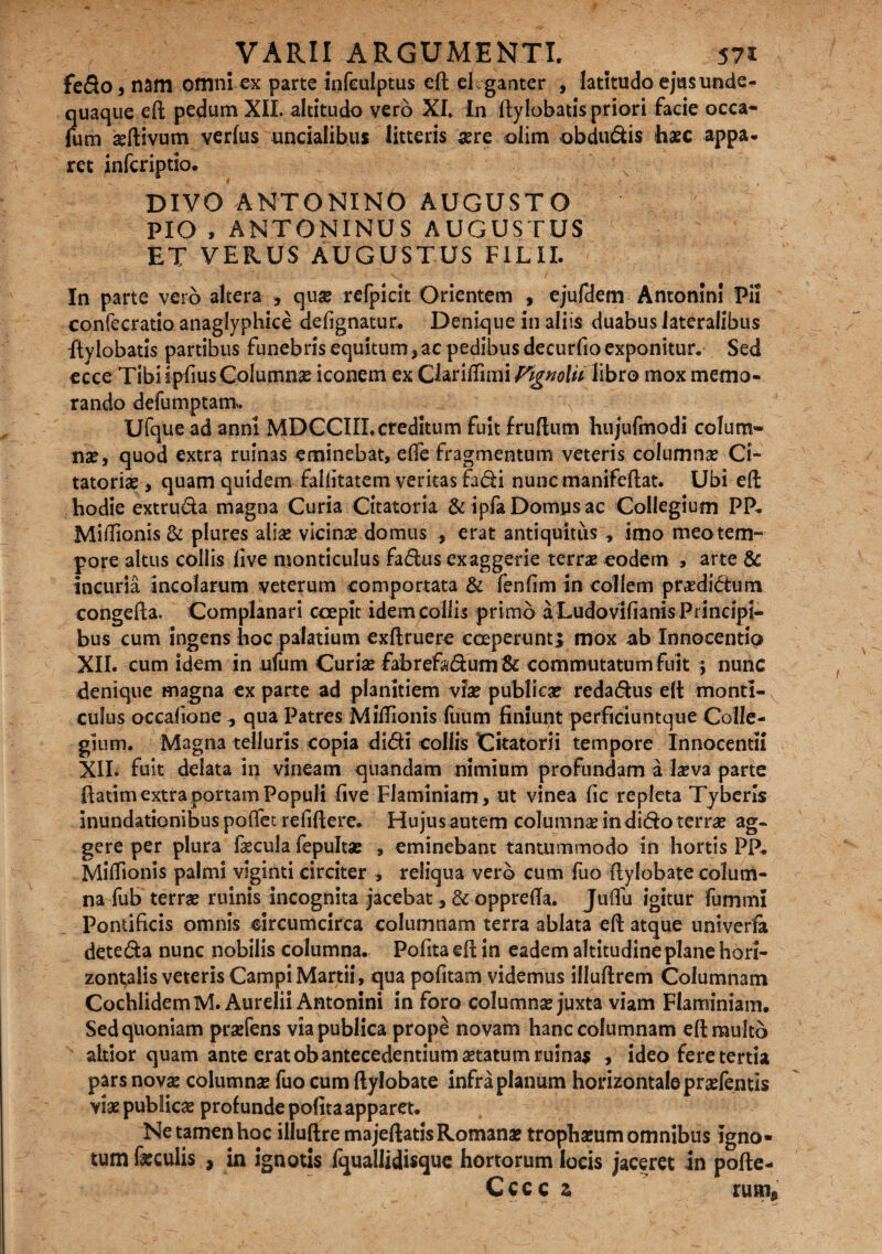 fedo, nam omni ex parte infeulptus eft eleganter , latitudo ejasunde- quaque eft pedum XII. altitudo vero XI» In ftylobatis priori facie occa- fum seftivum verius uncialibus litteris sere oiim obdudis haec appa- ret inferiptio. DIVO ANTONINO AUGUSTO PIO , ANTONINUS AUGUSTUS ET VERUS AUGUSTUS FILII. In parte vero altera , quse refpicit Orientem , ejufdem Antonini Pii confecratio anaglyphice defignatur. Denique in aliis duabus lateralibus ftylobatis partibus funebris equitum, ac pedibus decurfio exponitur. Sed ecce TibiipfiusColumna? iconem ex ChnffumyigKolu libro mox memo¬ rando defumptam. Ufquead anni MDCCIII.creditum fuit fruftum hujufmodi colum¬ na?, quod extra ruinas eminebat, elTe fragmentum veteris columna? Ci¬ tatoria?, quam quidemTallitatem veritas fadi nuncmanifeftat. Ubi eft hodie extruda magna Curia Citatoria &ipfaDomysac Collegium PP. MiiTionis& plures alise vicina? domus , erat antiquitus , imo meo tem¬ pore altus collis live monticulus fadus exaggerie terra? eodem , arte & incuria incolarum veterum comportata & fenlim in collem praedidtum congefta. Complanari coepit idem collis primo a Ludovifianis Principi¬ bus cum ingens hoc palatium cxftruere coeperunt j mox ab Innocentic* XII. cum idem in ufum Curia? fabrefadum& commutatum fuit ; nunc denique magna ex parte ad planitiem vise publiese redadus eft monti- cuius occafione , qua Patres MilTionis Tuum finiunt perficiuntque Colle¬ gium. Magna telluris copia didi collis Citatorii tempore Innocenti! XII. fuit delata in vineam quandam nimium profundam a lseva parte fiatim extra portam Populi five Flaminiam, ut vinea fic repleta Tyberis inundationibus polTet refiftere. Hujus autem columnse in dido terra? ag¬ gere per plura faecula fepulta? , eminebant tantummodo in hortis PP. MilTionis palmi viginti circiter , reliqua vero cum fuo ftylobate colum¬ na fub terrae ruinis incognita jacebat ,& opprella. Julfu igitur fummi Pontificis omnis circumcirca columnam terra ablata eft atque univerfa deteda nunc nobilis columna. Pofita efl in eadem altitudine plane hori¬ zontalis veteris Campi Martii, qua pofitam videmus illuftrem Columnam CochlidemM. Aurelii Antonini in foro columnse juxta viam Flaminiam. Sed quoniam prsefens via publica prope novam hanc columnam eft multo aitior quam ante erat ob antecedentium setatum ruinae , ideo fere tertia pars nova? columnse fuo cum ftylobate infra planum horizontale pra?fentis via? publiese profunde pofita apparet. Ne tamen hoc illuftre majeftatis Romanae trophasum omnibus Igno¬ tum feculis , in ignotis IqualJidisque hortorum locis jaceret in pofte- Cccc z rutri*