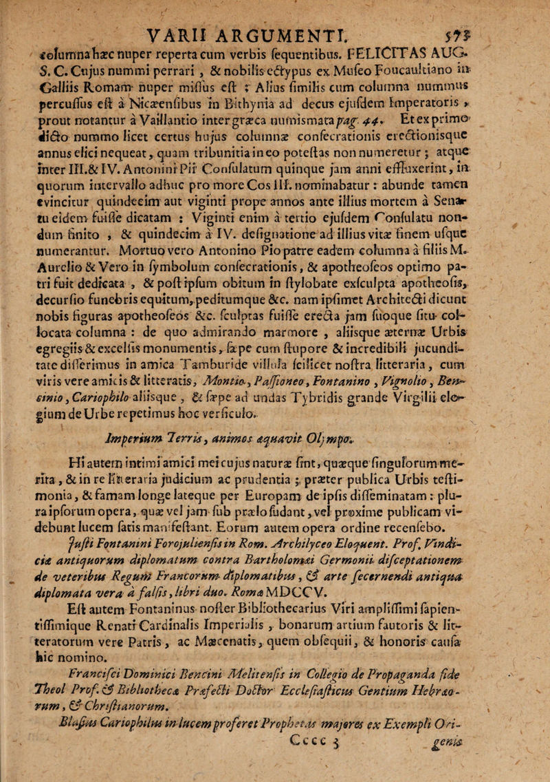 €©fumnaIi£C nuper reperta eum verbis fequentibus. FELICITAS AUG* S.C. Cujus nummi perrari , & nobilis edrvpus ex.MufeoFoucau!tiano ii» Galliis Romam nuper mifius cft ; Alias fimilis cum columna nummus pereuffus eR a Nicaeenfibus in Bithynia ad decirs ejufdem Imperatoris » prout notantur a VaiJlantio inter gr^ca numismatafrag 44* Et ex prim©? ii&o nummo licet certus hujus columna? confecrationis ere<SHonisque annus elici nequeat ? quam tribunitiaineo potdtas non numeretur ; atque interIXI.&IV. AntoninrPir Confulatum quinque jam anni effluxerint, ia quorum intervallo adhuc pro more Cos ili. nominabatur : abunde tamen evincitur quindecim aut viginti prope annos ante illius mortem a Senar tu eidem- fu-ifie dicatam : Viginti enim a tertio ejufdem'. Copulatu non- dum-finito j & quindecim aTV. defigivatione ad illius vitse finem ufque numerantur. Mortuo vero Antonino Fio patre eadem columna a filiis M. Aurelio & Vero in fymbolum confecrationis, & apotheofeos optimo pa¬ tri fuit dedicata , & poErpfum obitum in Eylobate exfculpta apotheofis, decurfio funebris equitum, peditumque &c. nam ipfimet Archite&i dicunt nobis figuras apotheofeos &c. fcufjptas fuifie e reda jam fuoque fitu- col¬ locata columna : de quo admirando marmore , aliisque aeternae Urbis egregiis & excellis monumentis, fape cumRupore & incredibili jucundi- tatedifferimus in amica Tamburide villula fcilicet noEra litteraria, cum viris vere amicis 8t litteratis, Montirsy Pafioneo, Fontanino , Vignolio, Ben* cinio ,Cariopbilo ahhque , & fiepe ad undas Tybridis grande Virgilii elo¬ gium de Urbe repetimus hoc verficulo. Imperium Ferris, animes aequavit Oljmpo* Hi autem intimi amici meicujus naturas fintrquajquefinguforum me¬ rita , & in re litteraria judicium ac prudentia \ praster publica Urbis teRi- monia, & famam longe lateque per Europam deipfis dIReminatam: plu¬ ra ipforum opera, quae vel jam fub pradofudant, ve! prsxime publicam vi¬ debunt lucem fatis manifeftant. Eorum autem opera ordine recenfebo. jufli Fontanim ForojHlienfisin Rom. Arcbilyceo Eloyuent. Prof Findi¬ cta antiquorum diplomatum contra BartholonMi Ger monti difeeptationem de veteribus Regum Francorum diplomatibus, & arte fecer nendi antiqua, diplomata vera d falfis, libri duo, Roma MDCC V. Eft autem Fontaninus noRer Bibliothecarius Viri ampliEimi fapien- ttfTirnique Renati Cardinalis Imperialis , bonarum ardum fautoris & lit¬ teratorum vere Patris , ac Msscenatis, quem obfequii, & honoris caufa kic nomino. Francifci Dominici Bencini Melitenfis in Collegio de Propaganda fide Theol Prof (3 Bibliotheca Prafeffi Doffer Eccicfiafticm Gentium Hebrao- rum, Chriflianorum. Mafim Cariophilus in lucem proferet 'Prophetas majores ex Exempli O n- G c c e ^