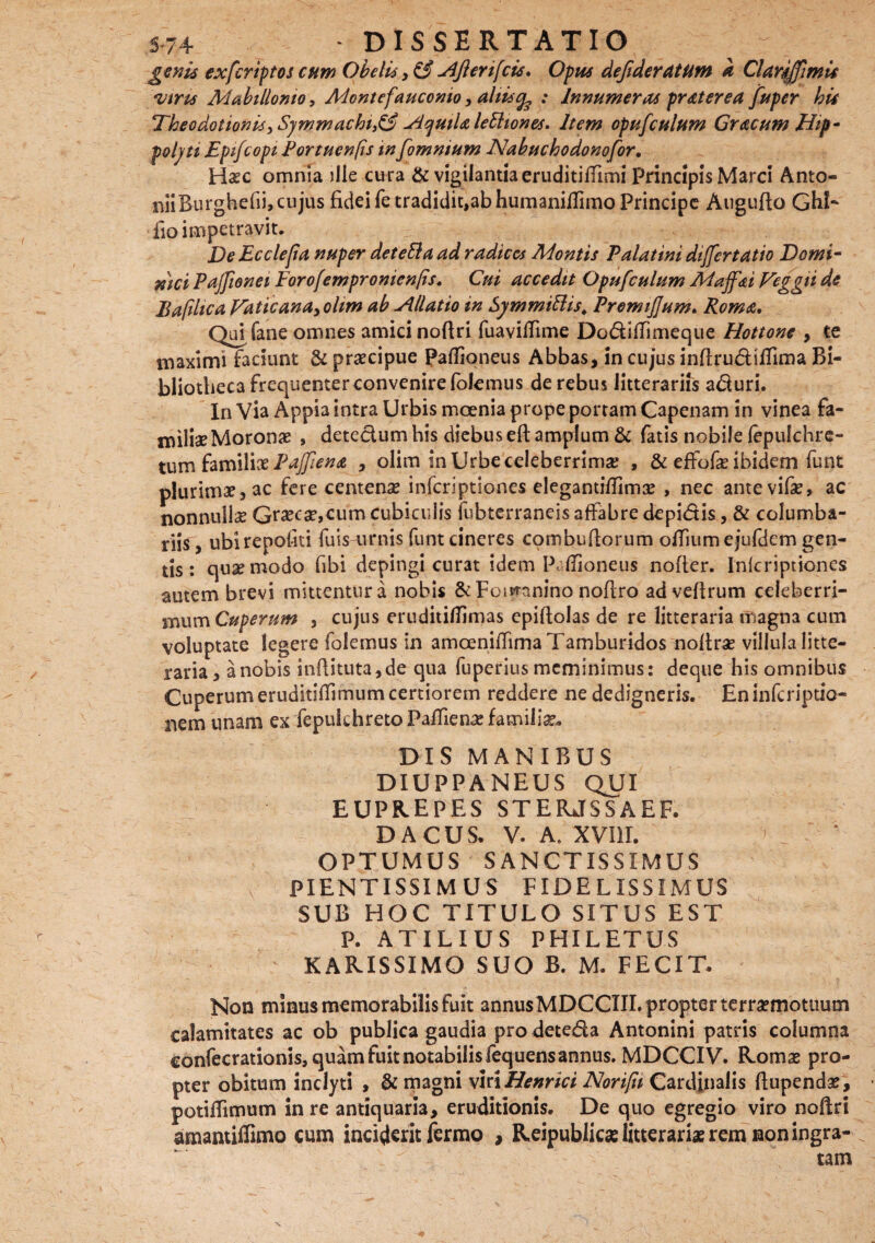 genis ex feriat os cum Obelis 3 & u4Jleri[cis. Opus dejideratunt a Clarfffimis viris Mabillomo, Montefauconio, aliis % : Innumeras praterea fuper his Tkeodotionis>Symmachi9& Aquila lettiones. Item opufculttm Gracum Hip¬ polyti Epifcopi Portucnfis in fomnium Nahuchodonofor. Haec omnia ille cura & vigilantia eruditiflimi Principis Marci Anto¬ nii Burghefii, cujus fidei fe tradidit,ab humanillimo Principe Augufto Ghl- fio impetravit. DeEcclejia nuper deteEla ad radices Montis Palatini differtatio Domi¬ nici Paffionei Forofempronien/is. Cui accedit Opufculum Maffsi Veggii de Bafihca Vatie an a ^ olim ab Allatio in SymmiBis. Premtflum. Roma. Qui fane omnes amici nofiri fuaviffime DodifTimeque Hottone , te maximi faciunt & praecipue Paflioneus Abbas, in cujus infirudiifima Bi¬ bliotheca frequenter convenire folemus de rebus litterariis aduri. In Via Appia intra Urbis moenia prope portam Capenam in vinea fa- miliaeMoronae , detectum his diebus eft amplum & fatis nobile fepulchre- tum familix Paffiena , olim in Urbe celeberrima; , & effofae ibidem funt plurimae, ac fere centenae inferiptiones elegantilfimae , nec ante vifae, ac nonnullae Graeca?,eum cubiculis fubterraneis affabre depidis, & columba¬ riis, ubirepofiti fuis^imis funt cineres combufiorum offiumejufdem gen¬ tis : quae modo fibi depingi curat idem P Ilioneus nofier. Inferiptiones autem brevi mittentur a nobis & Foiwanino nofiro advefirum celeberri¬ mum Cuperum , cujus eruditiflimas epiftolas de re litteraria magna cum voluptate legere folemus in amoeniffima Tamburidos noftra? villula litte¬ raria, a nobis infiituta,de qua fuperius meminimus: deque his omnibus Cuperum eruditsffimum certiorem reddere ne dedigneris. En inferiptio- nem unam ex fepukhreto Pafiiena; familia DIS MANIBUS DIUPPANEUS QUI EUPREPES STERJSSAEF. DACUS. V. A. XVIII. OPTUMUS SANCTISSIMUS PIENTISSIMUS FIDELISSIMUS SUB HOC TITULO SITUS EST P. ATILIUS PHILETUS RARISSIMO SUO B. M. FECIT. Non minus memorabilis fuit annus MDCCIII. propter terraemotuum calamitates ac ob publica gaudia pro deteda Antonini patris columna confecrationis, quam fuit notabilis fequensannus. MDCCIV. Romae pro¬ pter obitum inclyti , & magni viri Henrici Norifn Cardinalis ftupendae, potiifimum in re antiquaria, eruditionis. De quo egregio viro nofiri amantiffimo cum inciderit fermo , Reipublicas litterariae rem non ingra¬ tam