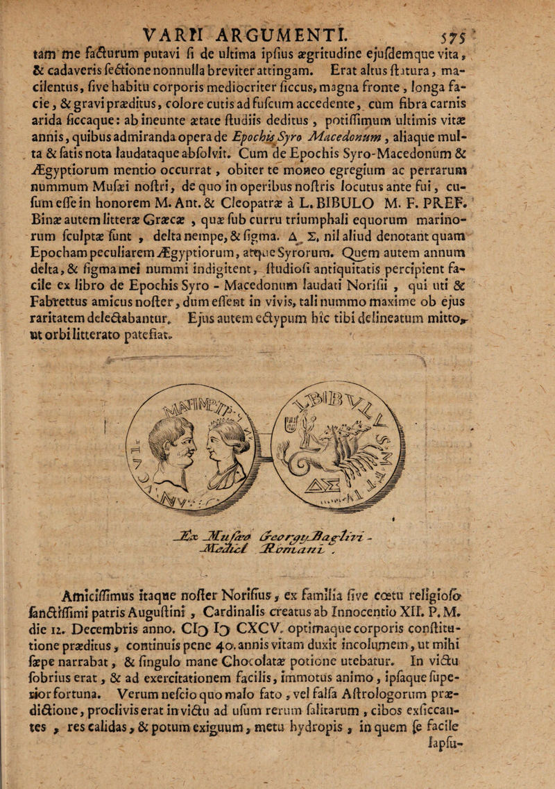 tam me faturum putavi fi de ultima ipfius aegritudine ejufdemque vita, & cadaveris fedione nonnulla breviter attingam. Erat altus flatura, ma¬ cilentus, five habitu corporis mediocriter ficcus, magna fronte , longa fa¬ cie, & gravi proditus, colore cutis ad fufcum accedente, cum fibra carnis arida ficcaque: abineunte aetate fludiis deditus , potitfimum ultimis vitae annis, quibus admiranda opera de EpochieSyro Macedonum, aliaque mul¬ ta & fatis nota laudataque abfolviu Cum de Epochis Syro-Macedonum & ^Egyptiorum mentio occurrat, obiter te moneo egregium ac perrarum nummum Mufci noftri, de quo in operibus noftris locutus ante'fui, cti- fumeflein honorem M. Ant.& Cleopatrae a L. BIBULO M. F. PREF. Binx autem litterae Graeca , quae fub curru triumphali equorum marino¬ rum fculptae funt , delta nempe, & figma. A 2, nil aliud denotant quam Epocham peculiarem-dEgyptiorum, atque Syrorum. Quem autem annum delta, & figmamei nummi indigitent, fludiofi antiquitatis percipient fa¬ cile ex libro de Epochis Syro - Macedonum laudati Norifii , qui uti 8c Fabrettus amicus nofter , dum effent in vivis, tali nummo maxime ob ejus raritatem deledabantur» Ejus autem edypum htc tibi de linea tum mitto*- morbi litterato patefiat. c* Amlci/Ernus itaque nofter Norifius, ex familia five ccetu rellgiofo landfffimi patris Auguftini , Cardinalis creatus ab Innocentio XII. P. M. die 12. Decembris anno. Cio Io CXCV. optimaque corporis conflitu- tione praeditus , continuis pene 40. annis vitam duxit incolumem, ut mihi faepe narrabat, & fingulo mane Ghotolatae potione utebatur. In vidu fobrius erat, & ad exercitationem facilis, immotus animo, ipfaquefupe- rior fortuna. Verum nefcio quo malo fato , vel falfa Afirologorum prae- didione, procliviserat in vidu ad ufum rerum falitarum , cibos exficcan- tes * res calidas >& potum exiguum > metu hydropis , in quem fe facile