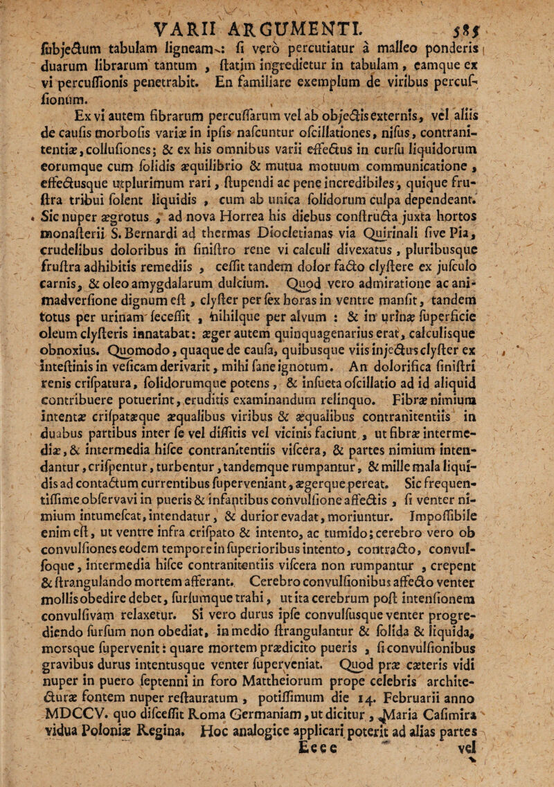 jfobjedum tabulam ligneam^: fi vero percutiatur a malleo ponderis; duarum librarum tantum , ftatim ingredietur in tabulam , camque ex vi perculfionis penetrabit. En familiare exemplum de viribus percuf- fionum. , i Ex vi autem fibrarum percufiarum vel ab objedis externis, vel aliis de caufis cnorbofis varix in ipfis nafcuntur ofcillationes, nifus, contrani- tentix,collufiones; & ex his omnibus varii effeftus in curfu liquidorum eorumque cum folidis aequilibrio & mutua motuum communicatione , effedusque ut plurimum rari, ftupendi ac pene incredibiles', quique fru- (Ira tribui folent liquidis , cum ab unica folidorum culpa dependeant. Sic nuper aegrotus i/ ad nova Horrea his diebus conftru&a juxta hortos monafterii S. Bernardi ad thermas Diocletianas via Quirinali fivePia, crudelibus doloribus in finiftro rene vi calculi dlvexatus , pluribusque fruftra adhibitis remediis , ceftit tandem dolorfado clyftere ex jufculo carnis, & oleo amygdalarum dulcium. Quod vero admiratione ac ani- madverfione dignum eft , clyfter per lex horas in ventre manfit, tandem totus per urinanv feceffit , toihilque per alvum : 5c in prina? fuperficie oleum clyfteris innatabat: xger autem quinquagenarius erat^ calculisque obnoxius. Quomodo, quaque de caufa, quibusque viis inje&us clyfter ex inteftinis in veficam derivarit, mihi faneignotum. An dolorifica finiftri renis crifpatura, folidorumque potens, & infuetaofcillatio ad id aliquid contribuere potuerint, eruditis examinandum relinquo. Fibra? nimiura Intenta? crifpataeque aequalibus viribus & aequalibus contranitentiis in duabus partibus inter fe vel diffitis vel vicinis faciunt , ut fibrae interme- dix,& intermedia hifce contranitentiis vifc^ra, & partes nimium inten¬ dantur , crifpentur, turbentur, tandemque rumpantur, Sc mille mala liqui¬ dis ad conta&um currentibus fuperveniant, xgerque pereat. Sic frequen- tiftimeobfervavi in pueris & infaptibus convuifioneafFedis , fi venter ni¬ mium intumefcat, intendatur, & durior evadat, moriuntur. Jmpoffibile enim eft, ut ventre infra crifpato & intento, ac tumido; cerebro vero ob convulfiones eodem tempore in fuperioribus intento, contrado, convuf- foque, intermedia hifce contranitentiis vifcera non rumpantur , erepent & ftrangulando mortem afferant. Cerebro convulfionibus affedo venter mollis obedire debet, furfumque trahi, ut ita cerebrum poft intenfionem convulfivam relaxetur. Si vero durus ipfe convulfusque venter progre¬ diendo furfum non obediat, in medio ftrangulantur & follda & liquida, morsque fupervenit: quare mortem praedicito pueris , ficonvulfionibus gravibus durus intentusque venter fuperveniat. Quod prx exteris vidi nuper in puero feptenni in foro Mattheiorum prope celebris archite¬ cturae fontem nuper reftauratum , potiftimum die 14. Februarii anno MDCCV. quo difceflit Roma Germaniam, ut dicitur , ^Viaria Cafimira vidua Poloniae Regina, Hoc analogice applicari poterit ad alias partes Eeee * vel