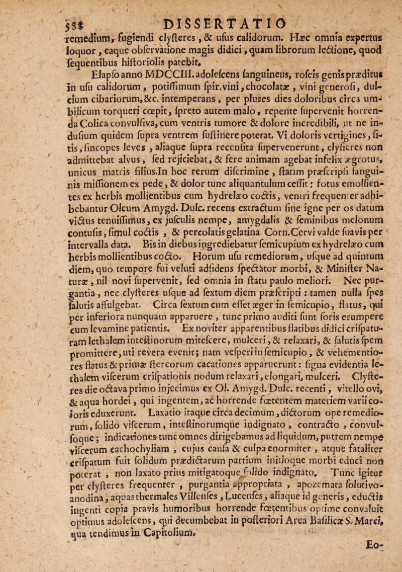 \ 531 DISSERTATIO remedium, fugiendi clyfieres ,& ufus calidorum. Ha?c omnia expertus loquor, eaque obfervatione magis didici ,<Juam librorum ledione, quod fequentibus hiftoriolis patebit. Elapfoanno MDCCIII.adolefcens (anguineus, rofeis genis proditus in ufu calidorum , pptitfimum fpir.vini,chocofatae, vini generofi, dul¬ cium cibariorum,&c. intemperans , per plures dies doloribus circa um¬ bilicum torqueri coepit, (preto autem malo, repente (upervenit horren¬ da Colica convulfiva, cum ventris tumore & dolore incredibili, ut ne in- dufium quidem fupra ventrem fuflinerepoterat. Vi doloris vertigines,fi- tis,fincopes leves , aliaque fupra recenfita fupervenerunt, clyfieres non admittebat alvus, fed rejiciebat, & fere animam agebat infelix srgrotus, unicus matris filius.In hoc rerum difcrimine , ftatim praflcripfi (angui¬ nis miflionem ex pede, & dolor tunc aliquantulum ceffit; fotus emollien- tesex herbis mollientibus cum hydrelao codis, ventri frequen er adhi¬ bebantur Oleum Amygd. Dulc. recens extradum fine igne per os datum vidus tenuiffimus, ex jufculis nempe, amygdalis feminibus melonum contufisjfimul codis , & percolatis gelatina Corn.Cervi valde (uavis per intervalla data. Bis in diebus ingrediebatur femicupium ex hydrela?a cum herbis mollientibus coda. Horum ufu remediorum, ufque ad quintum diem, quo tempore fui veluti adfidens fped&tor morbi, & Miniter Na¬ turae , nil novi fupervenit, fed omnia in (latu paulo meliori. Nec pur¬ gantia , nec clylleres ufqtie ad fex tum diem pnefcripti: tamen nulla fpes falutis affulgebat. Circa (extumcum effetsger in femicupio, flatus, qui per inferiora nunquam apparuere , tunc primo auditi funt foris erumpere cum levamine patientis. Ex novit er apparentibus flatibus didici crifpatu- ramlethaleminteflinorum mitefeere, mukeri,& relaxari, & falutisfpern promittere,uti revera evenit 5 nam vefperi in femicupio, & vehementio- res flatus &primse fle reorum cacationes apparuerunt: figna evidentia le¬ thalem vifcerum crifpatiqnis nodum relaxari, elongari, mukeri. Clyfte- res die odava primo injecimus ex OL Amygd. Dulc. recenti, vJtello ovi, &aqua hordei, qui ingentem, ac horrende foetentem materiem varii co¬ loris eduxerunt. Laxatio itaque circa decimum ,didorum ope remedio¬ rum, folido vifcerum, inteflinorumque indignato , contrado , convul- foque; indicationes tunc omnes dirigebamus ad liquidum, putrem nempe vifcerum eachochyliam , cujus caufa & culpa enormiter , atque fataliter 'erifpatum Fuit folidum prstdidarum partium initioque morbi educi non pbterat , non laxato prius mitigatoque/olldo indignato. Tunc igitur per clyfteres frequenter , purgantia appropriata , apozemata folutivo- anodina, aquas thermalesVilknfes ,Lucenfes, afiaque id generis, edudis ingenti copia pravis humoribus horrende foetentibus optime convaluit optimus adolefcens, qui decumbebat in pofteriori Area Bafiiica? S« Marci, «qua tendimus u>'Capitolium* ' ^ Eo-