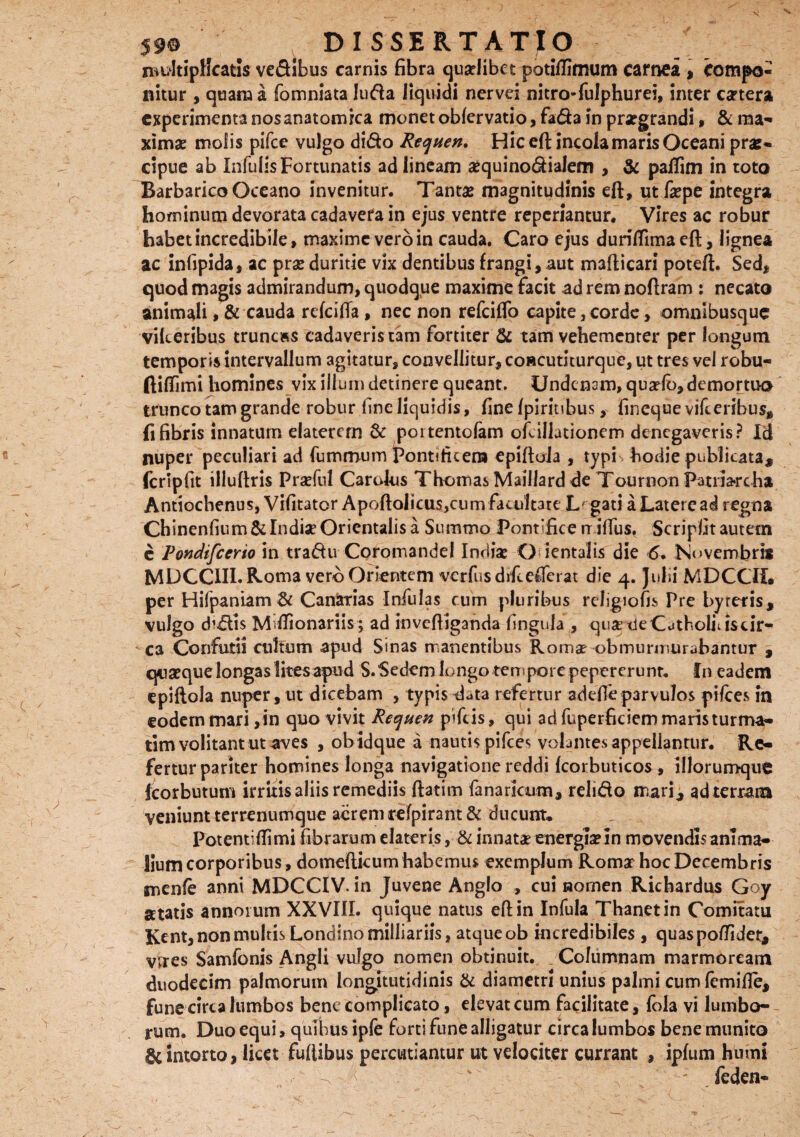 >V DISSERTATIO multiplicatis ve&ibus carnis fibra quseiibet potiflimum carnea , compo¬ nitur , quam a fomniata luda liquidi nervei nitro-fulphurei, inter cartera experimenta nos anatomica monet oblervatio, fada in praegrandi, & ma¬ ximae molis pifce vulgo dido Requen. Hic eft incola maris Oceani prae¬ cipue ab Infulis Fortunatis ad lineam aequinodialem , & paffim in toto Barbarico Oceano invenitur. Tantae magnitudinis eft, ut faepe integra hominum devorata cadavera in ejus ventre reperiantur. Vires ac robur habet incredibile, maxime vero in cauda. Caro ejus duriflimaeft, lignea ac infipida, ac prae duritie vix dentibus frangi, aut mafticari poteft. Sed, quod magis admirandum, quodque maxime facit ad rem noftram : necato animali > & cauda refeifia , nec non refeiflb capite, corde > omnibusque vikeribus truncas cadaveris tam fortiter & tam vehementer per longum temporis intervallum agitatur, convellitur, concutuurque, ut tres vel robu- ftiffimi homines vix illum detinere queant. Undcnam, quafib, demortuo trunco tam grande robur fine liquidis, fine /piritibus, fineque vifceribus, fi fibris innatum elatercrn & pottentofam ofcillutioncm denegaveris? Id nuper peculiari ad fummum Pontificem epiftoia , typi hodie publicata, fcripfit illuftris Praefui Carolus ThomasMaillardde Tournon Fimia-rcha Antiochenus, Vifitator Apoftolicus,cum facultate Legati a Latere ad regna Chinenfium& Indiae Orientalis a Summo Pontifice tr ifilis. Scripfitautem e Pondifcerio in tradu Coromandel India? O ientalls die 6. Novembris MDCCIII. Roma vero Orientem verfusdifcefferat die 4. Julii MDCCII. per Hifpaniam & Canarias Infulas cum pluribus religiofis Pre byreris, vulgo dialis Mdfionariis; ad inveftiganda fingula , quapde Catholicis cir- -ca Confutii cultum apud Sinas manentibus Romae obmurmurabantur , quaeque longas lites apud S. Sedem longo tempore pepererunr. In eadem epiftoia nuper, ut dicebam , typis data refertur adefie parvulos pilees in eodem mari ,in quo vivit Recjuen pifeis, qui ad fuperficiem maris turma- tim volitant ut aves , obidque a nautis pifces volantes appellantur. Re¬ fertur pariter homines longa navigatione reddi Icorbuticos , iliorumque fcorbutum irritis aliis remediis ftatim fanarkum, relido mari, ad terram veniunt terrenumque acrem refpirant& ducunt* Potentifiimi fibrarum elateris, & innatae energia?In movendis anima¬ lium corporibus, domefticum habemus exemplum Roma? hoc Decembris menfe anni MDCCIV. in Juvene Anglo , cui nomen Richardus Goy atatis annorum XXVIII. quique natus eft in Infula Thanetin Comitatu Kent, non multis Londinomilliariis, atque ob incredibiles , quaspoftidet, vrres Samfonis Angli vulgo nomen obtinuit. Columnam marmoream duodecim palmorum longitutidinis & diametri unius palmi cum lemifie, fune circa lumbos bene complicato, elevat cum facilitate, fola vi lumbo¬ rum. Duo equi, quibus ipfe forti fune alligatur circa lumbos bene munito & intorto, licet fuftibus percutiamur ut velociter currant , ipfum humi ^ ^ ' ' feden-