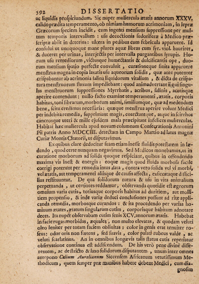 $ ’ . ' , ^ -r . <' -:;s , , - ' • 592' , DISSERTATIO } ac liquidis profpiciundum. Sic nuper muliercula astatis annorum XXXV. calido praedita temperamento,ob nimiam humorum acrimoniam, in leprae Graecorumfpeciem incidit, cum ingeftti menfium fuppretfioneper mul¬ tum temporis intervallum : ufu deco&ionis fudoriferae a Medico prae- Icriptae abiit in deterius: ulcera in pedibus cum febricula apparuere. Id , confului ut unoquoque mane plures aquae libras cum fyr. viol. hauriret* & duceret per urinas, interjc&is per intervalla purgantibus fyrupis. Ho¬ rum ufu remediorum ,vidusque humedantis & dulcificantis ope , duo¬ rum menfium fpatio perfede convaluit , curationeque finita apparuere menftrua magna in copia laxatis ufu aqueorum folidis, quae ante potenter crifpabantur ab acrimonia falina liquidorum vitalium , & dida de crifpa- turamenftruorum fluxum impediebant: quod animadvertant ii qui fingu- las menftruorum fuppreffiones Myrrhatis , acribus, falinis , acutisquc aperire contendunt; nullo fado examine temperamenti, astatis, corporis habitus, toni fibrarum,morborum animi, fimiliumque, qua* ad medendum bene, fcitu credimus necefiaria: quaeque menftrua aperire volunt Medici perindebitaremedia, fupprimunt magis,coardantque, atque infcirrhos cancrosque uteri & mille ejufdern mala praecipitant infelices mulierculas. Habitat haec muliercula apud novam columnam Confeqrationis Antonini Pii patris Anno MDCCIII. detedatn in Campo Martio ad latus magnas Curiae Montis Citatorii, ut difputavimus. Ex quibus dare deducitur fuam etiarn ineffe fluidis poteftatem in lae¬ dendo , quod certe nunquam negavimus. Sed Medicos monebamus,ut in curatione morborum ad folida quoque refpiciant, quibus in offendendo maxima vis ineft & energia : eoque magis quod fluida morbofa facile 7 corrigi poterunt per remedia intus data , contra vero folida, vel vi morbi, ‘ vel aetatis, aut temperamenti aliisque decaufisaffeda, exficcataqne diffici¬ lius reftituuntur. De qua folidorum natura & ufu in vita animalium perpetuanda , ut certiores reddamur, obfervanda quotidie eftargrorum omnium varia cutis, totiusque corporis habitus ad duritiem, aut molli¬ tiem propenfio, & inde vari# deduci conclufiones poflunt ad rite appli¬ canda remedia, morbosque curandos : & ita procedendo per varias ho¬ minum States,aetatum fingularum cutim , corporisque habitum adnotare decet. Ita nuper obfervabam cutim fenis XCV.annorum aetatis. Habebat in facie rugas morbidas, aequales, non multo elevatas, Sc quodam veluti oleo leniter per totam faciem oblinitas : color in genis erat tenuiter ro-^ feus; odor oris non foetens , fed fuavis , color palati rubeus valde , ac veluti fcarlatinus. An in omnibus longaevis talis flatus cutis reperiatur obferyatione continua eft addifeendum, De fiis vero pene divine diffe¬ rentem, ac deftri&o & laxo folidorum dilputantem , unum inter omnes antepono Cdium Aurelianum Siccenfem Africanum vetutiflimum Me- » thodicum, quem femper prae manibus habere debent Medici, cum dia- gnofim )