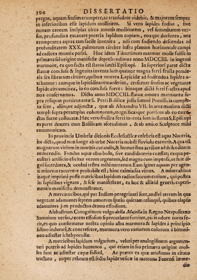 pergas, aquam fenfim erumpere,ac tranfudare videbis, & majorem fempeir in inferioribus effe lapidum mollitiem. Si vero lapides fodias , live novam caveam incipias circa montis medietatem , vel fummitatem ver¬ ius, profundius excavare poteris lapidum copiam, eosque duriores, nec erumpentes 3quas tam facile invenies , nifi cum fodiendo defcendas ad profunditatem XXX. palmorum circiter infra planum horizontale campi ad radices montis pofiti. Hoc idem Tiburtinum marmor molle fuilfe in primaeva fui origine manifefie deprehe ndimus annoMBCCIlL in ingenti marmore, cx quo fada efl Ratua fandi Epifcopi. In fuperiori parte didat ftatuae condufa & ingenita inventa funtquatuor magna ferri fruRa ponde¬ ris fex librarum circiter,quibus veteres Lapicida? ad fodiendos lapidesu- tebantur: cumque in lapicidinaremanferint, crefcente fenfim ac vegetante lapide circumcirca, ineo condufa fuere: binaque didi ferri f uRra apud nos confervamus. Dido annoMDCCIII.Ratuae omnes marmorea fu- pra reliquas porticus areae S. Petri BRiJicae juRufummi Pontificis cornpfe- tae funt , aliisque adjunda?, quae ab Alexandro VII. in area maxima didi templi fupraperamplas columnarum,magn ficasque porticus ab eoextrtir das fuere collocatae.Haec verofruRra ferri inventa funt in RatuaS.Epifcopt exparte dextera cum Bafilicam afcendimus > &ab amico Sculptore mihi communicata. In provincia Umbriae ditionis EcdefiaRicae celebris efi 3qua Nuceria^ ita <dida,quod non longe ab urbe Nuceria nobili fiuviolo excurrit. Aqua efi magnarum virium in morbis curandis,& humoribus acribus ad dukedinem reducendis. Fundus aquae albo bolo, five candida terra confiat; exqua pe¬ culiari artificio elicitur verum argentum,fed magna cum-impenla,ut fide di¬ gni facerdotes,& oculati teRes mihi narrarunt.Eam igitur aquam per agen¬ ti minerasexcurrere probabile efi; hinc eximia fua virtus, A mineralibus itaque imprimi pofle matricibus lapidum radios fuorum entium, quipoftea in lapidibus vigeant, &fcfc manifeftent* ex hoc & aliisid generis experi¬ mentis manifeRo demonftratur. A mercatoribus,qui per Indiam peregrinati funt,audivi terram rn qua vegetant adamantes feptem annorum fpatio quietam relinqui* quibus elapfis adamantes jam produdosdenuo effodiunt. Alabafirum Cotogninum vulgodella MafeUa m Regno Neapolitano Samnium verfus,recens effofum fipercuuaturfortiter,pidsodore nares fe¬ rit,ex quo confirmatur nofira opinio alba marmora & lapidesa principio felino indurari,& concrefcere, marmoravero variorum colorum a bitumi¬ neo adinfiarichthyocollae. A matricibus lapidum vulgarium, veluti per analogifrmrm argumen* tari poteris ad kpides humanos , qui etiam in fua prim^va origine mol¬ les funt ac adinfiar ca?pa? foliati, Ac praeter ea quae attulimus in citato tradatu > nuper relatum efi fedo lapide vefica? in matrona Fanenfi hr me¬ dio 1