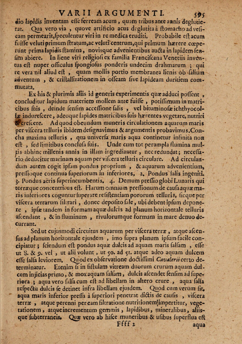 dio Iapidi^ inventam efle ferream acum , quam tribus ante amnis deglutie- rar. Qua vero via , quove artificio acus dcglutitaa Aomachoad vefi- cam permearit/peculentur viri in re medica eruditi. Probabile eft acum fuifife veluti primum flrat,urn,ac veluticentrum,qui primum haerere ccepe- runt prima lapidis flamina, novisque advenientibus auda in lapidem fca« fim abiere. In liene viri religiofiex familia Francifcana Venedis inven¬ tus eft nuper officulus fpongiofus ponderis undecim drahmarum ; qui re vera nil aliud eft , quam mollis portio membranea lienis ©b faliurh adventum , & criftallizationem in olfeam five lapideam duritiem com¬ mutata* Ex his & plurimis aliis id generis experimentis qua? adduci poffent f concluditur lapidum materiem mollem ante fuifle , potitfimum intnatri- cibus fdis , deinde fenfim accefifione falis , vel bituminofeichthyocol- 1$ indurefcere, adeoque lapides matricibus fuis haerentes vegetare, nutriri ^crefcere. Ad quod obeundum muneris circulationem aquarum maris per vifcera telluris ibidem defignavimus & argumentis probavimus.Con- dia maxima telluris , qua univerfa maris aqua continetur infinita non eft: , fed limitibus conclufa fuis. Unde cum tot perampla flumina mul¬ lis abhinc millenis annis in illam ingrediantur, necredundat; necefifa- rio deducitur marinam aquam per vifcera telluris circulare. Ad circulan¬ dum autem cogit ipfam pondus proprium , & aquarum advenientium, preflioque continua fuperiorum in inferiores, 2* Pondus (alis ingeniti» Pondus aeris fuperincumbentis, 4. Demum preffio globi Lunaris qui te-rrsrque concentricus eft. Harum omnium preffionumde caufaaqua?ma¬ ris inferiores coguntur fuperare refiftentiampororum telluri?, ficqneper vifcera terrarum librari , donec depolitofale, ubi debent ipfum depone¬ re „ ipfae tandem in formam aqu*edulcis ad planum horizontale telluris afcendant , & in fluminum , rivulorumque formam in mare denuo de¬ currant. Sed ut cujusmodi circuitus aquarum per vifcera terra? , atque afcen- fus ad planum horizontale ejusdem , imo fupra planum ipforn facile con- cipiatui: 5 fciendum eft pondus aqua? dulcisad aquam maris falfam , efle ut 8. & p. vel , ut alii volunt, ut 50. ad 5?. atque adeo aquam dulcem efle (alfa leviorem* Quod ex obfervatione dodiflimi Cavalem certo de¬ terminatur. Etenim fi in fiflulam vitream duorum crurum aquam dul¬ cem injicias primo, & mox aquam falfam, dulcis afcendet fenfim ad fupe- riora 5 aqua vero fdfa cum eft ad libellam in altero crure , aqua falfa refpedu dulcis fe detinet infra libellam ejusdem. Quod cum verum' fit* aqua maris inferior prefla a fuperiori penetrat didis de caufis , vifcera terra? , atque perenni peream filtratione nutritionemjimpertitur, vege¬ tationem, atqueincrementum gemmis , lapidibus, mineralibus, aliis- que fubterraneis, Quae vero ab hifce muneribus & ufibus fuperflua eft Ffff z aqua