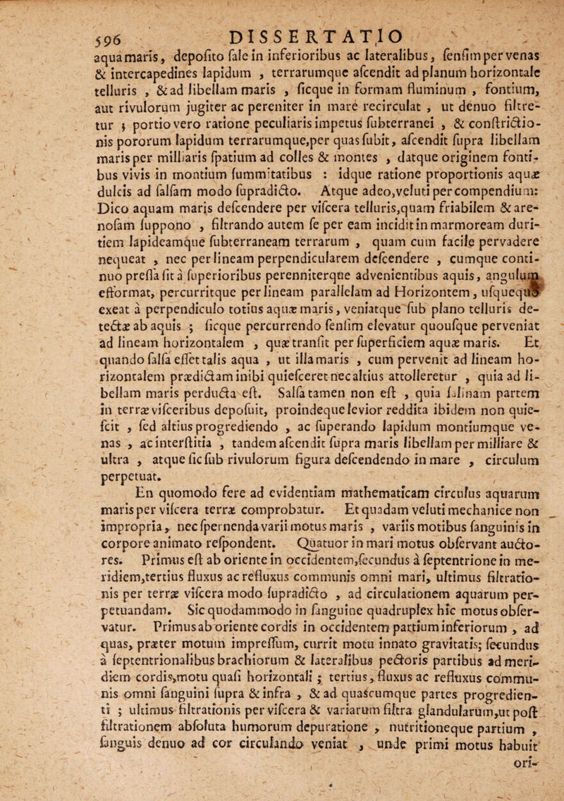 aqua maris, depofito fale in inferioribus ac lateralibus, fenfitn per venas & intercapedines lapidum , terrarumque afcendit ad planum horizontale telluris ,& ad libellam maris , ficque in formam fluminum , fontium, aut rivulorum jugiter ac pereniter in mare recirculat , ut denuo filtre- tur ; portio vero ratione peculiaris impetus fubterranei , & conftri&io- nis pororum lapidum terrarumque,per quasfubit, afcendit fupra libellam maris per milliaris fpatium ad colles & montes , datque originem fonti¬ bus vivis in montium {ummitatibus : idque ratione proportionis aquae dulcis ad falfam modo fupradi&o. Atque adeo,veluti per compendium: Dico aquam maris defcendere per vifcera telluris,quarn friabilem &are- nofam luppono , filtrando autem fe per eam incidit in marmoream duri¬ tiem lapideamque fubterraneam terrarum , quam cum facile pervadere nequeat , nec per lineam perpendicularem defcendere , cumque conti¬ nuo preffa fit a fuperioribus perenniterqoe advenientibus aquis, angulum efformat, percurritque per lineam parallelam ad Horizontem, ufqueqUo exeat a perpendiculo totius aqusmaris, veniatque fub plano telluris de- te<5t£ ab aquis ; flcque percurrendo fenlim elevatur quoufque perveniat ad lineam horizontalem , qusetranfit per fuperficiem aqua? maris. Et quando Eifaeflet talis aqua , ut illa maris , cum pervenit ad lineam ho¬ rizontalem praedi&am inibi quiefceret nec altius attolleretur , quia ad li¬ bellam maris perdu&a eft. Salfatamen non efl: , quia Elinam partem in terra? vifceribus depofuit, proindeque levior reddita ibidem non quie- fcit , fed altius progrediendo , ac fuperando lapidum montiumque ve¬ nas > acinterflitia , tandem afcendit fupra maris libellampermilliare & ultra , atque ficfiib rivulorum figura defcendendo in mare , circulum perpetuat. En quomodo fere ad evidentiam mathematicam circulus aquarum maris per vifcera terrae comprobatur. Et quadam veluti mechanice non impropria, necfpernendavarii motus maris , variis motibus Enguinis in corpore animato refpondent. Quatuor in mari motus obfervant aucto¬ res. Primus efl ab oriente in ocddentem,fecimdus a feptentrione in me- ridiem,tertius fluxus ac refluxus communis omni mari, ultimus filtrario- nis per terra? vifcera modo fupradi&o , ad circulationem aquarum per¬ petuandam. Sic quodammodo in Enguine quadruplex hic motusobfer- vatur. Primus ab oriente cordis in occidentem partium inferiorum , acf quas, praeter motum impreffum, currit motu innato gravitatis; fecundus a feptentrionalibus brachiorum & lateralibus pedoris partibus ad meri¬ diem cprdisvmotu quafi horizontali; tertius,fluxus ac refluxus commu¬ nis omni Enguini fupra & infra , & ad quascumque partes progredien¬ ti ; ultimus filtrationis per vifcera & variarum fiftra glandularum,ut poft filt ratio nem abfofuta humorum depuratione , nutritioneque partium , fanguis denuo ad cor circulando veniat , ^unde primi motus habuit ori--