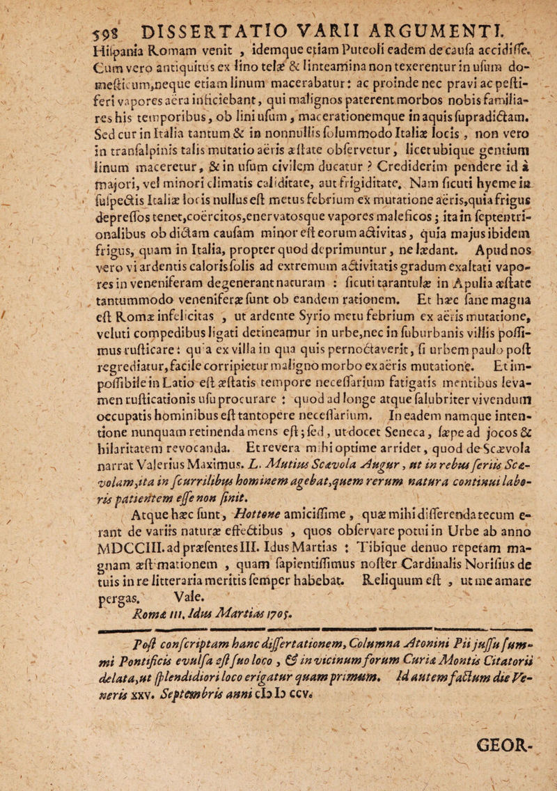 r \ 5-9* DISSERTATIO VARII ARGUMENTI. Hiipania Romam venit , idemque etiam Puteoli eadem de caufa accidifie* meflicum,neque etiam linum macerabatur: ac proinde nec pravi ac psfti- feri vapores aera inficiebant, qui malignos paterent morbos nobis farnilia- reshis temporibus , ob liniufum, macerationemque in aquis fupradi&am. Sed cur in Italia tantum & in nonnullis folummodo Italiae locis, non vero in tranfalpinls talis mutatio aeris a flate obfervetur, licet ubique gentium linum maceretur , &in ufum civilem ducatur ? Crediderim pendere id k majori, ve! minori climatis caiiditate, aut frigiditate. Nam ficuti hyemem iufpedis Italiae locis nullusefl metus febrium ex mutatione aeris,quia frigus depreffos tenet,coercitos,enervatosque vapores maleficos; ita in feptentri- onalibus ob didam caufam minor efl eorum adivitas, quia majus ibidem frigus, quam in Italia, propter quod deprimuntur, ne Ixdant. Apud nos vero vi ardentis calorisfolis ad extremum a&ivitatis gradum exaltati vapo¬ res in veneniferam degenerant naturam : ficuti tarantulse in Apulia ceflate tantummodo venenifer# funt ob eandem rationem. Et hsec fane magna efl Romx infelicitas , ut ardente Syrio metu febrium ex aeris mutatione, veluti compedibus ligati detineamur in urbe,nec in fuburbanis villis po/Ti- musruflicare: qu:a ex villa in qua quis pernoctaverit, fi urbem paulo pofl regrediatur,facile corripietur maligno morbo ex aeris mutatione. Et im- potfibiiein Latio eft#ftati$ tempore neceffarium fatigatis mentibus leva¬ men ruflicationis ufu procurare : quod ad longe atque falubriter vivendum occupatis hominibus efl: tantopere neceffarium. In eadem namque inten¬ tione nunquam retinenda mens eft;fed, ut docet Seneca, f#pe ad jocosi hilaritatem revocanda. Et revera m hi optime arridet , quod de Scaevola narrat Valerius Maximus. L> Mutius Scavola slugur, ut in rebus ferti* Sca- volam,tta in fcumhbm hominem agebat,quem rerum natura continui labo¬ ris patientem effe non finit. Atque haec funt, Hottone amicifnme , qu# mihi differenda tecum e- rant de variis naturas effedibus , quos obferyare potui in Urbe ab anno MDCCIII.ad pradentesIIL IdusMartias : Tibique denuo repetam ma¬ gnam adEmationem , quam fapientiflimus nofler Cardinalis Norifius de tuis in re litteraria meritis femper habebat. Reliquum efl , ut me amare pergas. Vale. Roma tu. Idus Manias 1705* Pofl confcriptam hanc differt at ionem, Columna j4tonini FU jujfu fum- mi Pontificis evulfa eftfuo loco , & in vicinum forum Curia Montis Citatorii delata,ut (ptendidiori loco erigatur quam primam» Id autem faSlum die Ve¬ neris xxv. Septembris anni cb b ccv« a \ GEOR- 1