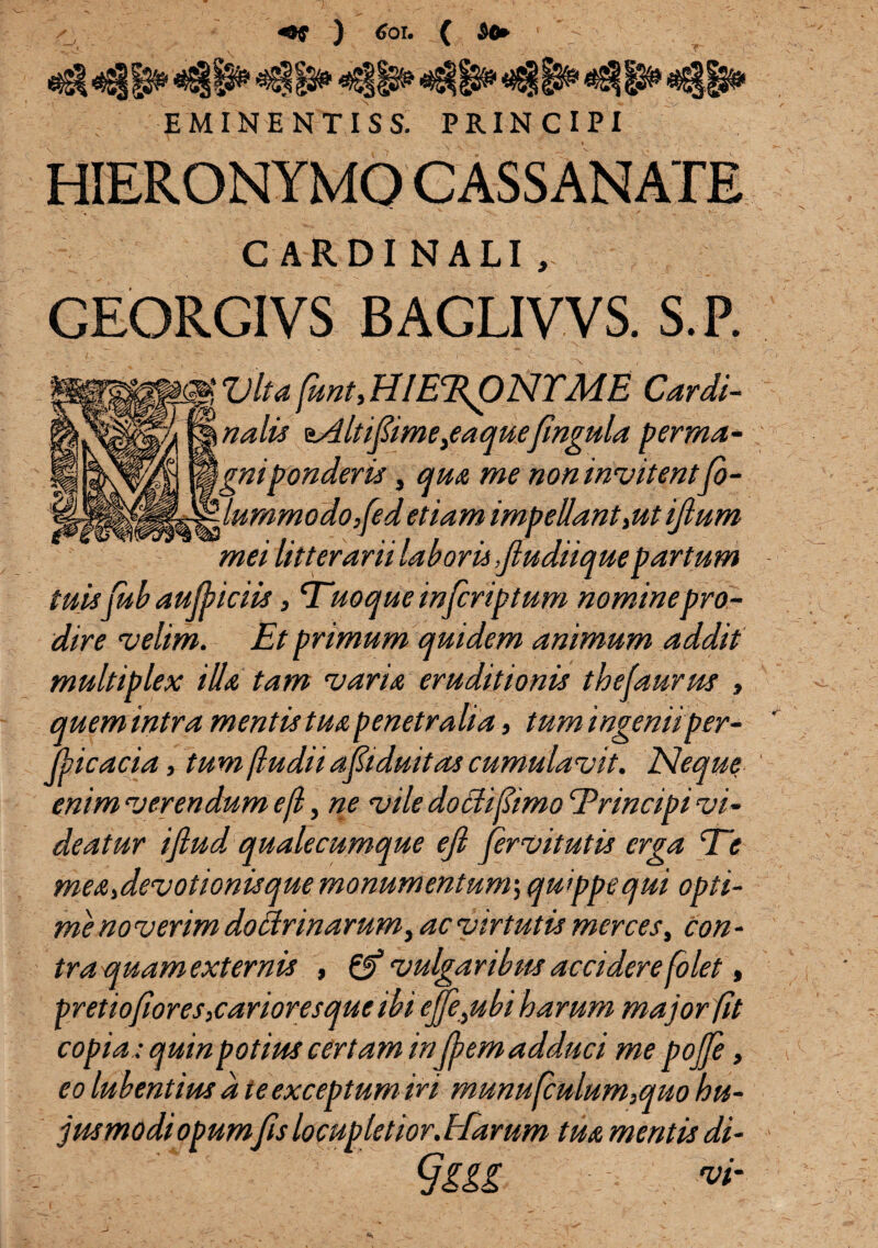 HIERONYMO CASSANATE C ARDI NALI , GEORGIVS BAGLIVVS. S. P. c||Ulta(unt>HIE%pNTME Cardi¬ nalis 'sAltifime,eaquefingula penna- \gniponderis, quot me non invitentfo- lummodo,fedetiam impellant,ut ijhtm mei litterarii laboris ,fludiiquepartum tuis fub aufyiciis, Euoque infcriptum nominepro¬ dire velim. Et primum quidem animum addit multiplex illa tam variat, eruditionis thefaurm , quem intra mentis tuat penetralia, tum ingeniiper¬ vicacia , tum [ludii ap duitas cumulavit. Neque enim verendum e[l y ne vile dochjlimo Er incipi vi¬ deatur ifiud qualecumque ejl fervitutis erga Ee me&,devotionisque monumentum',quippe qui opti¬ me no verim doctrinarum, ac virtutis merces, con - tra quam externis , & vulgaribus accidere [olet, pretiofioreSiCarioresque ibi ejfe,ubi harum major [it copia; quin potius certam inj[em adduci me pojfe, eo lubentius a te exceptum iri munusculum,quo hu- jusmodiopum fis locupletior. Harum tua mentis di- §sM W'