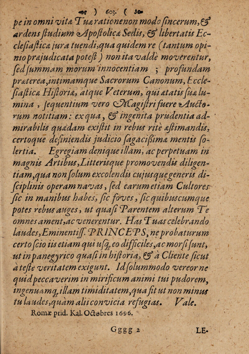 ) 603. ( ^ '• pe in omni vita Tua rationenon modo fincemm,£§* ardensfiudinm oApoflolicA Sedis, & libertatis Ec- clefiafiicA jura tuendi,qua quidem re (tantum opi¬ mo prAjudicatapotefl) non ita valde moverentur, fedfummam morum 'innocentiam ; profundam prAt er eafintimamque Sacrorum Canonum, Eccle- (iafiicA Hifioru, atque Veterum, qui Atatis[ha lu¬ mina , Jequentium vero cAMjagiftrifuere tAutte- rum notitiam: ex qua, & ingentia prudentia ad¬ mirabilis quadam exiftit m rebm rite afimandis, certo que definiendis judicio jagacifima mentis fi¬ ler tia. Egregiam denique illam , ac perpetuam in magnis Artibus,Litteris que promovendis diligen¬ tiam,qua nonfolum excolendis cujmquegeneris di- fciplmis operam navas, fed earum etiam Cultores fic in manibus habes, fic foves, fic quibus cumque potes rebus auges, ut quafi Tarentem alterum Te omnes ament,ac venerentur. Has T uas celebrando laudes,Eminentijf. EKLNCEES, ne probaturum certo fcio iis etiam qui ufop eo difficiles,a emor fifunt> ut in panegyrico quafi in hijlona, & n Cliente ficut a tefte veritatem exigunt. Idfolummodo vereor ne quid peccaverim in mirificum animi tui pudorem, ingenuamq, illam timiditatem,quafit ut non minus tu la udes,quam alii convicia refugias. Vale. Romae prid. Kal. O&ebres i6$6. N v v . '■ V -i i **  * - Sj , Gggg2' LE*