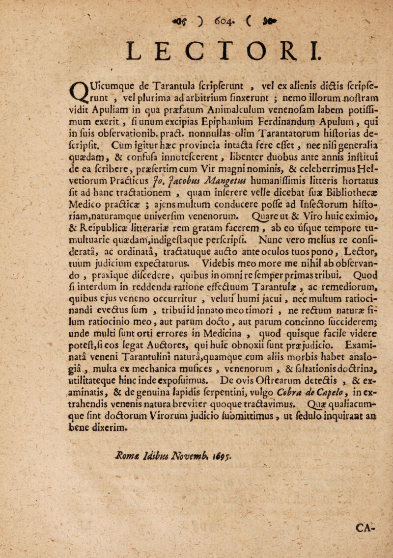 Vt LECTORI. QUicumque de Tarantula fcripfertint , vel ex alienis didis fcripfe- runt , vel plurima ad arbitrium finxerunt ; nemo illorum noftram vidit Apuliam in qua profatum Animalculum venenofam Jabem potilfi- mum exerit , fi unum excipias Epiphanium Ferdinandum Apulum, qui in fuis obfervationib, prad. nonnullas olim Tarantatorum hiftorias de- fcripfit. Cum igitur haec provincia intada fere efifet, neenlfi generalia quadam, & confufa innotefcerent, libenter duobus ante annis inftitui de ea fcribere, praefertim cum Vir magni nominis, & celeberrimus Hel¬ vetiorum Pradicus fo$ ^acobus Mangetas humaniffimis litteris hortatus fit ad hanc tradationem , quam inlerere velle dicebat fuae Bibliothecae Medico pradkse ; ajensmultum conducere pofle ad Tnfedorum hilla-, riam,naturamque univerfim venenorum. Quare ut & Viro huic eximio, & Reipublica? litterariae rem gratam facerem , ab eo ufque tempore tu¬ multuarie qu£dam,indigeftaque perfcripfi. Nunc vero melius re confi- derata, ac ordinata, tradatuque audo ante oculos tuos pono, Ledor, tuum judicium expedaturus. Videbis meo more me nihil abobfervan- do, praxique difcedere, quibus inomni re femper primas tribui. Quod fi interdum in reddenda ratione effeduum Tarantula?, ac remediorum, quibus ejus veneno occurritur , velud humi jacui, nec multum ratioci¬ nandi evedus fum , tribui id innato meo timori , ne redum natura? fi¬ lum ratiocinio meo, aut parum dodo, aut parum concinno lucciderem; unde multi funt orti errores in Medicina , quod quisque facile videre poteft,fieos legat Audores, qui huic obnoxii funt praejudicio. Exami¬ nata veneni Tarantulini natura,quamque cum aliis morbis habet analo¬ gia * multa ex mechanica mufices , venenorum , & faltationisdodrina, utilitateque hinc indeexpoluimus. De ovis Oflrcarum detedis ^ & ex¬ aminatis, & de genuina lapidis ferpentini, vulgo Csbra deCafela, in ex¬ trahendis venenis natura breviter quoque tradavimus. Quar qualiacum- que fint dodorum Virorum judicio lubmittimus, ut fedulo inquiraat ai* bene dixerim. Roma Idibus Novemb* CA-