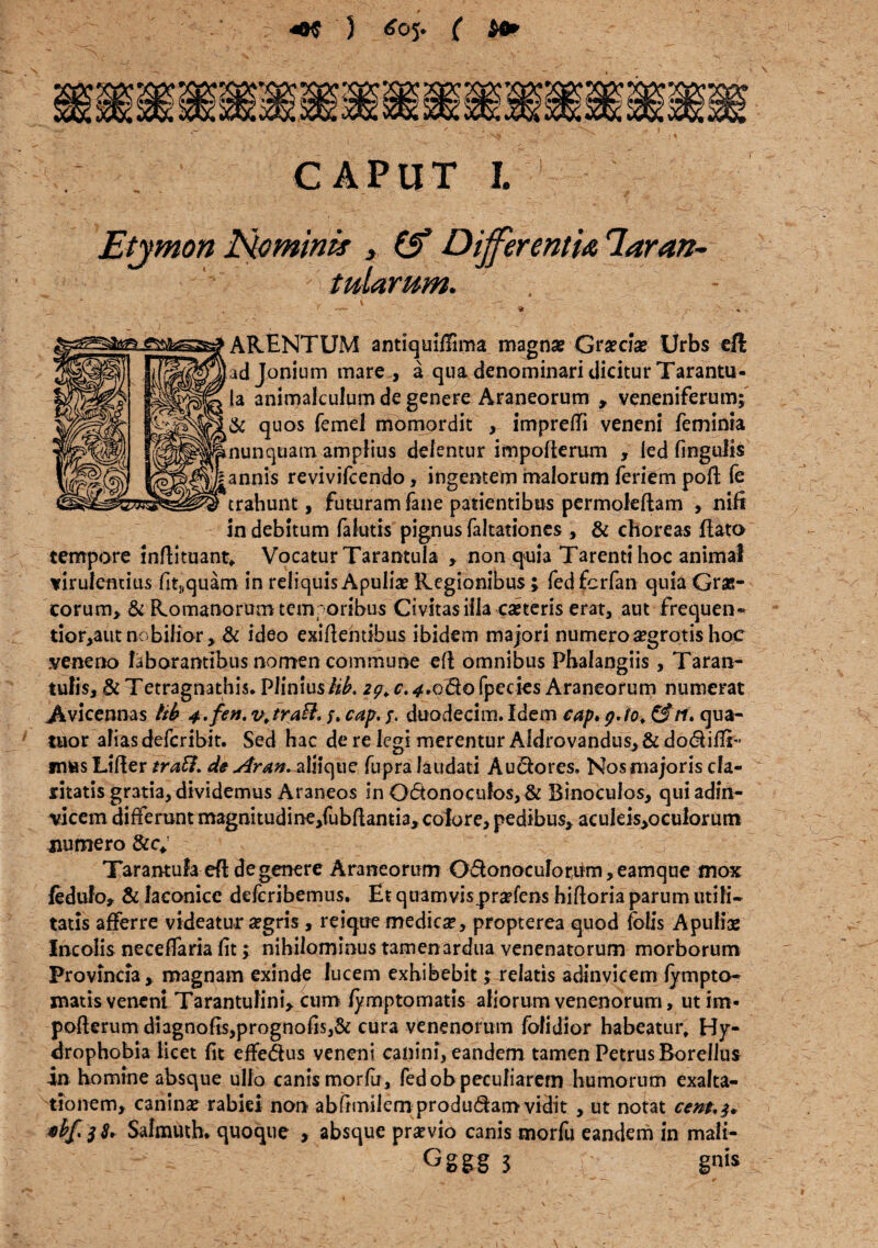 3 £05. ( $e* CAPUT I. Etymon Hominis , (f Differentis, lar an- tutarum. ARENTUM antiquiffima magna? Graecise Urbs eft adjonium mare , a qua denominari dicitur Tarantu- Ia animalculum de genere Araneorum , veneniferum; & quos femel momordit y imprefii veneni feminia nunquam amplius delentur impoderum , ied (ingulis annis revivifcendo, ingentem malorum feriem pod fe trahunt, futuram fane patientibus permoledam , nifi in debitum (alutis pignus faltationes , & choreas flato tempore indituant* Vocatur Tarantula , non quia Tarenti hoc animal virulentius fit^quam in reliquis Apulia? Regionibus ; fedfcrfan quia Gras- eorum, & Romanorum temporibus Civitas illa caeteris erat, aut frequen® tior,autnobilior, & ideo exidentibus ibidem majori numerosegrotis hoc veneno laborantibus nomen commune eft omnibus Phalangiis , Taran- tulis, &Tetragnathis* Pliniusiit. 2^r.«^.0^0fpeeies Araneorum numerat .Avicennas tib 4.fen. v\traft. /. cap. /. duodecim. Idem cap. p. fo. &rf, qua- tuor aliasdeferibit. Sed hac de re legi merentur Aldrovandus, & dodifiT musLider traft. de Aran+sXnoffxz fupra laudati Au&ores. Nos majoris cla¬ ritatis gratia, dividemus Araneos in O6tonoeufos, & Binoculos, qui adin- vicem differunt magnitudine,fubdamia, colore, pedibus, acuIeis,ocu!orum numero &c, Tarantula efl de genere Araneorum O£lonoculorum,eamque mox fedufo, & laconice deferibemus. Et quamvis.prafens hiftoria parum utili¬ tatis afferre videatur a?gris, reique medica?, propterea quod fofis Apuliae Incolis neceffaria (it; nihilominus tamen ardua venenatorum morborum Provincia, magnam exinde lucem exhibebit; relatis adinvicem (ympto- matis veneni Tarantulini, cum (yrnptomatis aliorum venenorum, ut irn- pofterum diagnofis,prognofis,& cura venenorum fofidior habeatur. Hy¬ drophobia licet fit effe&us veneni canini, eandem tamen Petrus Borellus in homine absque ullo canis morfu, fedob peculiarem humorum exalta¬ tionem, canina? rabiei non abfimilem produdam vidit , ut notat cem,$* Safmuth. quoque , absque pra?vio canis morfu eandem in mali- Gggg 3 gnis