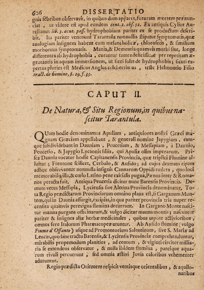 / ■*06 ■ DISSERTATIO >, - / onis fe'bribus obfervavit, in quibus dum apparet,futuram mortem prarmrn- dat , ut videre eft apud eundem cent.2. obf$z. Ex antiquis Cylius Au¬ relianus hb. 3. ac at. pajf. hydrophobiam pariter ex fe prododam deferi- blt. Ita pariter venemim Tarantula? nonnullis fiipatur fymptomatis,qua2 analogiam inhgnem habent cum melancholica?', chiorofeds , & fimilium morborum fymptomatis. Mania>& Dementia quamvis morbi fint, longe, differentesab hydrophobia , curantur tamen feliciffirue per repetitam ae¬ grotantis in aquam immerfionem, ut heri (oletde hydrophobis; ficuti ex¬ pertus pluries eft Medicus Anglus celeberrimus , tefte Helmontio Filio trM.de homine, §. 29,^33. s CAPUT II. < De Natura, & Situ Regionumjn quibmna~ (citur 'Jarantula. - * N : 'v . • ’ . , ” ' 1 QUam hodie denominamus Apuliam , antiquiores noftri Gr&ci ma¬ gnam Grseciam appellabant , & generali nomine Japygiam , eam- quefubdividebantin Dauniam Peucetiam , & Meflapiam , a Daunio, Peucetio, &Japygio Lycaonis filiis, qui Apuliae olim imperarunt. Pri- fca Daunia vocatur hodie Capitanenfis Provincia, quse triplici Flumine al ¬ luitur ; Frentone fcilicet, Cerbalo,& Aufido; ad cujus dextram ripam adhuc obfervantar nonnulla infignis Cannarum Oppidi rudera , quo loci memorabilisiSla,& coelo Latino pene exitialis pugna,Pamos inter <k Roma¬ nos peradafuit* Antiqua Peucetia dicitur nunc Barenfis Provincia. De¬ mum vetus Meflapia, Lycienfis fiveAletina Provincia denominatur* To¬ ta Regio prsedidarum Provinciarum omnino plana efi,fi Garganum Mon¬ tem,qui in Daunia affurgit,excipias,in qua pariter provincia tria nuper re- v’ ceniita quamvis perexigua fiumina decurrunt. In Gargano Monte na ici¬ tur manna purgans officinarum,& vulgo dicitur manna montis; nafcuntur pariter & infignes alia? herbae medicinales , quibus utpote arvioribus , omnes fere Italorum Pharmacopea» utuntur. Ab Aufido flumine (vulgo Fmmed Offanto') ufque ad Promontorium Salentinum, fiveS, Maria? ad Leucas,quofanetraduBarenfis,& Lycienfis Provincia comprehenduntur, mirabilis propemodum planities , ad centum , & viginti circiter millia- ria fe extendens obfervatur , & nulla ibidem flumina , parcique aqua¬ rum rivuli percurrunt , fed omnia seftivi Jovis caloribus vehementer aduruntur. Regio praedida Orientem refpkit ventisque orientalibus, & aquilo- V naribus