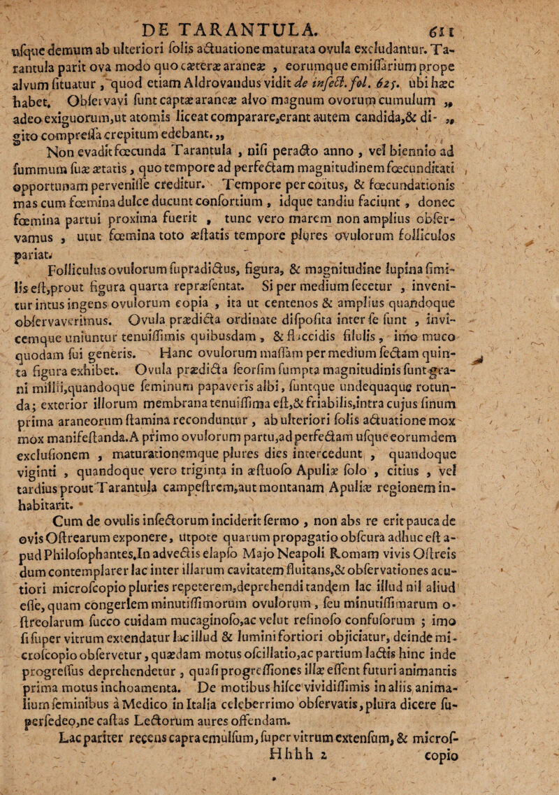 iijque demum ab ulteriori folis aduatione maturata ovula excludantur. Ta- rantula parit ova modo quo ceterae aranea? , eorumque emiffariurn prope alvum fituatur , quod etiam Aldrovandus vidit de infeffl.f&L 625.^ ubiha?c habet* Ofifervavi funt captae araneas alvo magnum ovorum cumulum „ adeo exiguorum,ut atomis liceatcomparare,erantautem candidandi- gito comprdla crepitum edebant. „ Non evadit foeainda Tarantula , nifi perado anno , vel biennio ad fummum fua? itatis, quo tempore ad perfe&am magnitudinem facunditati opportunam perveniife creditur. Tempore per coitus, & foecundationis mas cum foemina dulce ducunt cenfortium , idque tandiu faciunt , donec femina partui proxima fuerit » tunc vero marem non amplius obfer- vamus , utut foemina toto «edatis tempore plures ovulorum folliculos pariat.-  ' ' Folliculus ovulorum fupradidus, figura, & magnitudine lupina fimi» Jis eft,prout figura quarta reprasfentat. Si per medium fecetur , inveni» tur intus ingens ovulorum copia , ita ut centenos & amplius quandoque ©bfervavmtnus. Ovula prodicta ordinate difpofita inter fe iunt , invi¬ cem q-ue uniuntur tenuiffirnis quibusdam , & flaccidis filulis, imo muco quodam fui generis. Hanc ovulorum mafiam per medium fechm quin¬ ta figura exhibet. Ovula pradi&a feorfim fumpta magnitudinis funtgra¬ ni miliii,quandoque feminum papaveris albi, funtque undequaque rotun¬ da; exterior illorum membrana tenuiirrniaeft,&friabilis,intra cujus finum prima araneorum flamina reconduntur , ab ulteriori folis aduatione mox mox manifeflanda.A primo ovulorum partu,adperfe&am ufqueeorumdem exclufionem , maturationemque plures dies intercedunt , quandoque viglnti , quandoque vero triginta in aefluofo Apulia? folo , citius , vel tardius prout Tarantula campeftrcm,aut montanam Apulia? regionem in¬ habitavit. * Cum de ovulis infedorum inciderit fermo , non abs re erit pauca de ovis Oflrearum exponere, Utpote quarum propagatio obfcura adhuc efl a- pudPhilofophantesJnadvediselapfo Majo Neapoli Romam vivis Oflreis dum contemplarer lac inter illarum cavitatem fluitans,& obfervationes acu¬ tiori microfcopio pluries repeterem,deprehendi tandem lac illud nil aliud1 efle,quam congeriem minutiffimorum ovulorum , feu minutiffimarum o* fireolarum fucco cuidam mucaginofb,ac velut refinofo confuforum ; imo fi fuper vitrum extendatur lac illud & lumini fortiori objiciatur, deinde mi- crofcopioobfervetur,qua?dam motus ofcillatio,ac partium ladis hinc inde progrelfus deprehendetur, quafiprogrcffiones illa? effent futuri animantis prima motus inchoamenta. De motibus hifcevividiffimis in aliis, anima¬ lium feminibus a Medico in Italia celeberrimo obfervatis,plura dicere fu- perfedeo,ne caflas Le&ofum aures offendam. Lac pariter recens capra emulfum, fuper vitrum extenfum, & microf- Hh hh 2 copio