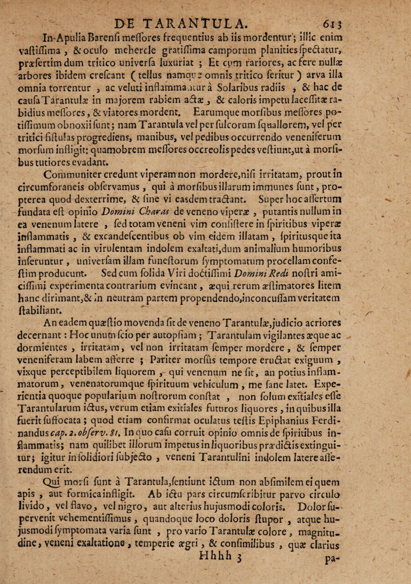 In-ApuliaBarenfi meflores frequentius ab iis mordentur'; il!!c enim vaftiflima , & oculo meherdc gratsflima camporum planities fpedatur, prsfertimdum tritico univerfa luxuriat ; Et cum rariores, acferenullaj arbores ibidem crefcant (tellus riamqu e omnis tritico feritur ) arva illa omnia torrentur , ac veluti inflammaatur a Solaribus radiis , & hac de caufaTarantulae in majorem rabiem adse , & caloris impetu laceflita^ra- bidius m effores, & viatores mordent, Earumque morfibus mefiores po¬ ti/limum obnoxii funt; nam Tarantula vel per fulcorum Iquallorem, vel per tritici fiflulas progrediens, manibus, vel pedibus occurrendo veneniferum morfum infligit: quamobrem meflores occreolis pedes veflium,ut a morii¬ bus tutiores evadant. Communiter credunt viperam non mordere,nifl irritatam, prout in circumforaneis obfervamus , qui a moriibus illarum immunes funt,pro- pterea quod dexterrime, & fine vi easdem tradant. Super hoc aflertum -fundataefl opinio Domini Charas de veneno viperas , putantis nullum in ea venenum latere , fed totam veneni vim confiftere in fpiritibus viperse inflammatis , & excandefcentibus ob vim eidem illatam , (piritusqueita inflammati ac in virulentam indolem exaltati,dum animalium humoribus inferuntur , univerfam illam funeflorum fymptomatum procellam confe- ftim producunt. Sed cum follda Viri dodtiflimi Domini Redi noflri ami- cifluru experimenta contrarium evincant, sequi rerum seflimatores litem hanc dirimant,& in neutram partem propendendo,i.nconcuffamveritatem ftabiliant.  - - •- v An eadem qua?flio movenda fit de veneno Tarantufe,judicio acriores decernant: Hoc unutn fcio per autopfiam ; Tarantulam vigilantes seque ac dormientes , irritatam, vel non irritatam femper mordere , & femper veneniferam labem afferre ; Pariter morfiis tempore erudat exiguum , vixque perceptibilem liquorem , qui venenum nefit, an potius inflam¬ matorum, venenatorumque fpirituum vehiculum , me fane latet. Expe¬ rientia quoque popularium noflrorum conflat , non folum exitiales efle Tarantularum idus, verum etiam exitiales futuros liquores , in quibus illa fuerit fuffocata ; quod etiam confirmat oculatus teflis Epiphanius Ferdi- nanduscv*#. 2.obferv. 8t> In quo cafu corruit opinio omnis de fpiritibus in¬ flammatis; nam quilibet iliorum impetus in liquoribus pra’didisextingui- tur; igitur infoiidiori fubjedo , veneni Tarantullni indolem latere affe¬ rendum erit. Qui morfi funt a Tarantula,fentiunt idum non abfimilemeiquem apis , aut formica infligit. Ab idu pars circumfcribitur parvo circulo livido, vel flavo, vel nigro, aut alterius hujusmodi coloris. Dolor fu- pervenit vehementiflimus, quandoque loco doloris flupor , atque hu¬ jusmodi lymptomata varia funt , pro vario Tarantulse colore , magnitu¬ dine, veneni exaltatione, temperie segri, & confimilibus , qux clarius H h h h 3 pa-