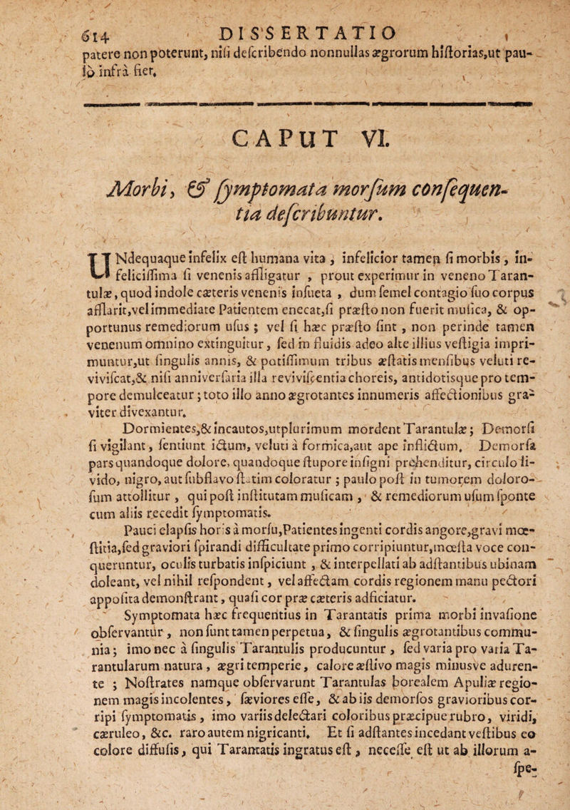 patere non poterunt, nili defcribendo nonnullas argrorum hiftorias,ut pau¬ lo infra, fier. CAPUT VI Morbi, fymptomata morfitm confequen- 1 tia defcnbuntur. SK\\ : ' \. ' ^ ( . JL. ; \ . ' V , r \ UNdequaque infelix ell: humana vita } infelicior tamen fi morbis, in- feiicifiima fi venenis affligatur , prout experimur in veneno Taran- tula?, quod indole ceteris venenis infueta , dum femel contagio fuo corpus afllarit,velimmediate Patientem enecat5fi prseflo non fuerit mufiea, & op¬ portunus remediorum ufus; vel fi ha?c pra?fto fint , non perinde tamen venenum omnino extinguitur, fed rn fiuidis adeo alte illius vefiigia impri- nuintur,ut lingulis annis, & patilTimum tribus seftatismenfibus veluti re- vivifcat,8c nili anniveriaria illa revivifcentiachoreis, antidotisque pro tem¬ pore demulceatur; toto illo anno aegrotantes innumeris affe&ionibus gra¬ viter divexantur* Dormientes^incautoSiUtplurimum mordentTarantula?; Demorfi fi vigilant, ientiunt idum, veluti a formica,atit ape fnflidum* Demorfa parsquandoque dolore, quandoque iluporeinfigni prehenditur, circuloii- vido, nigro, aut fubflavomtim coloratur ; paulo pofl in tumorem doloro- fum attollitur , qui pofi infiitutammuficam , & remediorum ufum fponte cum aliis recedit fymptomatis. Pauci eiapfis horis a mor(u,Patientes ingenti cordis angore,gravi mae- ftitia,fed graviori fpirandi difficultateprimo corripiunturjmoefta voce con¬ queruntur, oculis turbatis infpiciunt , & interpellati ab adftantibus ubinam doleant, vel nihil refpondent , velaffedam cordis regionem manu pectori appofita demonfirant, quafi cor pra? ceteris adficiatur. Symptomata haec frequentius in Tarantatis prima morbi invafione obfervantur , non funt tamen perpetua, & fingulis aegrotantibus commu¬ nia ; imo nec a fingulis Tarantulis producuntur , fed varia pro varia Ta- rantularum natura , aegri temperie, calore seftivo magis minusve aduren¬ te ; Noftrates namque obfervarunt TarantuJas borealem Apulia? regio¬ nem magis incolentes, feviores efie, & ab iis demorfos gravioribus cor¬ ripi fymptomatis, imo variisdeledari coloribus pr^cipue rubro, viridi, caeruleo, &c. raro autem nigricanti* Et fi adftantes incedant vefiibus eo eoiore diffufis, qui Tarantatis ingratus eft, necede eft ut ab illorum a- fpe- )