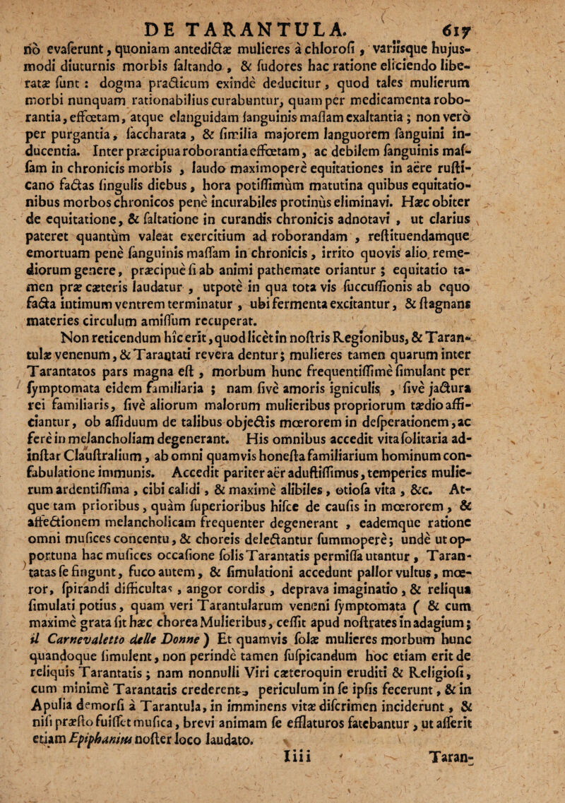 rib evalerunt, quoniam antedi&ae mulieres a chlorofi , variisque hujus¬ modi diuturnis morbis faltando , & fudores hac ratione eliciendo libe¬ ratae funt : dogma pradkum exinde deducitur , quod tales mulierum morbi nunquam rationabilius curabuntur, quam per medicamenta robo¬ rantia, efFoetam, atque elanguidam fanguinis mafiam exaltantia ; non vero per purgantia, laccharata , & fimilia majorem languorem fanguini in¬ ducentia. Inter praecipua roborantia e (fetam, ac debilem fanguinis maf- fam in chronicis morbis , laudo maximopere equitationes in aere rufti- cano fa&as lingulis diebus, hora potiffimum matutina quibus equitatio¬ nibus morbos chronicos pene incurabiles protinus eliminavi. Haec obiter de equitatione, & faltatione in curandis chronicis adnotavi , ut clarius pateret quantum valeat exercitium ad roborandam , reftituendamque emortuam pene fanguinismaffam in chronicis, irrito quovis alio.reme¬ diorum genere, praecipue fi ab animi pathemate oriantur ; equitatio ta¬ men praecaeteris laudatur , utpote in qua tota vis fucculfionis ab equo fa&a intimum ventrem terminatur , ubi fermenta excitantur, & ftagnans materies circulum amiffum recuperat. Non reticendum hic erit, quod licet in noftris Regionibus, & Taran- tute venenum, &TaraQtati revera dentur5 mulieres tamen quarum inter Tarantatos pars magna eft , morbum hunc frequentilfimefimulant per lymptomata eidem familiaria ; nam five amoris igniculi^ , five jadura rei familiaris, five aliorum malorum mulieribus propriorum taedioaffi¬ ciantur, ob affiduum de talibus objedis moerorem in defperationem,ac fere in melancholiam degenerant. His omnibus accedit vita folitaria ad¬ infla rCIauflralium , ab omni quamvis honefla familiarium hominum con¬ fabulatione immunis. Accedit pariter a£r aduftifiimus, temperies mulie¬ rum ardentilfima , cibi calidi, & maxime alibiles , otiola vita , &c. At¬ que tam prioribus, quam fuperioribus hifce de caufis in moerorem , & afte<5tionem melancholicam frequenter degenerant , eademque ratione omni mu lices concentu, & choreis dele&antur fummopere; unde ut op¬ portuna hac mufices occafione folisTarantatis permifla utantur , Taran- tatasfe fingunt, fuco autem, & fimulationi accedunt pallor vultus, moe¬ ror, fpirandi difficultas , angor cordis , deprava imaginatio, & reliqui fimulati potius, quam veri Tarantularum veneni lymptomata ( & cum maxime grata fit haec chorea Mulieribus, celfit apud noftrates in adagium; il Carnevaletto de Ile Donne ) Et quamvis fote mulieres morbum hunc quandoque fimulent, non perinde tamen fufpicandum hoc etiam erit de reliquis Tarantatis ; nam nonnulli Viri casteroquin eruditi & Religiofi, cum minime Tarantatis crederent., periculum in fe ipfis fecerunt, & in Apulia demorfi a Tarantu!a,in imminens vitae diferimen inciderunt, & nili praelio fuilfetmufica, brevi animam fe efflaturos fatebantur, ut alferit etiam Efiphanitu nofler loco laudato.